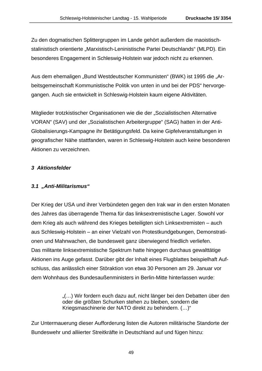 Schleswig-Holsteinischer Landtag - 15. Wahlperiode Drucksache 15/ 3354 Zu den dogmatischen Splittergruppen im Lande gehört außerdem die maoistischstalinistisch orientierte "Marxistisch-Leninistische Partei Deutschlands" (MLPD). Ein besonderes Engagement in Schleswig-Holstein war jedoch nicht zu erkennen. Aus dem ehemaligen "Bund Westdeutscher Kommunisten" (BWK) ist 1995 die "Arbeitsgemeinschaft Kommunistische Politik von unten in und bei der PDS" hervorgegangen. Auch sie entwickelt in Schleswig-Holstein kaum eigene Aktivitäten. Mitglieder trotzkistischer Organisationen wie die der "Sozialistischen Alternative VORAN" (SAV) und der "Sozialistischen Arbeitergruppe" (SAG) hatten in der AntiGlobalisierungs-Kampagne ihr Betätigungsfeld. Da keine Gipfelveranstaltungen in geografischer Nähe stattfanden, waren in Schleswig-Holstein auch keine besonderen Aktionen zu verzeichnen. 3 Aktionsfelder 3.1 "Anti-Militarismus" Der Krieg der USA und ihrer Verbündeten gegen den Irak war in den ersten Monaten des Jahres das überragende Thema für das linksextremistische Lager. Sowohl vor dem Krieg als auch während des Krieges beteiligten sich Linksextremisten - auch aus Schleswig-Holstein - an einer Vielzahl von Protestkundgebungen, Demonstrationen und Mahnwachen, die bundesweit ganz überwiegend friedlich verliefen. Das militante linksextremistische Spektrum hatte hingegen durchaus gewalttätige Aktionen ins Auge gefasst. Darüber gibt der Inhalt eines Flugblattes beispielhaft Aufschluss, das anlässlich einer Störaktion von etwa 30 Personen am 29. Januar vor dem Wohnhaus des Bundesaußenministers in Berlin-Mitte hinterlassen wurde: "(...) Wir fordern euch dazu auf, nicht länger bei den Debatten über den oder die größten Schurken stehen zu bleiben, sondern die Kriegsmaschinerie der NATO direkt zu behindern. (...)" Zur Untermauerung dieser Aufforderung listen die Autoren militärische Standorte der Bundeswehr und alliierter Streitkräfte in Deutschland auf und fügen hinzu: 49