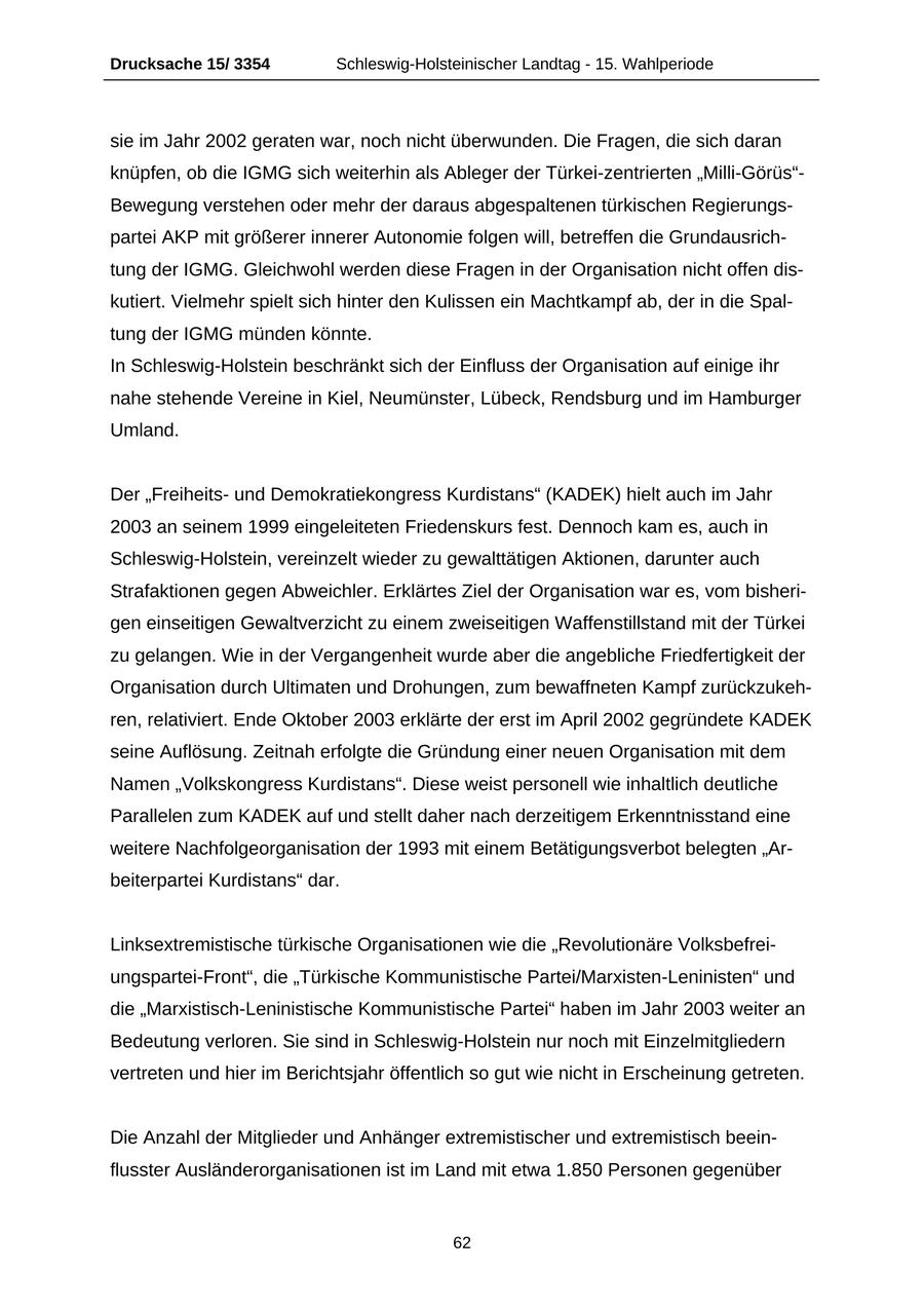 Drucksache 15/ 3354 Schleswig-Holsteinischer Landtag - 15. Wahlperiode sie im Jahr 2002 geraten war, noch nicht überwunden. Die Fragen, die sich daran knüpfen, ob die IGMG sich weiterhin als Ableger der Türkei-zentrierten "Milli-Görüs"Bewegung verstehen oder mehr der daraus abgespaltenen türkischen Regierungspartei AKP mit größerer innerer Autonomie folgen will, betreffen die Grundausrichtung der IGMG. Gleichwohl werden diese Fragen in der Organisation nicht offen diskutiert. Vielmehr spielt sich hinter den Kulissen ein Machtkampf ab, der in die Spaltung der IGMG münden könnte. In Schleswig-Holstein beschränkt sich der Einfluss der Organisation auf einige ihr nahe stehende Vereine in Kiel, Neumünster, Lübeck, Rendsburg und im Hamburger Umland. Der "Freiheitsund Demokratiekongress Kurdistans" (KADEK) hielt auch im Jahr 2003 an seinem 1999 eingeleiteten Friedenskurs fest. Dennoch kam es, auch in Schleswig-Holstein, vereinzelt wieder zu gewalttätigen Aktionen, darunter auch Strafaktionen gegen Abweichler. Erklärtes Ziel der Organisation war es, vom bisherigen einseitigen Gewaltverzicht zu einem zweiseitigen Waffenstillstand mit der Türkei zu gelangen. Wie in der Vergangenheit wurde aber die angebliche Friedfertigkeit der Organisation durch Ultimaten und Drohungen, zum bewaffneten Kampf zurückzukehren, relativiert. Ende Oktober 2003 erklärte der erst im April 2002 gegründete KADEK seine Auflösung. Zeitnah erfolgte die Gründung einer neuen Organisation mit dem Namen "Volkskongress Kurdistans". Diese weist personell wie inhaltlich deutliche Parallelen zum KADEK auf und stellt daher nach derzeitigem Erkenntnisstand eine weitere Nachfolgeorganisation der 1993 mit einem Betätigungsverbot belegten "Arbeiterpartei Kurdistans" dar. Linksextremistische türkische Organisationen wie die "Revolutionäre Volksbefreiungspartei-Front", die "Türkische Kommunistische Partei/Marxisten-Leninisten" und die "Marxistisch-Leninistische Kommunistische Partei" haben im Jahr 2003 weiter an Bedeutung verloren. Sie sind in Schleswig-Holstein nur noch mit Einzelmitgliedern vertreten und hier im Berichtsjahr öffentlich so gut wie nicht in Erscheinung getreten. Die Anzahl der Mitglieder und Anhänger extremistischer und extremistisch beeinflusster Ausländerorganisationen ist im Land mit etwa 1.850 Personen gegenüber 62