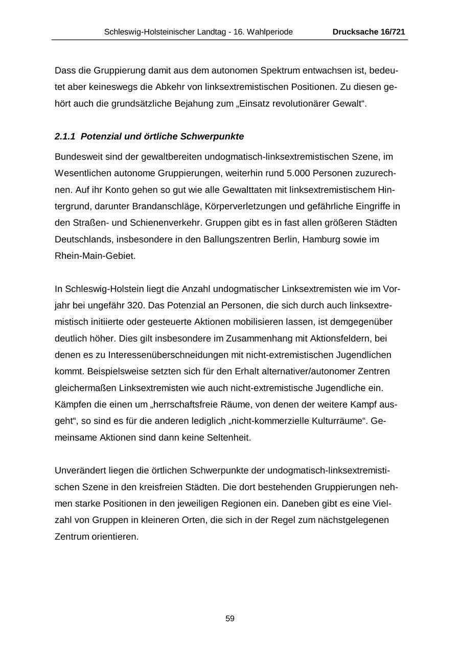 Schleswig-Holsteinischer Landtag - 16. Wahlperiode Drucksache 16/721 Dass die Gruppierung damit aus dem autonomen Spektrum entwachsen ist, bedeutet aber keineswegs die Abkehr von linksextremistischen Positionen. Zu diesen gehört auch die grundsätzliche Bejahung zum "Einsatz revolutionärer Gewalt". 2.1.1 Potenzial und örtliche Schwerpunkte Bundesweit sind der gewaltbereiten undogmatisch-linksextremistischen Szene, im Wesentlichen autonome Gruppierungen, weiterhin rund 5.000 Personen zuzurechnen. Auf ihr Konto gehen so gut wie alle Gewalttaten mit linksextremistischem Hintergrund, darunter Brandanschläge, Körperverletzungen und gefährliche Eingriffe in den Straßenund Schienenverkehr. Gruppen gibt es in fast allen größeren Städten Deutschlands, insbesondere in den Ballungszentren Berlin, Hamburg sowie im Rhein-Main-Gebiet. In Schleswig-Holstein liegt die Anzahl undogmatischer Linksextremisten wie im Vorjahr bei ungefähr 320. Das Potenzial an Personen, die sich durch auch linksextremistisch initiierte oder gesteuerte Aktionen mobilisieren lassen, ist demgegenüber deutlich höher. Dies gilt insbesondere im Zusammenhang mit Aktionsfeldern, bei denen es zu Interessenüberschneidungen mit nicht-extremistischen Jugendlichen kommt. Beispielsweise setzten sich für den Erhalt alternativer/autonomer Zentren gleichermaßen Linksextremisten wie auch nicht-extremistische Jugendliche ein. Kämpfen die einen um "herrschaftsfreie Räume, von denen der weitere Kampf ausgeht", so sind es für die anderen lediglich "nicht-kommerzielle Kulturräume". Gemeinsame Aktionen sind dann keine Seltenheit. Unverändert liegen die örtlichen Schwerpunkte der undogmatisch-linksextremistischen Szene in den kreisfreien Städten. Die dort bestehenden Gruppierungen nehmen starke Positionen in den jeweiligen Regionen ein. Daneben gibt es eine Vielzahl von Gruppen in kleineren Orten, die sich in der Regel zum nächstgelegenen Zentrum orientieren. 59