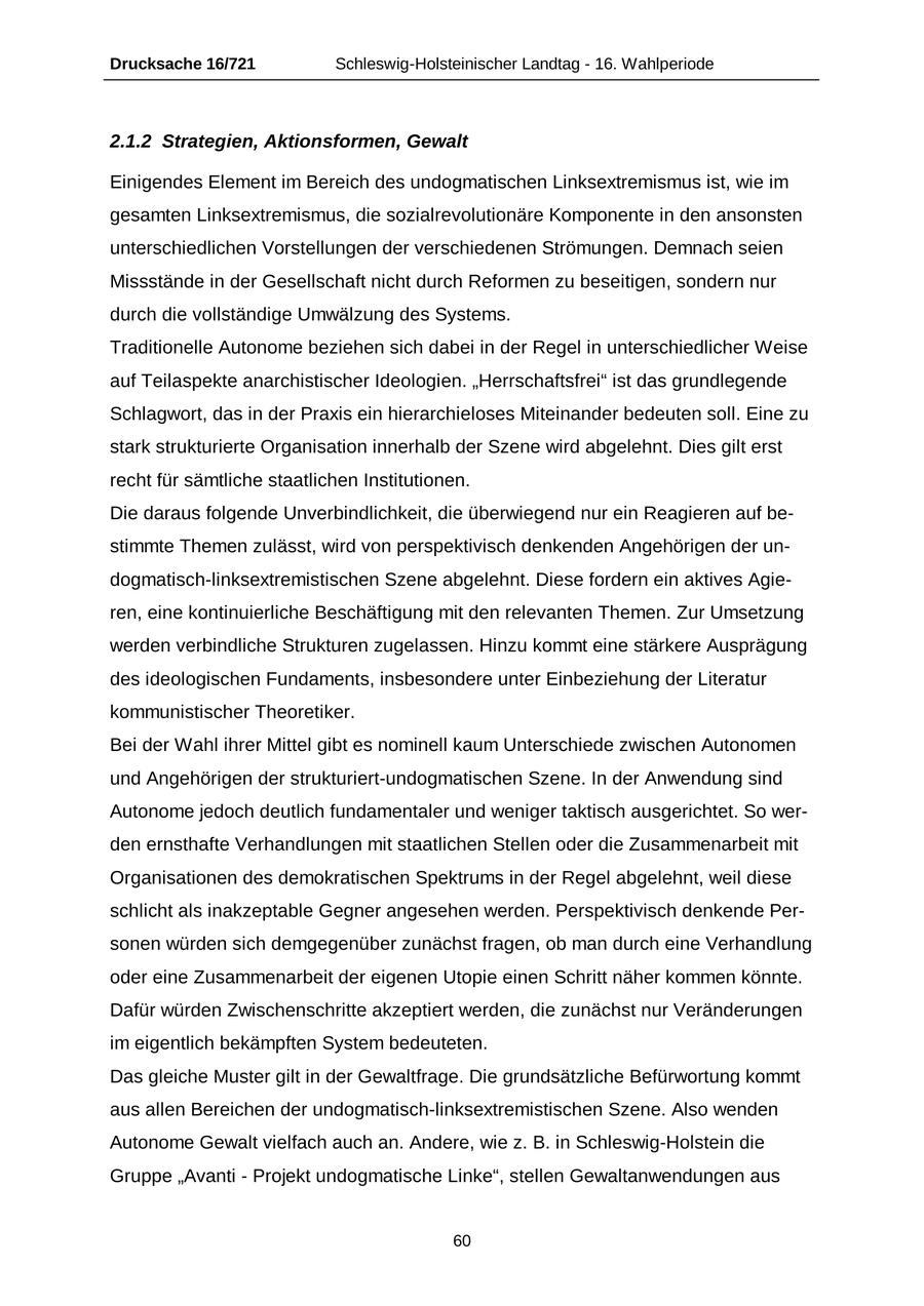 Drucksache 16/721 Schleswig-Holsteinischer Landtag - 16. Wahlperiode 2.1.2 Strategien, Aktionsformen, Gewalt Einigendes Element im Bereich des undogmatischen Linksextremismus ist, wie im gesamten Linksextremismus, die sozialrevolutionäre Komponente in den ansonsten unterschiedlichen Vorstellungen der verschiedenen Strömungen. Demnach seien Missstände in der Gesellschaft nicht durch Reformen zu beseitigen, sondern nur durch die vollständige Umwälzung des Systems. Traditionelle Autonome beziehen sich dabei in der Regel in unterschiedlicher Weise auf Teilaspekte anarchistischer Ideologien. "Herrschaftsfrei" ist das grundlegende Schlagwort, das in der Praxis ein hierarchieloses Miteinander bedeuten soll. Eine zu stark strukturierte Organisation innerhalb der Szene wird abgelehnt. Dies gilt erst recht für sämtliche staatlichen Institutionen. Die daraus folgende Unverbindlichkeit, die überwiegend nur ein Reagieren auf bestimmte Themen zulässt, wird von perspektivisch denkenden Angehörigen der undogmatisch-linksextremistischen Szene abgelehnt. Diese fordern ein aktives Agieren, eine kontinuierliche Beschäftigung mit den relevanten Themen. Zur Umsetzung werden verbindliche Strukturen zugelassen. Hinzu kommt eine stärkere Ausprägung des ideologischen Fundaments, insbesondere unter Einbeziehung der Literatur kommunistischer Theoretiker. Bei der Wahl ihrer Mittel gibt es nominell kaum Unterschiede zwischen Autonomen und Angehörigen der strukturiert-undogmatischen Szene. In der Anwendung sind Autonome jedoch deutlich fundamentaler und weniger taktisch ausgerichtet. So werden ernsthafte Verhandlungen mit staatlichen Stellen oder die Zusammenarbeit mit Organisationen des demokratischen Spektrums in der Regel abgelehnt, weil diese schlicht als inakzeptable Gegner angesehen werden. Perspektivisch denkende Personen würden sich demgegenüber zunächst fragen, ob man durch eine Verhandlung oder eine Zusammenarbeit der eigenen Utopie einen Schritt näher kommen könnte. Dafür würden Zwischenschritte akzeptiert werden, die zunächst nur Veränderungen im eigentlich bekämpften System bedeuteten. Das gleiche Muster gilt in der Gewaltfrage. Die grundsätzliche Befürwortung kommt aus allen Bereichen der undogmatisch-linksextremistischen Szene. Also wenden Autonome Gewalt vielfach auch an. Andere, wie z. B. in Schleswig-Holstein die Gruppe "Avanti - Projekt undogmatische Linke", stellen Gewaltanwendungen aus 60
