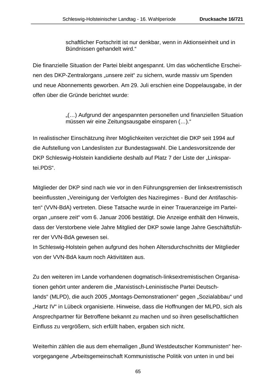 Schleswig-Holsteinischer Landtag - 16. Wahlperiode Drucksache 16/721 schaftlicher Fortschritt ist nur denkbar, wenn in Aktionseinheit und in Bündnissen gehandelt wird." Die finanzielle Situation der Partei bleibt angespannt. Um das wöchentliche Erscheinen des DKP-Zentralorgans "unsere zeit" zu sichern, wurde massiv um Spenden und neue Abonnements geworben. Am 29. Juli erschien eine Doppelausgabe, in der offen über die Gründe berichtet wurde: "(...) Aufgrund der angespannten personellen und finanziellen Situation müssen wir eine Zeitungsausgabe einsparen (...)." In realistischer Einschätzung ihrer Möglichkeiten verzichtet die DKP seit 1994 auf die Aufstellung von Landeslisten zur Bundestagswahl. Die Landesvorsitzende der DKP Schleswig-Holstein kandidierte deshalb auf Platz 7 der Liste der "Linkspartei.PDS". Mitglieder der DKP sind nach wie vor in den Führungsgremien der linksextremistisch beeinflussten "Vereinigung der Verfolgten des Naziregimes - Bund der Antifaschisten" (VVN-BdA) vertreten. Diese Tatsache wurde in einer Traueranzeige im Parteiorgan "unsere zeit" vom 6. Januar 2006 bestätigt. Die Anzeige enthält den Hinweis, dass der Verstorbene viele Jahre Mitglied der DKP sowie lange Jahre Geschäftsführer der VVN-BdA gewesen sei. In Schleswig-Holstein gehen aufgrund des hohen Altersdurchschnitts der Mitglieder von der VVN-BdA kaum noch Aktivitäten aus. Zu den weiteren im Lande vorhandenen dogmatisch-linksextremistischen Organisationen gehört unter anderem die "Marxistisch-Leninistische Partei Deutschlands" (MLPD), die auch 2005 "Montags-Demonstrationen" gegen "Sozialabbau" und "Hartz IV" in Lübeck organisierte. Hinweise, dass die Hoffnungen der MLPD, sich als Ansprechpartner für Betroffene bekannt zu machen und so ihren gesellschaftlichen Einfluss zu vergrößern, sich erfüllt haben, ergaben sich nicht. Weiterhin zählen die aus dem ehemaligen "Bund Westdeutscher Kommunisten" hervorgegangene "Arbeitsgemeinschaft Kommunistische Politik von unten in und bei 65