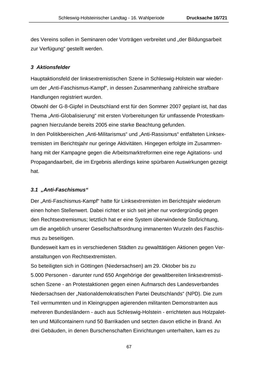 Schleswig-Holsteinischer Landtag - 16. Wahlperiode Drucksache 16/721 des Vereins sollen in Seminaren oder Vorträgen verbreitet und "der Bildungsarbeit zur Verfügung" gestellt werden. 3 Aktionsfelder Hauptaktionsfeld der linksextremistischen Szene in Schleswig-Holstein war wiederum der "Anti-Faschismus-Kampf", in dessen Zusammenhang zahlreiche strafbare Handlungen registriert wurden. Obwohl der G-8-Gipfel in Deutschland erst für den Sommer 2007 geplant ist, hat das Thema "Anti-Globalisierung" mit ersten Vorbereitungen für umfassende Protestkampagnen hierzulande bereits 2005 eine starke Beachtung gefunden. In den Politikbereichen "Anti-Militarismus" und "Anti-Rassismus" entfalteten Linksextremisten im Berichtsjahr nur geringe Aktivitäten. Hingegen erfolgte im Zusammenhang mit der Kampagne gegen die Arbeitsmarktreformen eine rege Agitationsund Propagandaarbeit, die im Ergebnis allerdings keine spürbaren Auswirkungen gezeigt hat. 3.1 "Anti-Faschismus" Der "Anti-Faschismus-Kampf" hatte für Linksextremisten im Berichtsjahr wiederum einen hohen Stellenwert. Dabei richtet er sich seit jeher nur vordergründig gegen den Rechtsextremismus; letztlich hat er eine System überwindende Stoßrichtung, um die angeblich unserer Gesellschaftsordnung immanenten Wurzeln des Faschismus zu beseitigen. Bundesweit kam es in verschiedenen Städten zu gewalttätigen Aktionen gegen Veranstaltungen von Rechtsextremisten. So beteiligten sich in Göttingen (Niedersachsen) am 29. Oktober bis zu 5.000 Personen - darunter rund 650 Angehörige der gewaltbereiten linksextremistischen Szene - an Protestaktionen gegen einen Aufmarsch des Landesverbandes Niedersachsen der "Nationaldemokratischen Partei Deutschlands" (NPD). Die zum Teil vermummten und in Kleingruppen agierenden militanten Demonstranten aus mehreren Bundesländern - auch aus Schleswig-Holstein - errichteten aus Holzpaletten und Müllcontainern rund 50 Barrikaden und setzten davon etliche in Brand. An drei Gebäuden, in denen Burschenschaften Einrichtungen unterhalten, kam es zu 67