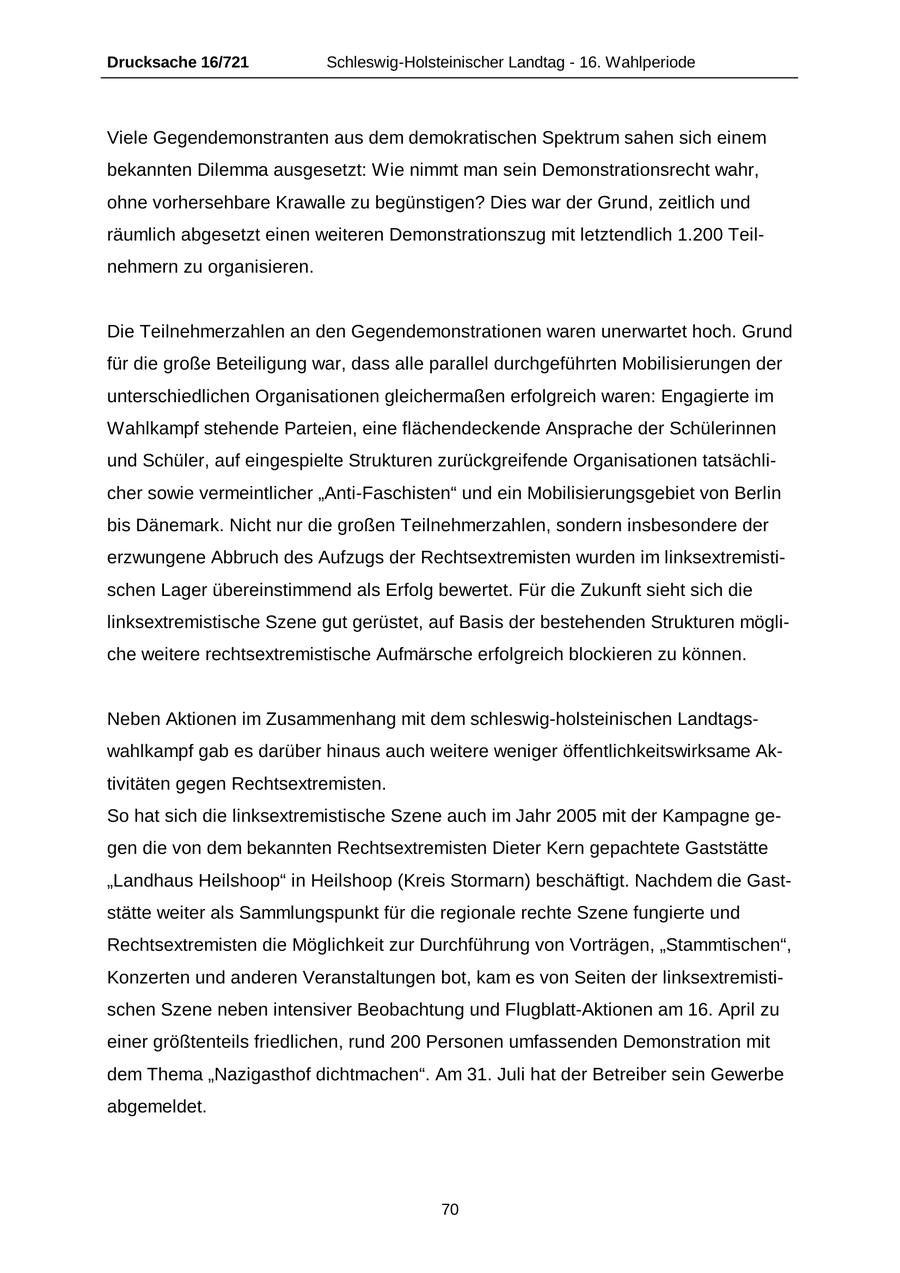 Drucksache 16/721 Schleswig-Holsteinischer Landtag - 16. Wahlperiode Viele Gegendemonstranten aus dem demokratischen Spektrum sahen sich einem bekannten Dilemma ausgesetzt: Wie nimmt man sein Demonstrationsrecht wahr, ohne vorhersehbare Krawalle zu begünstigen? Dies war der Grund, zeitlich und räumlich abgesetzt einen weiteren Demonstrationszug mit letztendlich 1.200 Teilnehmern zu organisieren. Die Teilnehmerzahlen an den Gegendemonstrationen waren unerwartet hoch. Grund für die große Beteiligung war, dass alle parallel durchgeführten Mobilisierungen der unterschiedlichen Organisationen gleichermaßen erfolgreich waren: Engagierte im Wahlkampf stehende Parteien, eine flächendeckende Ansprache der Schülerinnen und Schüler, auf eingespielte Strukturen zurückgreifende Organisationen tatsächlicher sowie vermeintlicher "Anti-Faschisten" und ein Mobilisierungsgebiet von Berlin bis Dänemark. Nicht nur die großen Teilnehmerzahlen, sondern insbesondere der erzwungene Abbruch des Aufzugs der Rechtsextremisten wurden im linksextremistischen Lager übereinstimmend als Erfolg bewertet. Für die Zukunft sieht sich die linksextremistische Szene gut gerüstet, auf Basis der bestehenden Strukturen mögliche weitere rechtsextremistische Aufmärsche erfolgreich blockieren zu können. Neben Aktionen im Zusammenhang mit dem schleswig-holsteinischen Landtagswahlkampf gab es darüber hinaus auch weitere weniger öffentlichkeitswirksame Aktivitäten gegen Rechtsextremisten. So hat sich die linksextremistische Szene auch im Jahr 2005 mit der Kampagne gegen die von dem bekannten Rechtsextremisten Dieter Kern gepachtete Gaststätte "Landhaus Heilshoop" in Heilshoop (Kreis Stormarn) beschäftigt. Nachdem die Gaststätte weiter als Sammlungspunkt für die regionale rechte Szene fungierte und Rechtsextremisten die Möglichkeit zur Durchführung von Vorträgen, "Stammtischen", Konzerten und anderen Veranstaltungen bot, kam es von Seiten der linksextremistischen Szene neben intensiver Beobachtung und Flugblatt-Aktionen am 16. April zu einer größtenteils friedlichen, rund 200 Personen umfassenden Demonstration mit dem Thema "Nazigasthof dichtmachen". Am 31. Juli hat der Betreiber sein Gewerbe abgemeldet. 70
