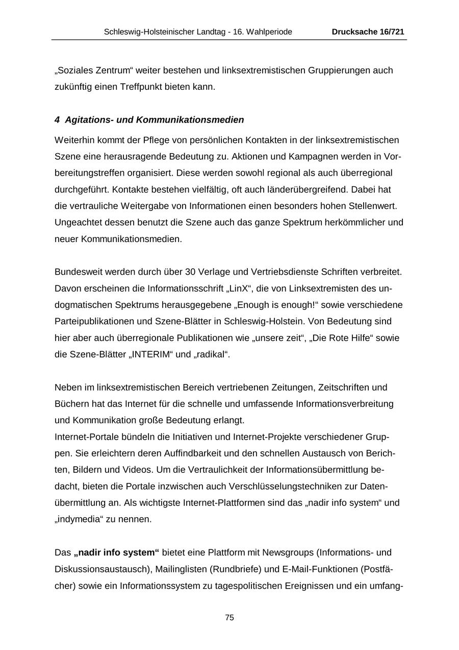 Schleswig-Holsteinischer Landtag - 16. Wahlperiode Drucksache 16/721 "Soziales Zentrum" weiter bestehen und linksextremistischen Gruppierungen auch zukünftig einen Treffpunkt bieten kann. 4 Agitationsund Kommunikationsmedien Weiterhin kommt der Pflege von persönlichen Kontakten in der linksextremistischen Szene eine herausragende Bedeutung zu. Aktionen und Kampagnen werden in Vorbereitungstreffen organisiert. Diese werden sowohl regional als auch überregional durchgeführt. Kontakte bestehen vielfältig, oft auch länderübergreifend. Dabei hat die vertrauliche Weitergabe von Informationen einen besonders hohen Stellenwert. Ungeachtet dessen benutzt die Szene auch das ganze Spektrum herkömmlicher und neuer Kommunikationsmedien. Bundesweit werden durch über 30 Verlage und Vertriebsdienste Schriften verbreitet. Davon erscheinen die Informationsschrift "LinX", die von Linksextremisten des undogmatischen Spektrums herausgegebene "Enough is enough!" sowie verschiedene Parteipublikationen und Szene-Blätter in Schleswig-Holstein. Von Bedeutung sind hier aber auch überregionale Publikationen wie "unsere zeit", "Die Rote Hilfe" sowie die Szene-Blätter "INTERIM" und "radikal". Neben im linksextremistischen Bereich vertriebenen Zeitungen, Zeitschriften und Büchern hat das Internet für die schnelle und umfassende Informationsverbreitung und Kommunikation große Bedeutung erlangt. Internet-Portale bündeln die Initiativen und Internet-Projekte verschiedener Gruppen. Sie erleichtern deren Auffindbarkeit und den schnellen Austausch von Berichten, Bildern und Videos. Um die Vertraulichkeit der Informationsübermittlung bedacht, bieten die Portale inzwischen auch Verschlüsselungstechniken zur Datenübermittlung an. Als wichtigste Internet-Plattformen sind das "nadir info system" und "indymedia" zu nennen. Das "nadir info system" bietet eine Plattform mit Newsgroups (Informationsund Diskussionsaustausch), Mailinglisten (Rundbriefe) und E-Mail-Funktionen (Postfächer) sowie ein Informationssystem zu tagespolitischen Ereignissen und ein umfang75