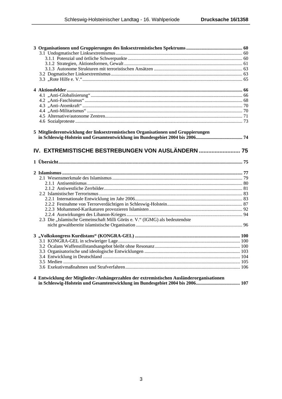 Schleswig-Holsteinischer Landtag - 16. Wahlperiode Drucksache 16/1358 3 Organisationen und Gruppierungen des linksextremistischen Spektrums ............................................... 60 3.1 Undogmatischer Linksextremismus .......................................................................................................... 60 3.1.1 Potenzial und örtliche Schwerpunkte ................................................................................................ 60 3.1.2 Strategien, Aktionsformen, Gewalt ................................................................................................... 61 3.1.3 Autonome Strukturen mit terroristischen Ansätzen .......................................................................... 63 3.2 Dogmatischer Linksextremismus .............................................................................................................. 63 3.3 "Rote Hilfe e. V."...................................................................................................................................... 65 4 Aktionsfelder ................................................................................................................................................... 66 4.1 "Anti-Globalisierung" ............................................................................................................................... 66 4.2 "Anti-Faschismus" .................................................................................................................................... 68 4.3 "Anti-Atomkraft" ...................................................................................................................................... 70 4.4 "Anti-Militarismus" .................................................................................................................................. 70 4.5 Alternative/autonome Zentren................................................................................................................... 71 4.6 Sozialproteste ............................................................................................................................................ 73 5 Mitgliederentwicklung der linksextremistischen Organisationen und Gruppierungen in Schleswig-Holstein und Gesamtentwicklung im Bundesgebiet 2004 bis 2006....................................... 74 IV. EXTREMISTISCHE BESTREBUNGEN VON AUSLÄNDERN .......................... 75 1 Übersicht.......................................................................................................................................................... 75 2 Islamismus ....................................................................................................................................................... 77 2.1 Wesensmerkmale des Islamismus ............................................................................................................. 79 2.1.1 Antisemitismus .................................................................................................................................. 80 2.1.2 Antiwestliche Zerrbilder.................................................................................................................... 81 2.2 Islamistischer Terrorismus ........................................................................................................................ 83 2.2.1 Internationale Entwicklung im Jahr 2006.......................................................................................... 83 2.2.2 Festnahme von Terrorverdächtigen in Schleswig-Holstein............................................................... 87 2.2.3 Mohammed-Karikaturen provozieren Islamisten .............................................................................. 92 2.2.4 Auswirkungen des Libanon-Krieges ................................................................................................. 94 2.3 Die "Islamische Gemeinschaft Milli Görüs e. V." (IGMG) als bedeutendste nicht gewaltbereite islamistische Organisation ......................................................................................... 96 3 "Volkskongress Kurdistans" (KONGRA-GEL) ........................................................................................ 100 3.1 KONGRA-GEL in schwieriger Lage...................................................................................................... 100 3.2 Öcalans Waffenstillstandsangebot bleibt ohne Resonanz ....................................................................... 100 3.3 Organisatorische und ideologische Entwicklungen ................................................................................ 103 3.4 Entwicklung in Deutschland ................................................................................................................... 104 3.5 Medien .................................................................................................................................................... 105 3.6 Exekutivmaßnahmen und Strafverfahren................................................................................................ 106 4 Entwicklung der Mitglieder-/Anhängerzahlen der extremistischen Ausländerorganisationen in Schleswig-Holstein und Gesamtentwicklung im Bundesgebiet 2004 bis 2006..................................... 107 3
