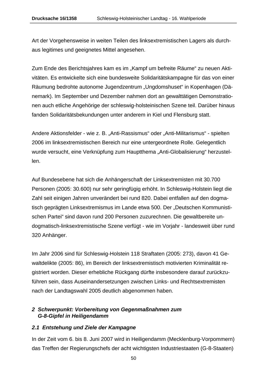 Drucksache 16/1358 Schleswig-Holsteinischer Landtag - 16. Wahlperiode Art der Vorgehensweise in weiten Teilen des linksextremistischen Lagers als durchaus legitimes und geeignetes Mittel angesehen. Zum Ende des Berichtsjahres kam es im "Kampf um befreite Räume" zu neuen Aktivitäten. Es entwickelte sich eine bundesweite Solidaritätskampagne für das von einer Räumung bedrohte autonome Jugendzentrum "Ungdomshuset" in Kopenhagen (Dänemark). Im September und Dezember nahmen dort an gewalttätigen Demonstrationen auch etliche Angehörige der schleswig-holsteinischen Szene teil. Darüber hinaus fanden Solidaritätsbekundungen unter anderem in Kiel und Flensburg statt. Andere Aktionsfelder - wie z. B. "Anti-Rassismus" oder "Anti-Militarismus" - spielten 2006 im linksextremistischen Bereich nur eine untergeordnete Rolle. Gelegentlich wurde versucht, eine Verknüpfung zum Hauptthema "Anti-Globalisierung" herzustellen. Auf Bundesebene hat sich die Anhängerschaft der Linksextremisten mit 30.700 Personen (2005: 30.600) nur sehr geringfügig erhöht. In Schleswig-Holstein liegt die Zahl seit einigen Jahren unverändert bei rund 820. Dabei entfallen auf den dogmatisch geprägten Linksextremismus im Lande etwa 500. Der "Deutschen Kommunistischen Partei" sind davon rund 200 Personen zuzurechnen. Die gewaltbereite undogmatisch-linksextremistische Szene verfügt - wie im Vorjahr - landesweit über rund 320 Anhänger. Im Jahr 2006 sind für Schleswig-Holstein 118 Straftaten (2005: 273), davon 41 Gewaltdelikte (2005: 86), im Bereich der linksextremistisch motivierten Kriminalität registriert worden. Dieser erhebliche Rückgang dürfte insbesondere darauf zurückzuführen sein, dass Auseinandersetzungen zwischen Linksund Rechtsextremisten nach der Landtagswahl 2005 deutlich abgenommen haben. 2 Schwerpunkt: Vorbereitung von Gegenmaßnahmen zum G-8-Gipfel in Heiligendamm 2.1 Entstehung und Ziele der Kampagne In der Zeit vom 6. bis 8. Juni 2007 wird in Heiligendamm (Mecklenburg-Vorpommern) das Treffen der Regierungschefs der acht wichtigsten Industriestaaten (G-8-Staaten) 50