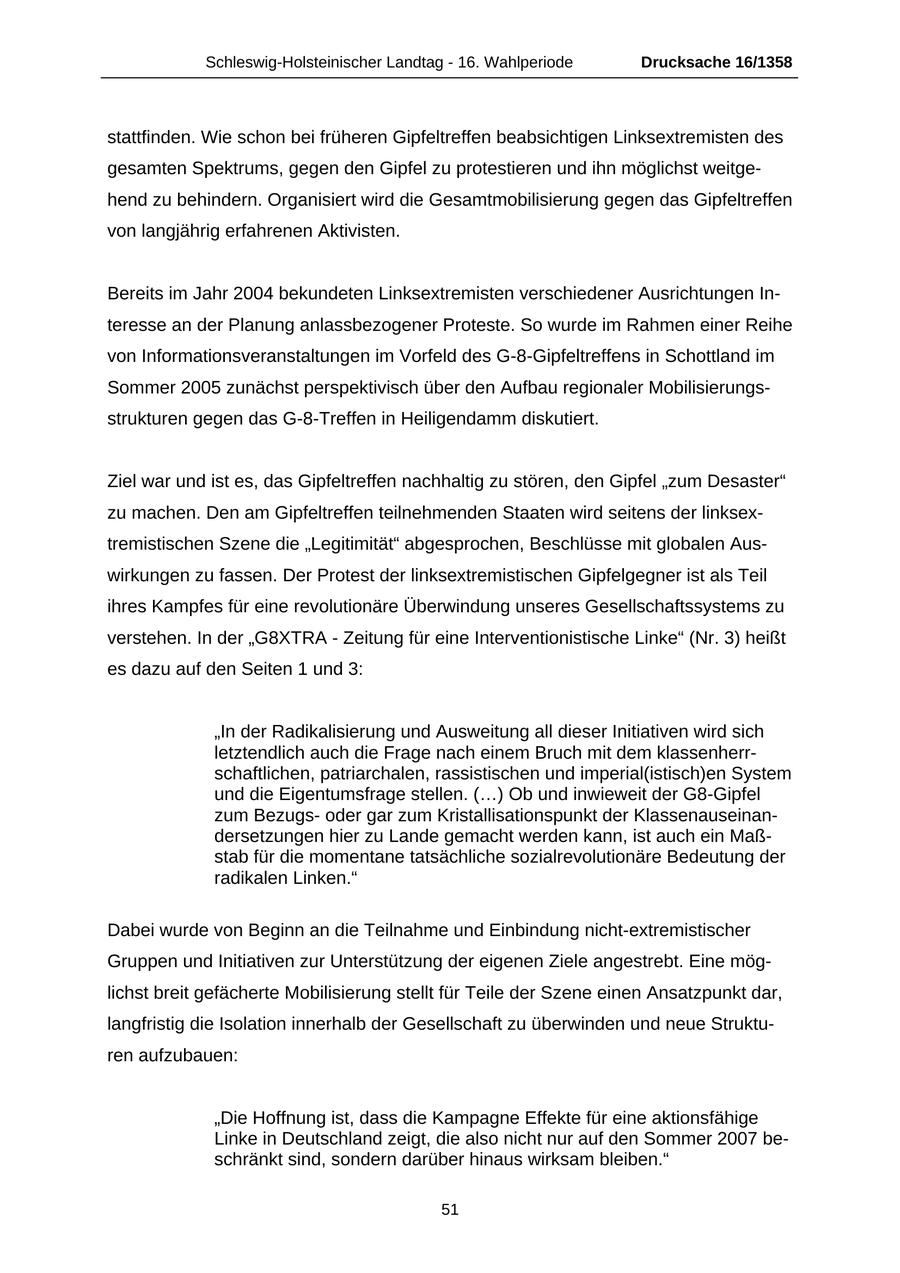 Schleswig-Holsteinischer Landtag - 16. Wahlperiode Drucksache 16/1358 stattfinden. Wie schon bei früheren Gipfeltreffen beabsichtigen Linksextremisten des gesamten Spektrums, gegen den Gipfel zu protestieren und ihn möglichst weitgehend zu behindern. Organisiert wird die Gesamtmobilisierung gegen das Gipfeltreffen von langjährig erfahrenen Aktivisten. Bereits im Jahr 2004 bekundeten Linksextremisten verschiedener Ausrichtungen Interesse an der Planung anlassbezogener Proteste. So wurde im Rahmen einer Reihe von Informationsveranstaltungen im Vorfeld des G-8-Gipfeltreffens in Schottland im Sommer 2005 zunächst perspektivisch über den Aufbau regionaler Mobilisierungsstrukturen gegen das G-8-Treffen in Heiligendamm diskutiert. Ziel war und ist es, das Gipfeltreffen nachhaltig zu stören, den Gipfel "zum Desaster" zu machen. Den am Gipfeltreffen teilnehmenden Staaten wird seitens der linksextremistischen Szene die "Legitimität" abgesprochen, Beschlüsse mit globalen Auswirkungen zu fassen. Der Protest der linksextremistischen Gipfelgegner ist als Teil ihres Kampfes für eine revolutionäre Überwindung unseres Gesellschaftssystems zu verstehen. In der "G8XTRA - Zeitung für eine Interventionistische Linke" (Nr. 3) heißt es dazu auf den Seiten 1 und 3: "In der Radikalisierung und Ausweitung all dieser Initiativen wird sich letztendlich auch die Frage nach einem Bruch mit dem klassenherrschaftlichen, patriarchalen, rassistischen und imperial(istisch)en System und die Eigentumsfrage stellen. (...) Ob und inwieweit der G8-Gipfel zum Bezugsoder gar zum Kristallisationspunkt der Klassenauseinandersetzungen hier zu Lande gemacht werden kann, ist auch ein Maßstab für die momentane tatsächliche sozialrevolutionäre Bedeutung der radikalen Linken." Dabei wurde von Beginn an die Teilnahme und Einbindung nicht-extremistischer Gruppen und Initiativen zur Unterstützung der eigenen Ziele angestrebt. Eine möglichst breit gefächerte Mobilisierung stellt für Teile der Szene einen Ansatzpunkt dar, langfristig die Isolation innerhalb der Gesellschaft zu überwinden und neue Strukturen aufzubauen: "Die Hoffnung ist, dass die Kampagne Effekte für eine aktionsfähige Linke in Deutschland zeigt, die also nicht nur auf den Sommer 2007 beschränkt sind, sondern darüber hinaus wirksam bleiben." 51