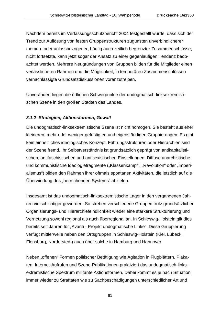 Schleswig-Holsteinischer Landtag - 16. Wahlperiode Drucksache 16/1358 Nachdem bereits im Verfassungsschutzbericht 2004 festgestellt wurde, dass sich der Trend zur Auflösung von festen Gruppenstrukturen zugunsten unverbindlicherer themenoder anlassbezogener, häufig auch zeitlich begrenzter Zusammenschlüsse, nicht fortsetzte, kann jetzt sogar der Ansatz zu einer gegenläufigen Tendenz beobachtet werden. Mehrere Neugründungen von Gruppen bilden für die Mitglieder einen verlässlicheren Rahmen und die Möglichkeit, in temporären Zusammenschlüssen vernachlässigte Grundsatzdiskussionen voranzutreiben. Unverändert liegen die örtlichen Schwerpunkte der undogmatisch-linksextremistischen Szene in den großen Städten des Landes. 3.1.2 Strategien, Aktionsformen, Gewalt Die undogmatisch-linksextremistische Szene ist nicht homogen. Sie besteht aus eher kleineren, mehr oder weniger gefestigten und eigenständigen Gruppierungen. Es gibt kein einheitliches ideologisches Konzept. Führungsstrukturen oder Hierarchien sind der Szene fremd. Ihr Selbstverständnis ist grundsätzlich geprägt von antikapitalistischen, antifaschistischen und antisexistischen Einstellungen. Diffuse anarchistische und kommunistische Ideologiefragmente ("Klassenkampf", "Revolution" oder "Imperialismus") bilden den Rahmen ihrer oftmals spontanen Aktivitäten, die letztlich auf die Überwindung des "herrschenden Systems" abzielen. Insgesamt ist das undogmatisch-linksextremistische Lager in den vergangenen Jahren vielschichtiger geworden. So streben verschiedene Gruppen trotz grundsätzlicher Organisierungsund Hierarchiefeindlichkeit wieder eine stärkere Strukturierung und Vernetzung sowohl regional als auch überregional an. In Schleswig-Holstein gilt dies bereits seit Jahren für "Avanti - Projekt undogmatische Linke". Diese Gruppierung verfügt mittlerweile neben den Ortsgruppen in Schleswig-Holstein (Kiel, Lübeck, Flensburg, Norderstedt) auch über solche in Hamburg und Hannover. Neben "offenen" Formen politischer Betätigung wie Agitation in Flugblättern, Plakaten, Internet-Aufrufen und Szene-Publikationen praktiziert das undogmatisch-linksextremistische Spektrum militante Aktionsformen. Dabei kommt es je nach Situation immer wieder zu Straftaten wie zu Sachbeschädigungen unterschiedlicher Art und 61
