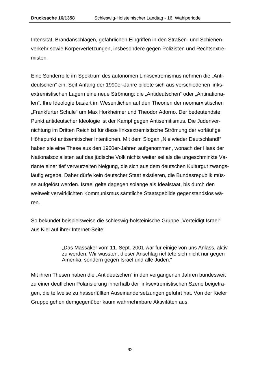 Drucksache 16/1358 Schleswig-Holsteinischer Landtag - 16. Wahlperiode Intensität, Brandanschlägen, gefährlichen Eingriffen in den Straßenund Schienenverkehr sowie Körperverletzungen, insbesondere gegen Polizisten und Rechtsextremisten. Eine Sonderrolle im Spektrum des autonomen Linksextremismus nehmen die "Antideutschen" ein. Seit Anfang der 1990er-Jahre bildete sich aus verschiedenen linksextremistischen Lagern eine neue Strömung: die "Antideutschen" oder "Antinationalen". Ihre Ideologie basiert im Wesentlichen auf den Theorien der neomarxistischen "Frankfurter Schule" um Max Horkheimer und Theodor Adorno. Der bedeutendste Punkt antideutscher Ideologie ist der Kampf gegen Antisemitismus. Die Judenvernichtung im Dritten Reich ist für diese linksextremistische Strömung der vorläufige Höhepunkt antisemitischer Intentionen. Mit dem Slogan "Nie wieder Deutschland!" haben sie eine These aus den 1960er-Jahren aufgenommen, wonach der Hass der Nationalsozialisten auf das jüdische Volk nichts weiter sei als die ungeschminkte Variante einer tief verwurzelten Neigung, die sich aus dem deutschen Kulturgut zwangsläufig ergebe. Daher dürfe kein deutscher Staat existieren, die Bundesrepublik müsse aufgelöst werden. Israel gelte dagegen solange als Idealstaat, bis durch den weltweit verwirklichten Kommunismus sämtliche Staatsgebilde gegenstandslos wären. So bekundet beispielsweise die schleswig-holsteinische Gruppe "Verteidigt Israel" aus Kiel auf ihrer Internet-Seite: "Das Massaker vom 11. Sept. 2001 war für einige von uns Anlass, aktiv zu werden. Wir wussten, dieser Anschlag richtete sich nicht nur gegen Amerika, sondern gegen Israel und alle Juden." Mit ihren Thesen haben die "Antideutschen" in den vergangenen Jahren bundesweit zu einer deutlichen Polarisierung innerhalb der linksextremistischen Szene beigetragen, die teilweise zu hasserfüllten Auseinandersetzungen geführt hat. Von der Kieler Gruppe gehen demgegenüber kaum wahrnehmbare Aktivitäten aus. 62