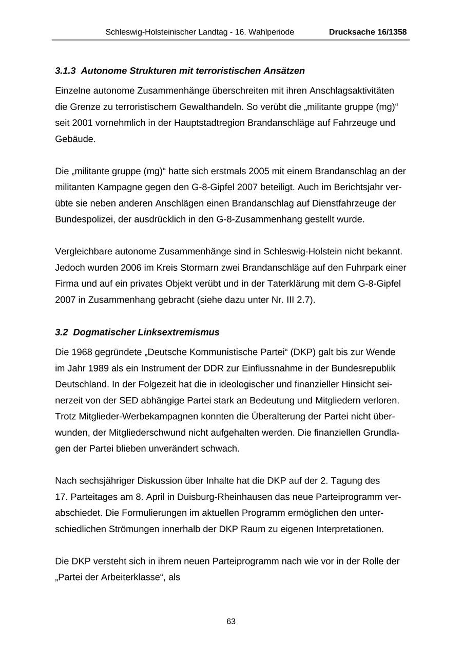 Schleswig-Holsteinischer Landtag - 16. Wahlperiode Drucksache 16/1358 3.1.3 Autonome Strukturen mit terroristischen Ansätzen Einzelne autonome Zusammenhänge überschreiten mit ihren Anschlagsaktivitäten die Grenze zu terroristischem Gewalthandeln. So verübt die "militante gruppe (mg)" seit 2001 vornehmlich in der Hauptstadtregion Brandanschläge auf Fahrzeuge und Gebäude. Die "militante gruppe (mg)" hatte sich erstmals 2005 mit einem Brandanschlag an der militanten Kampagne gegen den G-8-Gipfel 2007 beteiligt. Auch im Berichtsjahr verübte sie neben anderen Anschlägen einen Brandanschlag auf Dienstfahrzeuge der Bundespolizei, der ausdrücklich in den G-8-Zusammenhang gestellt wurde. Vergleichbare autonome Zusammenhänge sind in Schleswig-Holstein nicht bekannt. Jedoch wurden 2006 im Kreis Stormarn zwei Brandanschläge auf den Fuhrpark einer Firma und auf ein privates Objekt verübt und in der Taterklärung mit dem G-8-Gipfel 2007 in Zusammenhang gebracht (siehe dazu unter Nr. III 2.7). 3.2 Dogmatischer Linksextremismus Die 1968 gegründete "Deutsche Kommunistische Partei" (DKP) galt bis zur Wende im Jahr 1989 als ein Instrument der DDR zur Einflussnahme in der Bundesrepublik Deutschland. In der Folgezeit hat die in ideologischer und finanzieller Hinsicht seinerzeit von der SED abhängige Partei stark an Bedeutung und Mitgliedern verloren. Trotz Mitglieder-Werbekampagnen konnten die Überalterung der Partei nicht überwunden, der Mitgliederschwund nicht aufgehalten werden. Die finanziellen Grundlagen der Partei blieben unverändert schwach. Nach sechsjähriger Diskussion über Inhalte hat die DKP auf der 2. Tagung des 17. Parteitages am 8. April in Duisburg-Rheinhausen das neue Parteiprogramm verabschiedet. Die Formulierungen im aktuellen Programm ermöglichen den unterschiedlichen Strömungen innerhalb der DKP Raum zu eigenen Interpretationen. Die DKP versteht sich in ihrem neuen Parteiprogramm nach wie vor in der Rolle der "Partei der Arbeiterklasse", als 63