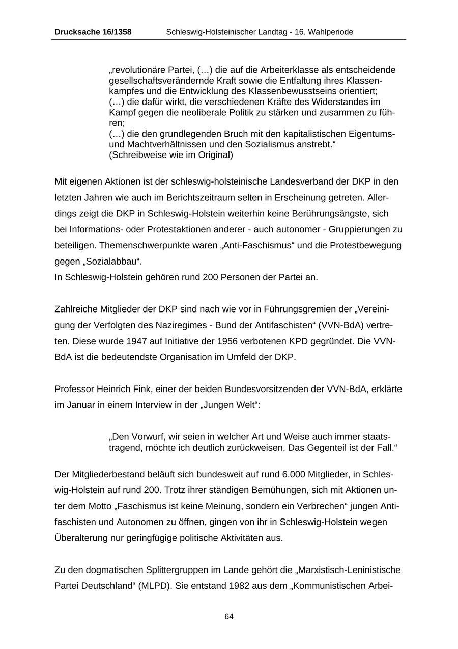 Drucksache 16/1358 Schleswig-Holsteinischer Landtag - 16. Wahlperiode "revolutionäre Partei, (...) die auf die Arbeiterklasse als entscheidende gesellschaftsverändernde Kraft sowie die Entfaltung ihres Klassenkampfes und die Entwicklung des Klassenbewusstseins orientiert; (...) die dafür wirkt, die verschiedenen Kräfte des Widerstandes im Kampf gegen die neoliberale Politik zu stärken und zusammen zu führen; (...) die den grundlegenden Bruch mit den kapitalistischen Eigentumsund Machtverhältnissen und den Sozialismus anstrebt." (Schreibweise wie im Original) Mit eigenen Aktionen ist der schleswig-holsteinische Landesverband der DKP in den letzten Jahren wie auch im Berichtszeitraum selten in Erscheinung getreten. Allerdings zeigt die DKP in Schleswig-Holstein weiterhin keine Berührungsängste, sich bei Informationsoder Protestaktionen anderer - auch autonomer - Gruppierungen zu beteiligen. Themenschwerpunkte waren "Anti-Faschismus" und die Protestbewegung gegen "Sozialabbau". In Schleswig-Holstein gehören rund 200 Personen der Partei an. Zahlreiche Mitglieder der DKP sind nach wie vor in Führungsgremien der "Vereinigung der Verfolgten des Naziregimes - Bund der Antifaschisten" (VVN-BdA) vertreten. Diese wurde 1947 auf Initiative der 1956 verbotenen KPD gegründet. Die VVNBdA ist die bedeutendste Organisation im Umfeld der DKP. Professor Heinrich Fink, einer der beiden Bundesvorsitzenden der VVN-BdA, erklärte im Januar in einem Interview in der "Jungen Welt": "Den Vorwurf, wir seien in welcher Art und Weise auch immer staatstragend, möchte ich deutlich zurückweisen. Das Gegenteil ist der Fall." Der Mitgliederbestand beläuft sich bundesweit auf rund 6.000 Mitglieder, in Schleswig-Holstein auf rund 200. Trotz ihrer ständigen Bemühungen, sich mit Aktionen unter dem Motto "Faschismus ist keine Meinung, sondern ein Verbrechen" jungen Antifaschisten und Autonomen zu öffnen, gingen von ihr in Schleswig-Holstein wegen Überalterung nur geringfügige politische Aktivitäten aus. Zu den dogmatischen Splittergruppen im Lande gehört die "Marxistisch-Leninistische Partei Deutschland" (MLPD). Sie entstand 1982 aus dem "Kommunistischen Arbei64