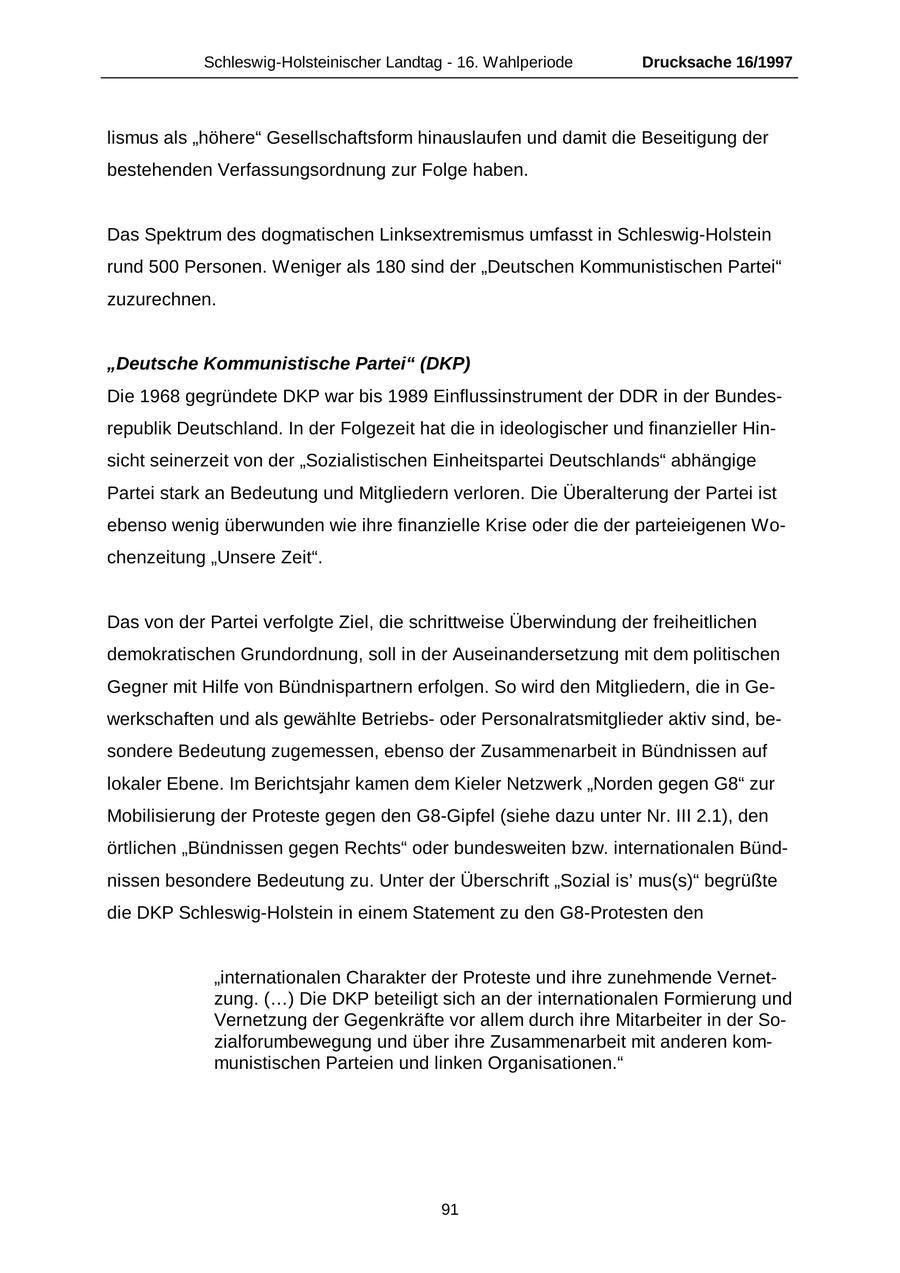 Schleswig-Holsteinischer Landtag - 16. Wahlperiode Drucksache 16/1997 lismus als "höhere" Gesellschaftsform hinauslaufen und damit die Beseitigung der bestehenden Verfassungsordnung zur Folge haben. Das Spektrum des dogmatischen Linksextremismus umfasst in Schleswig-Holstein rund 500 Personen. Weniger als 180 sind der "Deutschen Kommunistischen Partei" zuzurechnen. "Deutsche Kommunistische Partei" (DKP) Die 1968 gegründete DKP war bis 1989 Einflussinstrument der DDR in der Bundesrepublik Deutschland. In der Folgezeit hat die in ideologischer und finanzieller Hinsicht seinerzeit von der "Sozialistischen Einheitspartei Deutschlands" abhängige Partei stark an Bedeutung und Mitgliedern verloren. Die Überalterung der Partei ist ebenso wenig überwunden wie ihre finanzielle Krise oder die der parteieigenen Wochenzeitung "Unsere Zeit". Das von der Partei verfolgte Ziel, die schrittweise Überwindung der freiheitlichen demokratischen Grundordnung, soll in der Auseinandersetzung mit dem politischen Gegner mit Hilfe von Bündnispartnern erfolgen. So wird den Mitgliedern, die in Gewerkschaften und als gewählte Betriebsoder Personalratsmitglieder aktiv sind, besondere Bedeutung zugemessen, ebenso der Zusammenarbeit in Bündnissen auf lokaler Ebene. Im Berichtsjahr kamen dem Kieler Netzwerk "Norden gegen G8" zur Mobilisierung der Proteste gegen den G8-Gipfel (siehe dazu unter Nr. III 2.1), den örtlichen "Bündnissen gegen Rechts" oder bundesweiten bzw. internationalen Bündnissen besondere Bedeutung zu. Unter der Überschrift "Sozial is' mus(s)" begrüßte die DKP Schleswig-Holstein in einem Statement zu den G8-Protesten den "internationalen Charakter der Proteste und ihre zunehmende Vernetzung. (...) Die DKP beteiligt sich an der internationalen Formierung und Vernetzung der Gegenkräfte vor allem durch ihre Mitarbeiter in der Sozialforumbewegung und über ihre Zusammenarbeit mit anderen kommunistischen Parteien und linken Organisationen." 91