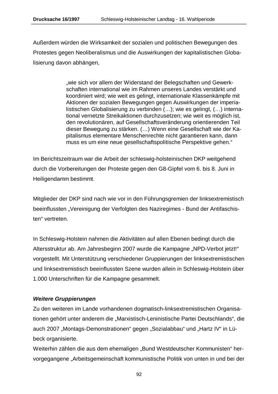 Drucksache 16/1997 Schleswig-Holsteinischer Landtag - 16. Wahlperiode Außerdem würden die Wirksamkeit der sozialen und politischen Bewegungen des Protestes gegen Neoliberalismus und die Auswirkungen der kapitalistischen Globalisierung davon abhängen, "wie sich vor allem der Widerstand der Belegschaften und Gewerkschaften international wie im Rahmen unseres Landes verstärkt und koordiniert wird; wie weit es gelingt, internationale Klassenkämpfe mit Aktionen der sozialen Bewegungen gegen Auswirkungen der imperialistischen Globalisierung zu verbinden (...); wie es gelingt, (...) international vernetzte Streikaktionen durchzusetzen; wie weit es möglich ist, den revolutionären, auf Gesellschaftsveränderung orientierenden Teil dieser Bewegung zu stärken. (...) Wenn eine Gesellschaft wie der Kapitalismus elementare Menschenrechte nicht garantieren kann, dann muss es um eine neue gesellschaftspolitische Perspektive gehen." Im Berichtszeitraum war die Arbeit der schleswig-holsteinischen DKP weitgehend durch die Vorbereitungen der Proteste gegen den G8-Gipfel vom 6. bis 8. Juni in Heiligendamm bestimmt. Mitglieder der DKP sind nach wie vor in den Führungsgremien der linksextremistisch beeinflussten "Vereinigung der Verfolgten des Naziregimes - Bund der Antifaschisten" vertreten. In Schleswig-Holstein nahmen die Aktivitäten auf allen Ebenen bedingt durch die Altersstruktur ab. Am Jahresbeginn 2007 wurde die Kampagne "NPD-Verbot jetzt!" vorgestellt. Mit Unterstützung verschiedener Gruppierungen der linksextremistischen und linksextremistisch beeinflussten Szene wurden allein in Schleswig-Holstein über 1.000 Unterschriften für die Kampagne gesammelt. Weitere Gruppierungen Zu den weiteren im Lande vorhandenen dogmatisch-linksextremistischen Organisationen gehört unter anderem die "Marxistisch-Leninistische Partei Deutschlands", die auch 2007 "Montags-Demonstrationen" gegen "Sozialabbau" und "Hartz IV" in Lübeck organisierte. Weiterhin zählen die aus dem ehemaligen "Bund Westdeutscher Kommunisten" hervorgegangene "Arbeitsgemeinschaft kommunistische Politik von unten in und bei der 92
