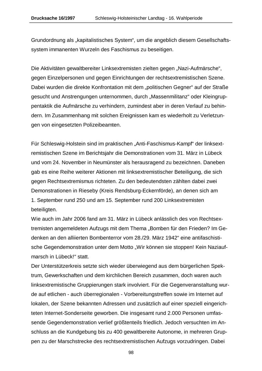 Drucksache 16/1997 Schleswig-Holsteinischer Landtag - 16. Wahlperiode Grundordnung als "kapitalistisches System", um die angeblich diesem Gesellschaftssystem immanenten Wurzeln des Faschismus zu beseitigen. Die Aktivitäten gewaltbereiter Linksextremisten zielten gegen "Nazi-Aufmärsche", gegen Einzelpersonen und gegen Einrichtungen der rechtsextremistischen Szene. Dabei wurden die direkte Konfrontation mit dem "politischen Gegner" auf der Straße gesucht und Anstrengungen unternommen, durch "Massenmilitanz" oder Kleingruppentaktik die Aufmärsche zu verhindern, zumindest aber in deren Verlauf zu behindern. Im Zusammenhang mit solchen Ereignissen kam es wiederholt zu Verletzungen von eingesetzten Polizeibeamten. Für Schleswig-Holstein sind im praktischen "Anti-Faschismus-Kampf" der linksextremistischen Szene im Berichtsjahr die Demonstrationen vom 31. März in Lübeck und vom 24. November in Neumünster als herausragend zu bezeichnen. Daneben gab es eine Reihe weiterer Aktionen mit linksextremistischer Beteiligung, die sich gegen Rechtsextremismus richteten. Zu den bedeutendsten zählten dabei zwei Demonstrationen in Rieseby (Kreis Rendsburg-Eckernförde), an denen sich am 1. September rund 250 und am 15. September rund 200 Linksextremisten beteiligten. Wie auch im Jahr 2006 fand am 31. März in Lübeck anlässlich des von Rechtsextremisten angemeldeten Aufzugs mit dem Thema "Bomben für den Frieden? Im Gedenken an den alliierten Bombenterror vom 28./29. März 1942" eine antifaschistische Gegendemonstration unter dem Motto "Wir können sie stoppen! Kein Naziaufmarsch in Lübeck!" statt. Der Unterstützerkreis setzte sich wieder überwiegend aus dem bürgerlichen Spektrum, Gewerkschaften und dem kirchlichen Bereich zusammen, doch waren auch linksextremistische Gruppierungen stark involviert. Für die Gegenveranstaltung wurde auf etlichen - auch überregionalen - Vorbereitungstreffen sowie im Internet auf lokalen, der Szene bekannten Adressen und zusätzlich auf einer speziell eingerichteten Internet-Sonderseite geworben. Die insgesamt rund 2.000 Personen umfassende Gegendemonstration verlief größtenteils friedlich. Jedoch versuchten im Anschluss an die Kundgebung bis zu 400 gewaltbereite Autonome, in mehreren Gruppen zu der Marschstrecke des rechtsextremistischen Aufzugs vorzudringen. Dabei 98