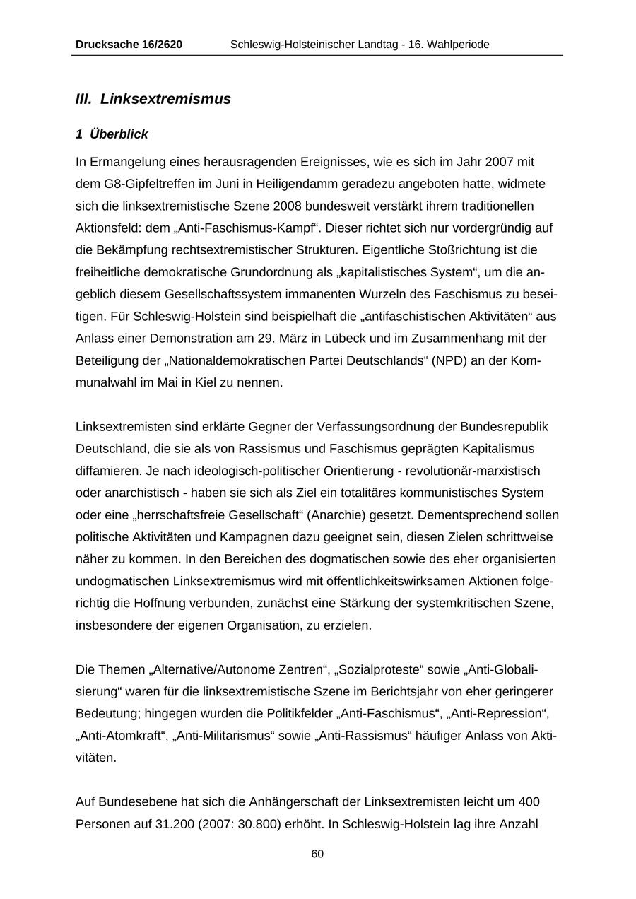 Drucksache 16/2620 Schleswig-Holsteinischer Landtag - 16. Wahlperiode III. Linksextremismus 1 Überblick In Ermangelung eines herausragenden Ereignisses, wie es sich im Jahr 2007 mit dem G8-Gipfeltreffen im Juni in Heiligendamm geradezu angeboten hatte, widmete sich die linksextremistische Szene 2008 bundesweit verstärkt ihrem traditionellen Aktionsfeld: dem "Anti-Faschismus-Kampf". Dieser richtet sich nur vordergründig auf die Bekämpfung rechtsextremistischer Strukturen. Eigentliche Stoßrichtung ist die freiheitliche demokratische Grundordnung als "kapitalistisches System", um die angeblich diesem Gesellschaftssystem immanenten Wurzeln des Faschismus zu beseitigen. Für Schleswig-Holstein sind beispielhaft die "antifaschistischen Aktivitäten" aus Anlass einer Demonstration am 29. März in Lübeck und im Zusammenhang mit der Beteiligung der "Nationaldemokratischen Partei Deutschlands" (NPD) an der Kommunalwahl im Mai in Kiel zu nennen. Linksextremisten sind erklärte Gegner der Verfassungsordnung der Bundesrepublik Deutschland, die sie als von Rassismus und Faschismus geprägten Kapitalismus diffamieren. Je nach ideologisch-politischer Orientierung - revolutionär-marxistisch oder anarchistisch - haben sie sich als Ziel ein totalitäres kommunistisches System oder eine "herrschaftsfreie Gesellschaft" (Anarchie) gesetzt. Dementsprechend sollen politische Aktivitäten und Kampagnen dazu geeignet sein, diesen Zielen schrittweise näher zu kommen. In den Bereichen des dogmatischen sowie des eher organisierten undogmatischen Linksextremismus wird mit öffentlichkeitswirksamen Aktionen folgerichtig die Hoffnung verbunden, zunächst eine Stärkung der systemkritischen Szene, insbesondere der eigenen Organisation, zu erzielen. Die Themen "Alternative/Autonome Zentren", "Sozialproteste" sowie "Anti-Globalisierung" waren für die linksextremistische Szene im Berichtsjahr von eher geringerer Bedeutung; hingegen wurden die Politikfelder "Anti-Faschismus", "Anti-Repression", "Anti-Atomkraft", "Anti-Militarismus" sowie "Anti-Rassismus" häufiger Anlass von Aktivitäten. Auf Bundesebene hat sich die Anhängerschaft der Linksextremisten leicht um 400 Personen auf 31.200 (2007: 30.800) erhöht. In Schleswig-Holstein lag ihre Anzahl 60