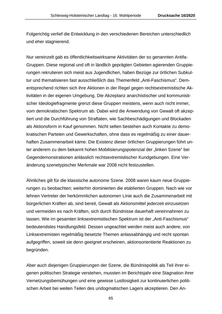 Schleswig-Holsteinischer Landtag - 16. Wahlperiode Drucksache 16/2620 Folgerichtig verlief die Entwicklung in den verschiedenen Bereichen unterschiedlich und eher stagnierend. Nur vereinzelt gab es öffentlichkeitswirksame Aktivitäten der so genannten AntifaGruppen. Diese regional und oft in ländlich geprägten Gebieten agierenden Gruppierungen rekrutieren sich meist aus Jugendlichen, haben Bezüge zur örtlichen Subkultur und thematisieren fast ausschließlich das Themenfeld "Anti-Faschismus". Dementsprechend richten sich ihre Aktionen in der Regel gegen rechtsextremistische Aktivitäten in der eigenen Umgebung. Die Akzeptanz anarchistischer und kommunistischer Ideologiefragmente grenzt diese Gruppen meistens, wenn auch nicht immer, vom demokratischen Spektrum ab. Dabei wird die Anwendung von Gewalt oft akzeptiert und die Durchführung von Straftaten, wie Sachbeschädigungen und Blockaden als Aktionsform in Kauf genommen. Nicht selten bestehen auch Kontakte zu demokratischen Parteien und Gewerkschaften, ohne dass es regelmäßig zu einer dauerhaften Zusammenarbeit käme. Die Existenz dieser örtlichen Gruppierungen führt unter anderem zu dem bekannt hohen Mobilisierungspotenzial der "linken Szene" bei Gegendemonstrationen anlässlich rechtsextremistischer Kundgebungen. Eine Veränderung szenetypischer Merkmale war 2008 nicht festzustellen. Ähnliches gilt für die klassische autonome Szene. 2008 waren kaum neue Gruppierungen zu beobachten; weiterhin dominierten die etablierten Gruppen. Nach wie vor lehnen Vertreter der herkömmlichen autonomen Linie auch die Zusammenarbeit mit bürgerlichen Kräften ab, sind bereit, Gewalt als Aktionsmittel jederzeit einzusetzen und vermeiden es nach Kräften, sich durch Bündnisse dauerhaft vereinnahmen zu lassen. Wie im gesamten linksextremistischen Spektrum ist der "Anti-Faschismus" bedeutendstes Handlungsfeld. Dessen ungeachtet werden meist auch andere, von Linksextremisten regelmäßig besetzte Themen anlassabhängig und recht spontan aufgegriffen, soweit sie denn geeignet erscheinen, aktionsorientierte Reaktionen zu begründen. Aber auch diejenigen Gruppierungen der Szene, die Bündnispolitik als Teil ihrer eigenen politischen Strategie verstehen, mussten im Berichtsjahr eine Stagnation ihrer Vernetzungsbemühungen und eine gewisse Lustlosigkeit zur kontinuierlichen politischen Arbeit bei weiten Teilen des undogmatischen Lagers akzeptieren. Den An65