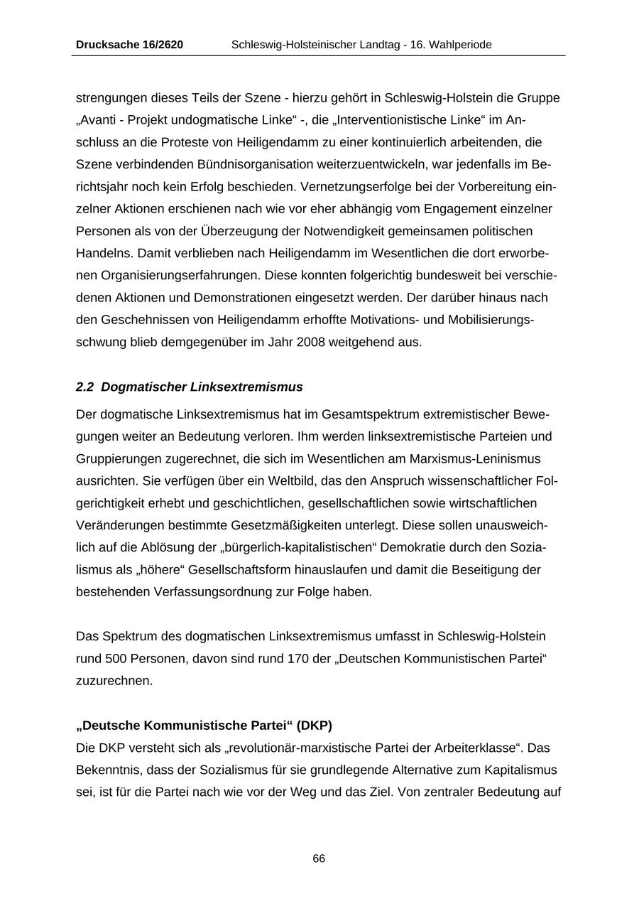 Drucksache 16/2620 Schleswig-Holsteinischer Landtag - 16. Wahlperiode strengungen dieses Teils der Szene - hierzu gehört in Schleswig-Holstein die Gruppe "Avanti - Projekt undogmatische Linke" -, die "Interventionistische Linke" im Anschluss an die Proteste von Heiligendamm zu einer kontinuierlich arbeitenden, die Szene verbindenden Bündnisorganisation weiterzuentwickeln, war jedenfalls im Berichtsjahr noch kein Erfolg beschieden. Vernetzungserfolge bei der Vorbereitung einzelner Aktionen erschienen nach wie vor eher abhängig vom Engagement einzelner Personen als von der Überzeugung der Notwendigkeit gemeinsamen politischen Handelns. Damit verblieben nach Heiligendamm im Wesentlichen die dort erworbenen Organisierungserfahrungen. Diese konnten folgerichtig bundesweit bei verschiedenen Aktionen und Demonstrationen eingesetzt werden. Der darüber hinaus nach den Geschehnissen von Heiligendamm erhoffte Motivationsund Mobilisierungsschwung blieb demgegenüber im Jahr 2008 weitgehend aus. 2.2 Dogmatischer Linksextremismus Der dogmatische Linksextremismus hat im Gesamtspektrum extremistischer Bewegungen weiter an Bedeutung verloren. Ihm werden linksextremistische Parteien und Gruppierungen zugerechnet, die sich im Wesentlichen am Marxismus-Leninismus ausrichten. Sie verfügen über ein Weltbild, das den Anspruch wissenschaftlicher Folgerichtigkeit erhebt und geschichtlichen, gesellschaftlichen sowie wirtschaftlichen Veränderungen bestimmte Gesetzmäßigkeiten unterlegt. Diese sollen unausweichlich auf die Ablösung der "bürgerlich-kapitalistischen" Demokratie durch den Sozialismus als "höhere" Gesellschaftsform hinauslaufen und damit die Beseitigung der bestehenden Verfassungsordnung zur Folge haben. Das Spektrum des dogmatischen Linksextremismus umfasst in Schleswig-Holstein rund 500 Personen, davon sind rund 170 der "Deutschen Kommunistischen Partei" zuzurechnen. "Deutsche Kommunistische Partei" (DKP) Die DKP versteht sich als "revolutionär-marxistische Partei der Arbeiterklasse". Das Bekenntnis, dass der Sozialismus für sie grundlegende Alternative zum Kapitalismus sei, ist für die Partei nach wie vor der Weg und das Ziel. Von zentraler Bedeutung auf 66