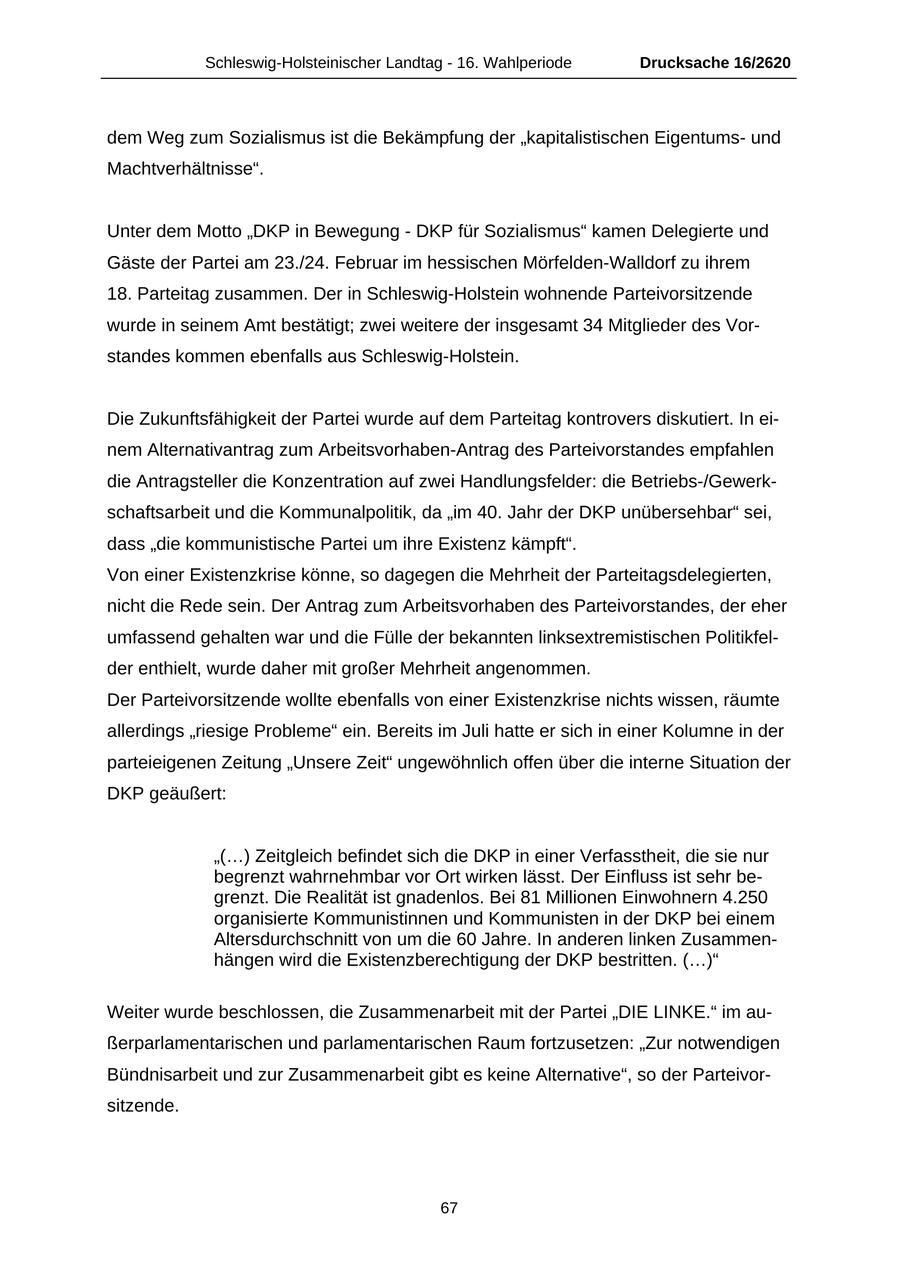 Schleswig-Holsteinischer Landtag - 16. Wahlperiode Drucksache 16/2620 dem Weg zum Sozialismus ist die Bekämpfung der "kapitalistischen Eigentumsund Machtverhältnisse". Unter dem Motto "DKP in Bewegung - DKP für Sozialismus" kamen Delegierte und Gäste der Partei am 23./24. Februar im hessischen Mörfelden-Walldorf zu ihrem 18. Parteitag zusammen. Der in Schleswig-Holstein wohnende Parteivorsitzende wurde in seinem Amt bestätigt; zwei weitere der insgesamt 34 Mitglieder des Vorstandes kommen ebenfalls aus Schleswig-Holstein. Die Zukunftsfähigkeit der Partei wurde auf dem Parteitag kontrovers diskutiert. In einem Alternativantrag zum Arbeitsvorhaben-Antrag des Parteivorstandes empfahlen die Antragsteller die Konzentration auf zwei Handlungsfelder: die Betriebs-/Gewerkschaftsarbeit und die Kommunalpolitik, da "im 40. Jahr der DKP unübersehbar" sei, dass "die kommunistische Partei um ihre Existenz kämpft". Von einer Existenzkrise könne, so dagegen die Mehrheit der Parteitagsdelegierten, nicht die Rede sein. Der Antrag zum Arbeitsvorhaben des Parteivorstandes, der eher umfassend gehalten war und die Fülle der bekannten linksextremistischen Politikfelder enthielt, wurde daher mit großer Mehrheit angenommen. Der Parteivorsitzende wollte ebenfalls von einer Existenzkrise nichts wissen, räumte allerdings "riesige Probleme" ein. Bereits im Juli hatte er sich in einer Kolumne in der parteieigenen Zeitung "Unsere Zeit" ungewöhnlich offen über die interne Situation der DKP geäußert: "(...) Zeitgleich befindet sich die DKP in einer Verfasstheit, die sie nur begrenzt wahrnehmbar vor Ort wirken lässt. Der Einfluss ist sehr begrenzt. Die Realität ist gnadenlos. Bei 81 Millionen Einwohnern 4.250 organisierte Kommunistinnen und Kommunisten in der DKP bei einem Altersdurchschnitt von um die 60 Jahre. In anderen linken Zusammenhängen wird die Existenzberechtigung der DKP bestritten. (...)" Weiter wurde beschlossen, die Zusammenarbeit mit der Partei "DIE LINKE." im außerparlamentarischen und parlamentarischen Raum fortzusetzen: "Zur notwendigen Bündnisarbeit und zur Zusammenarbeit gibt es keine Alternative", so der Parteivorsitzende. 67