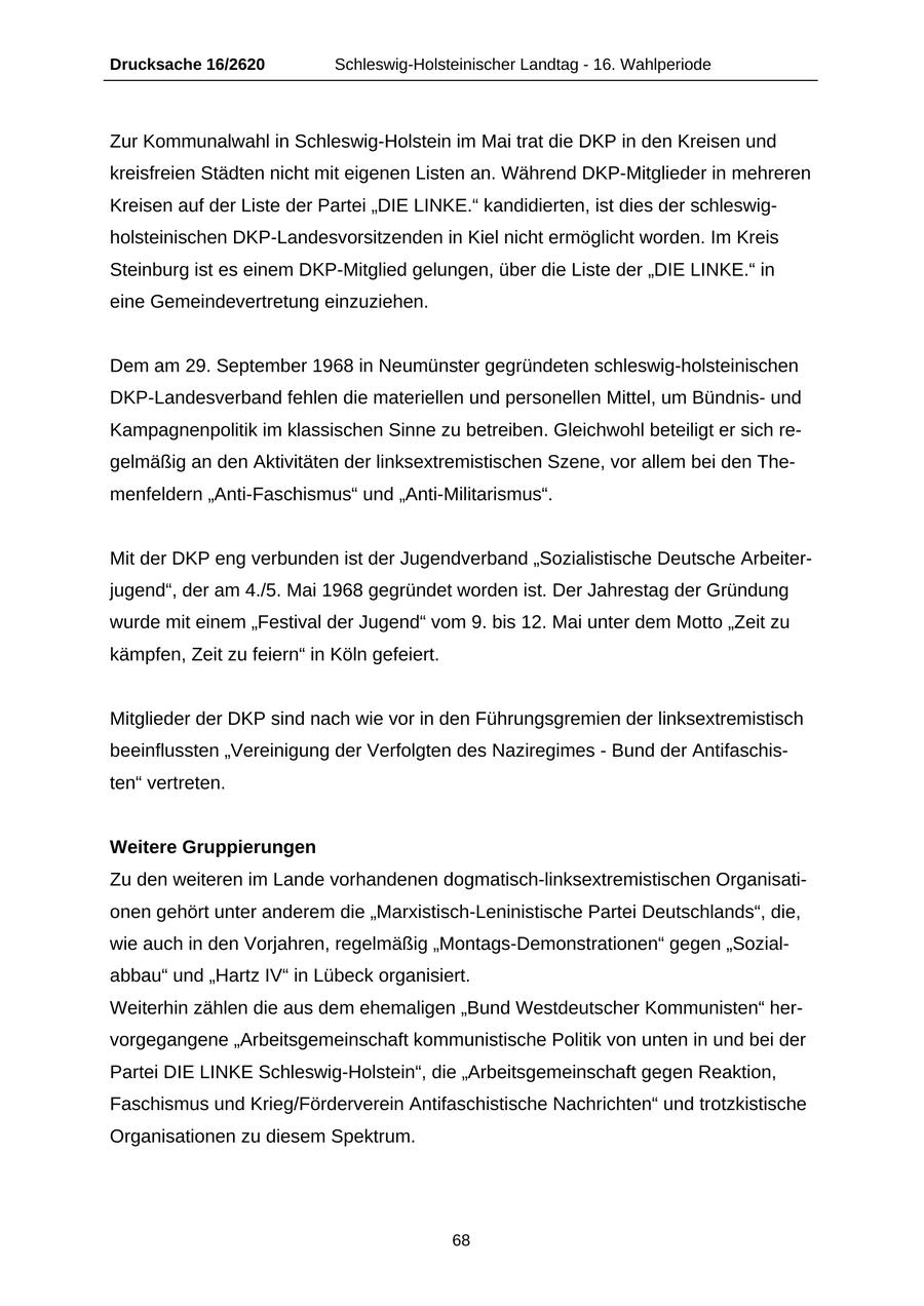 Drucksache 16/2620 Schleswig-Holsteinischer Landtag - 16. Wahlperiode Zur Kommunalwahl in Schleswig-Holstein im Mai trat die DKP in den Kreisen und kreisfreien Städten nicht mit eigenen Listen an. Während DKP-Mitglieder in mehreren Kreisen auf der Liste der Partei "DIE LINKE." kandidierten, ist dies der schleswigholsteinischen DKP-Landesvorsitzenden in Kiel nicht ermöglicht worden. Im Kreis Steinburg ist es einem DKP-Mitglied gelungen, über die Liste der "DIE LINKE." in eine Gemeindevertretung einzuziehen. Dem am 29. September 1968 in Neumünster gegründeten schleswig-holsteinischen DKP-Landesverband fehlen die materiellen und personellen Mittel, um Bündnisund Kampagnenpolitik im klassischen Sinne zu betreiben. Gleichwohl beteiligt er sich regelmäßig an den Aktivitäten der linksextremistischen Szene, vor allem bei den Themenfeldern "Anti-Faschismus" und "Anti-Militarismus". Mit der DKP eng verbunden ist der Jugendverband "Sozialistische Deutsche Arbeiterjugend", der am 4./5. Mai 1968 gegründet worden ist. Der Jahrestag der Gründung wurde mit einem "Festival der Jugend" vom 9. bis 12. Mai unter dem Motto "Zeit zu kämpfen, Zeit zu feiern" in Köln gefeiert. Mitglieder der DKP sind nach wie vor in den Führungsgremien der linksextremistisch beeinflussten "Vereinigung der Verfolgten des Naziregimes - Bund der Antifaschisten" vertreten. Weitere Gruppierungen Zu den weiteren im Lande vorhandenen dogmatisch-linksextremistischen Organisationen gehört unter anderem die "Marxistisch-Leninistische Partei Deutschlands", die, wie auch in den Vorjahren, regelmäßig "Montags-Demonstrationen" gegen "Sozialabbau" und "Hartz IV" in Lübeck organisiert. Weiterhin zählen die aus dem ehemaligen "Bund Westdeutscher Kommunisten" hervorgegangene "Arbeitsgemeinschaft kommunistische Politik von unten in und bei der Partei DIE LINKE Schleswig-Holstein", die "Arbeitsgemeinschaft gegen Reaktion, Faschismus und Krieg/Förderverein Antifaschistische Nachrichten" und trotzkistische Organisationen zu diesem Spektrum. 68