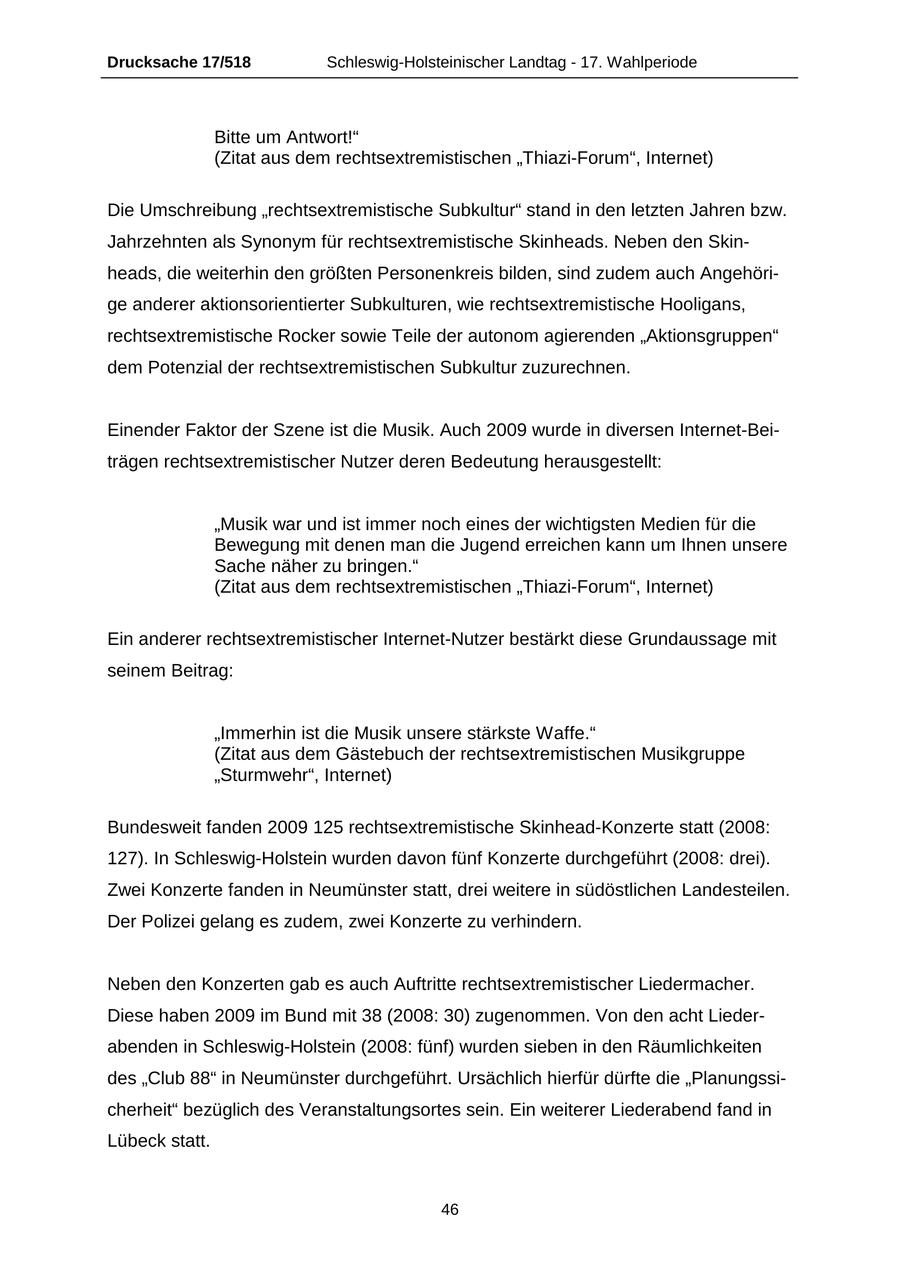 Drucksache 17/518 Schleswig-Holsteinischer Landtag - 17. Wahlperiode Bitte um Antwort!" (Zitat aus dem rechtsextremistischen "Thiazi-Forum", Internet) Die Umschreibung "rechtsextremistische Subkultur" stand in den letzten Jahren bzw. Jahrzehnten als Synonym für rechtsextremistische Skinheads. Neben den Skinheads, die weiterhin den größten Personenkreis bilden, sind zudem auch Angehörige anderer aktionsorientierter Subkulturen, wie rechtsextremistische Hooligans, rechtsextremistische Rocker sowie Teile der autonom agierenden "Aktionsgruppen" dem Potenzial der rechtsextremistischen Subkultur zuzurechnen. Einender Faktor der Szene ist die Musik. Auch 2009 wurde in diversen Internet-Beiträgen rechtsextremistischer Nutzer deren Bedeutung herausgestellt: "Musik war und ist immer noch eines der wichtigsten Medien für die Bewegung mit denen man die Jugend erreichen kann um Ihnen unsere Sache näher zu bringen." (Zitat aus dem rechtsextremistischen "Thiazi-Forum", Internet) Ein anderer rechtsextremistischer Internet-Nutzer bestärkt diese Grundaussage mit seinem Beitrag: "Immerhin ist die Musik unsere stärkste Waffe." (Zitat aus dem Gästebuch der rechtsextremistischen Musikgruppe "Sturmwehr", Internet) Bundesweit fanden 2009 125 rechtsextremistische Skinhead-Konzerte statt (2008: 127). In Schleswig-Holstein wurden davon fünf Konzerte durchgeführt (2008: drei). Zwei Konzerte fanden in Neumünster statt, drei weitere in südöstlichen Landesteilen. Der Polizei gelang es zudem, zwei Konzerte zu verhindern. Neben den Konzerten gab es auch Auftritte rechtsextremistischer Liedermacher. Diese haben 2009 im Bund mit 38 (2008: 30) zugenommen. Von den acht Liederabenden in Schleswig-Holstein (2008: fünf) wurden sieben in den Räumlichkeiten des "Club 88" in Neumünster durchgeführt. Ursächlich hierfür dürfte die "Planungssicherheit" bezüglich des Veranstaltungsortes sein. Ein weiterer Liederabend fand in Lübeck statt. 46