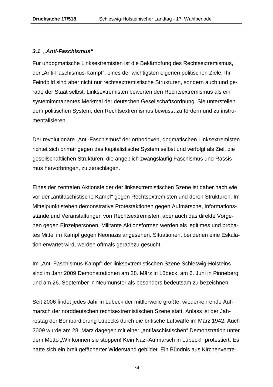 Drucksache 17/518 Schleswig-Holsteinischer Landtag - 17. Wahlperiode 3.1 "Anti-Faschismus" Für undogmatische Linksextremisten ist die Bekämpfung des Rechtsextremismus, der "Anti-Faschismus-Kampf", eines der wichtigsten eigenen politischen Ziele. Ihr Feindbild sind aber nicht nur rechtsextremistische Strukturen, sondern auch und gerade der Staat selbst. Linksextremisten bewerten den Rechtsextremismus als ein systemimmanentes Merkmal der deutschen Gesellschaftsordnung. Sie unterstellen dem politischen System, den Rechtsextremismus bewusst zu fördern und zu instrumentalisieren. Der revolutionäre "Anti-Faschismus" der orthodoxen, dogmatischen Linksextremisten richtet sich primär gegen das kapitalistische System selbst und verfolgt als Ziel, die gesellschaftlichen Strukturen, die angeblich zwangsläufig Faschismus und Rassismus hervorbringen, zu zerschlagen. Eines der zentralen Aktionsfelder der linksextremistischen Szene ist daher nach wie vor der "antifaschistische Kampf" gegen Rechtsextremisten und deren Strukturen. Im Mittelpunkt stehen demonstrative Protestaktionen gegen Aufmärsche, Informationsstände und Veranstaltungen von Rechtsextremisten, aber auch das direkte Vorgehen gegen Einzelpersonen. Militante Aktionsformen werden als legitimes und probates Mittel im Kampf gegen Neonazis angesehen. Situationen, bei denen eine Eskalation erwartet wird, werden oftmals geradezu gesucht. Im "Anti-Faschismus-Kampf" der linksextremistischen Szene Schleswig-Holsteins sind im Jahr 2009 Demonstrationen am 28. März in Lübeck, am 6. Juni in Pinneberg und am 26. September in Neumünster als besonders bedeutsam zu bezeichnen. Seit 2006 findet jedes Jahr in Lübeck der mittlerweile größte, wiederkehrende Aufmarsch der norddeutschen rechtsextremistischen Szene statt. Anlass ist der Jahrestag der Bombardierung Lübecks durch die britische Luftwaffe im März 1942. Auch 2009 wurde am 28. März dagegen mit einer "antifaschistischen" Demonstration unter dem Motto "Wir können sie stoppen! Kein Nazi-Aufmarsch in Lübeck!" protestiert. Es hatte sich ein breit gefächerter Widerstand gebildet. Ein Bündnis aus Kirchenvertre74