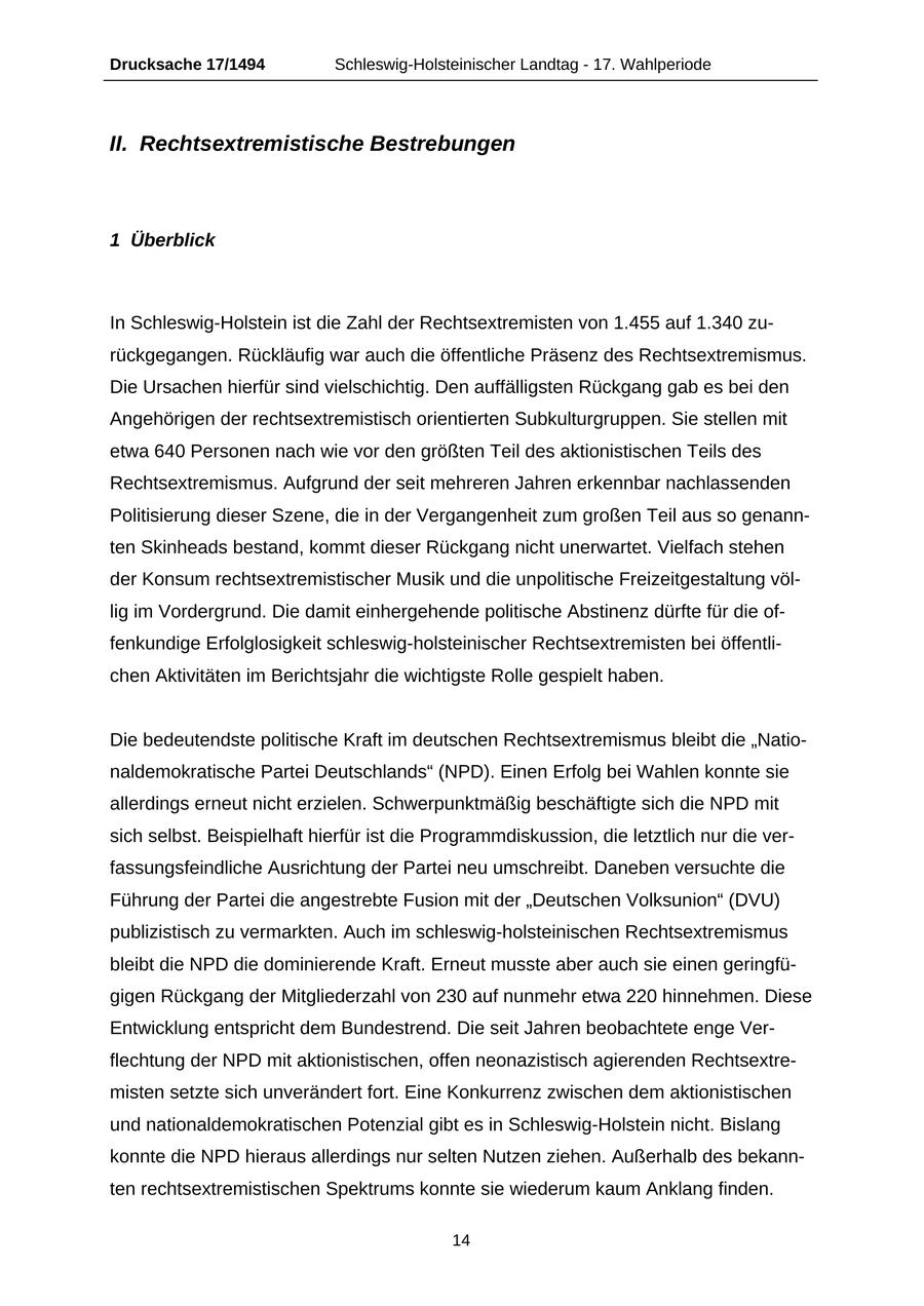 Drucksache 17/1494 Schleswig-Holsteinischer Landtag - 17. Wahlperiode II. Rechtsextremistische Bestrebungen 1 Überblick In Schleswig-Holstein ist die Zahl der Rechtsextremisten von 1.455 auf 1.340 zurückgegangen. Rückläufig war auch die öffentliche Präsenz des Rechtsextremismus. Die Ursachen hierfür sind vielschichtig. Den auffälligsten Rückgang gab es bei den Angehörigen der rechtsextremistisch orientierten Subkulturgruppen. Sie stellen mit etwa 640 Personen nach wie vor den größten Teil des aktionistischen Teils des Rechtsextremismus. Aufgrund der seit mehreren Jahren erkennbar nachlassenden Politisierung dieser Szene, die in der Vergangenheit zum großen Teil aus so genannten Skinheads bestand, kommt dieser Rückgang nicht unerwartet. Vielfach stehen der Konsum rechtsextremistischer Musik und die unpolitische Freizeitgestaltung völlig im Vordergrund. Die damit einhergehende politische Abstinenz dürfte für die offenkundige Erfolglosigkeit schleswig-holsteinischer Rechtsextremisten bei öffentlichen Aktivitäten im Berichtsjahr die wichtigste Rolle gespielt haben. Die bedeutendste politische Kraft im deutschen Rechtsextremismus bleibt die "Nationaldemokratische Partei Deutschlands" (NPD). Einen Erfolg bei Wahlen konnte sie allerdings erneut nicht erzielen. Schwerpunktmäßig beschäftigte sich die NPD mit sich selbst. Beispielhaft hierfür ist die Programmdiskussion, die letztlich nur die verfassungsfeindliche Ausrichtung der Partei neu umschreibt. Daneben versuchte die Führung der Partei die angestrebte Fusion mit der "Deutschen Volksunion" (DVU) publizistisch zu vermarkten. Auch im schleswig-holsteinischen Rechtsextremismus bleibt die NPD die dominierende Kraft. Erneut musste aber auch sie einen geringfügigen Rückgang der Mitgliederzahl von 230 auf nunmehr etwa 220 hinnehmen. Diese Entwicklung entspricht dem Bundestrend. Die seit Jahren beobachtete enge Verflechtung der NPD mit aktionistischen, offen neonazistisch agierenden Rechtsextremisten setzte sich unverändert fort. Eine Konkurrenz zwischen dem aktionistischen und nationaldemokratischen Potenzial gibt es in Schleswig-Holstein nicht. Bislang konnte die NPD hieraus allerdings nur selten Nutzen ziehen. Außerhalb des bekannten rechtsextremistischen Spektrums konnte sie wiederum kaum Anklang finden. 14