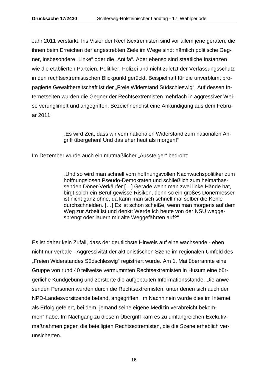 Drucksache 17/2430 Schleswig-Holsteinischer Landtag - 17. Wahlperiode Jahr 2011 verstärkt. Ins Visier der Rechtsextremisten sind vor allem jene geraten, die ihnen beim Erreichen der angestrebten Ziele im Wege sind: nämlich politische Gegner, insbesondere "Linke" oder die "Antifa". Aber ebenso sind staatliche Instanzen wie die etablierten Parteien, Politiker, Polizei und nicht zuletzt der Verfassungsschutz in den rechtsextremistischen Blickpunkt gerückt. Beispielhaft für die unverblümt propagierte Gewaltbereitschaft ist der "Freie Widerstand Südschleswig". Auf dessen Internetseiten wurden die Gegner der Rechtsextremisten mehrfach in aggressiver Weise verunglimpft und angegriffen. Bezeichnend ist eine Ankündigung aus dem Februar 2011: "Es wird Zeit, dass wir vom nationalen Widerstand zum nationalen Angriff übergehen! Und das eher heut als morgen!" Im Dezember wurde auch ein mutmaßlicher "Aussteiger" bedroht: "Und so wird man schnell vom hoffnungsvollen Nachwuchspolitiker zum hoffnungslosen Pseudo-Demokraten und schließlich zum heimathassenden Döner-Verkäufer [...] Gerade wenn man zwei linke Hände hat, birgt solch ein Beruf gewisse Risiken, denn so ein großes Dönermesser ist nicht ganz ohne, da kann man sich schnell mal selber die Kehle durchschneiden. [...] Es ist schon scheiße, wenn man morgens auf dem Weg zur Arbeit ist und denkt: Werde ich heute von der NSU weggesprengt oder lauern mir alte Weggefährten auf?" Es ist daher kein Zufall, dass der deutlichste Hinweis auf eine wachsende - eben nicht nur verbale - Aggressivität der aktionistischen Szene im regionalen Umfeld des "Freien Widerstandes Südschleswig" registriert wurde. Am 1. Mai überrannte eine Gruppe von rund 40 teilweise vermummten Rechtsextremisten in Husum eine bürgerliche Kundgebung und zerstörte die aufgebauten Informationsstände. Die anwesenden Personen wurden durch die Rechtsextremisten, unter denen sich auch der NPD-Landesvorsitzende befand, angegriffen. Im Nachhinein wurde dies im Internet als Erfolg gefeiert, bei dem "jemand seine eigene Medizin verabreicht bekommen" habe. Im Nachgang zu diesem Übergriff kam es zu umfangreichen Exekutivmaßnahmen gegen die beteiligten Rechtsextremisten, die die Szene erheblich verunsicherten. 16