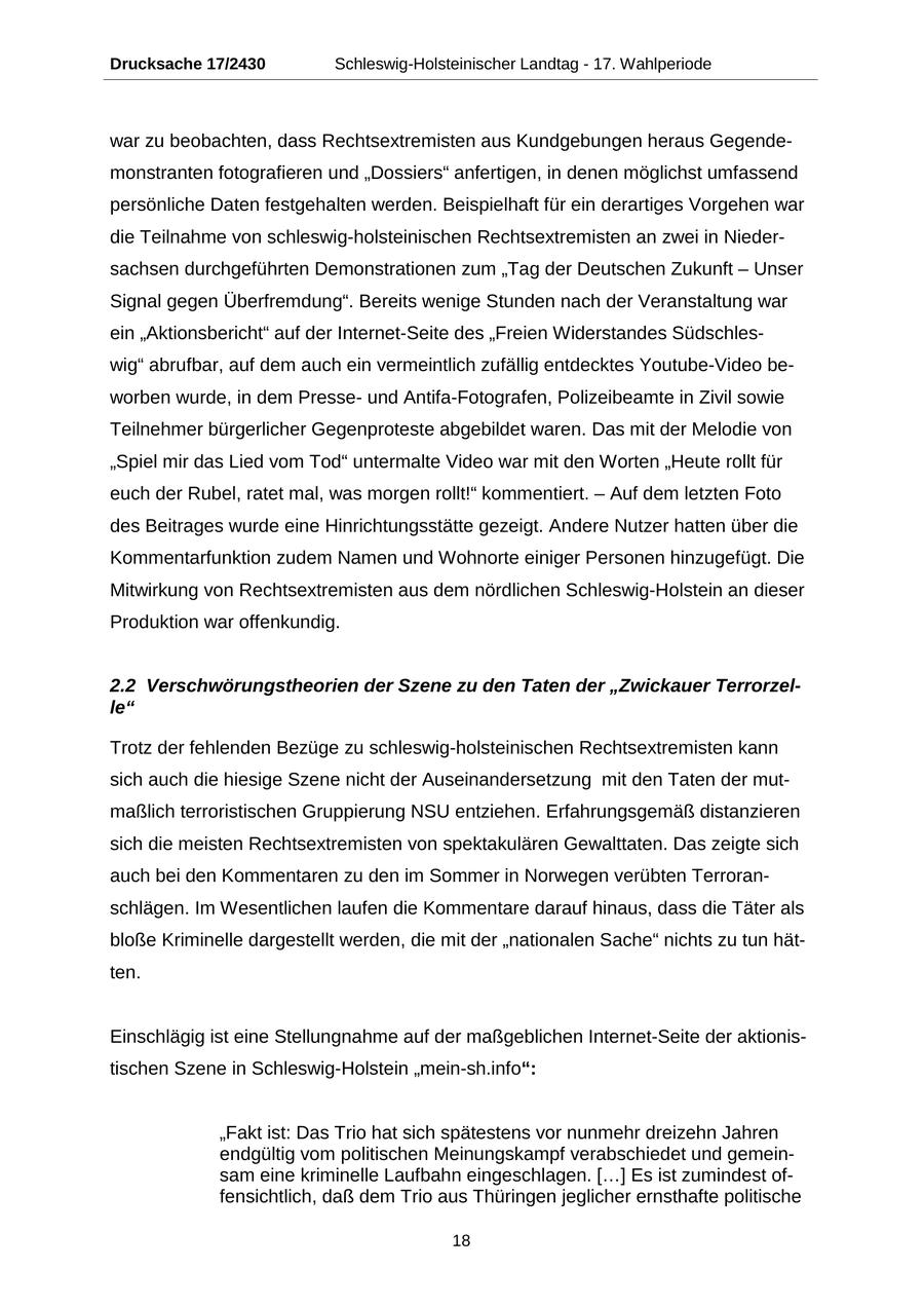 Drucksache 17/2430 Schleswig-Holsteinischer Landtag - 17. Wahlperiode war zu beobachten, dass Rechtsextremisten aus Kundgebungen heraus Gegendemonstranten fotografieren und "Dossiers" anfertigen, in denen möglichst umfassend persönliche Daten festgehalten werden. Beispielhaft für ein derartiges Vorgehen war die Teilnahme von schleswig-holsteinischen Rechtsextremisten an zwei in Niedersachsen durchgeführten Demonstrationen zum "Tag der Deutschen Zukunft - Unser Signal gegen Überfremdung". Bereits wenige Stunden nach der Veranstaltung war ein "Aktionsbericht" auf der Internet-Seite des "Freien Widerstandes Südschleswig" abrufbar, auf dem auch ein vermeintlich zufällig entdecktes Youtube-Video beworben wurde, in dem Presseund Antifa-Fotografen, Polizeibeamte in Zivil sowie Teilnehmer bürgerlicher Gegenproteste abgebildet waren. Das mit der Melodie von "Spiel mir das Lied vom Tod" untermalte Video war mit den Worten "Heute rollt für euch der Rubel, ratet mal, was morgen rollt!" kommentiert. - Auf dem letzten Foto des Beitrages wurde eine Hinrichtungsstätte gezeigt. Andere Nutzer hatten über die Kommentarfunktion zudem Namen und Wohnorte einiger Personen hinzugefügt. Die Mitwirkung von Rechtsextremisten aus dem nördlichen Schleswig-Holstein an dieser Produktion war offenkundig. 2.2 Verschwörungstheorien der Szene zu den Taten der "Zwickauer Terrorzelle" Trotz der fehlenden Bezüge zu schleswig-holsteinischen Rechtsextremisten kann sich auch die hiesige Szene nicht der Auseinandersetzung mit den Taten der mutmaßlich terroristischen Gruppierung NSU entziehen. Erfahrungsgemäß distanzieren sich die meisten Rechtsextremisten von spektakulären Gewalttaten. Das zeigte sich auch bei den Kommentaren zu den im Sommer in Norwegen verübten Terroranschlägen. Im Wesentlichen laufen die Kommentare darauf hinaus, dass die Täter als bloße Kriminelle dargestellt werden, die mit der "nationalen Sache" nichts zu tun hätten. Einschlägig ist eine Stellungnahme auf der maßgeblichen Internet-Seite der aktionistischen Szene in Schleswig-Holstein "mein-sh.info": "Fakt ist: Das Trio hat sich spätestens vor nunmehr dreizehn Jahren endgültig vom politischen Meinungskampf verabschiedet und gemeinsam eine kriminelle Laufbahn eingeschlagen. [...] Es ist zumindest offensichtlich, daß dem Trio aus Thüringen jeglicher ernsthafte politische 18