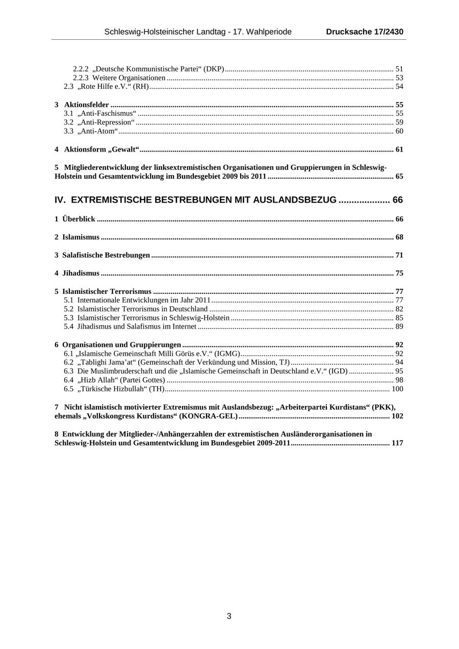 Schleswig-Holsteinischer Landtag - 17. Wahlperiode Drucksache 17/2430 2.2.2 "Deutsche Kommunistische Partei" (DKP) ....................................................................................... 51 2.2.3 Weitere Organisationen ..................................................................................................................... 53 2.3 "Rote Hilfe e.V." (RH) .............................................................................................................................. 54 3 Aktionsfelder .................................................................................................................................................. 55 3.1 "Anti-Faschismus" .................................................................................................................................... 55 3.2 "Anti-Repression" ..................................................................................................................................... 59 3.3 "Anti-Atom" .............................................................................................................................................. 60 4 Aktionsform "Gewalt" ................................................................................................................................... 61 5 Mitgliederentwicklung der linksextremistischen Organisationen und Gruppierungen in SchleswigHolstein und Gesamtentwicklung im Bundesgebiet 2009 bis 2011 ................................................................. 65 IV. EXTREMISTISCHE BESTREBUNGEN MIT AUSLANDSBEZUG .................... 66 1 Überblick ......................................................................................................................................................... 66 2 Islamismus ....................................................................................................................................................... 68 3 Salafistische Bestrebungen ............................................................................................................................. 71 4 Jihadismus ....................................................................................................................................................... 75 5 Islamistischer Terrorismus ............................................................................................................................ 77 5.1 Internationale Entwicklungen im Jahr 2011 .............................................................................................. 77 5.2 Islamistischer Terrorismus in Deutschland ............................................................................................... 82 5.3 Islamistischer Terrorismus in Schleswig-Holstein .................................................................................... 85 5.4 Jihadismus und Salafismus im Internet ..................................................................................................... 89 6 Organisationen und Gruppierungen ............................................................................................................. 92 6.1 "Islamische Gemeinschaft Milli Görüs e.V." (IGMG) ............................................................................... 92 6.2 "Tablighi Jama'at" (Gemeinschaft der Verkündung und Mission, TJ) ..................................................... 94 6.3 Die Muslimbruderschaft und die "Islamische Gemeinschaft in Deutschland e.V." (IGD) ....................... 95 6.4 "Hizb Allah" (Partei Gottes) ..................................................................................................................... 98 6.5 "Türkische Hizbullah" (TH) .................................................................................................................... 100 7 Nicht islamistisch motivierter Extremismus mit Auslandsbezug: "Arbeiterpartei Kurdistans" (PKK), ehemals "Volkskongress Kurdistans" (KONGRA-GEL) .............................................................................. 102 8 Entwicklung der Mitglieder-/Anhängerzahlen der extremistischen Ausländerorganisationen in Schleswig-Holstein und Gesamtentwicklung im Bundesgebiet 2009-2011 ................................................... 117 3