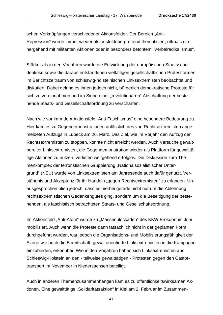 Schleswig-Holsteinischer Landtag - 17. Wahlperiode Drucksache 17/2430 schen Verknüpfungen verschiedener Aktionsfelder. Der Bereich "AntiRepression" wurde immer wieder aktionsfeldübergreifend thematisiert; oftmals einhergehend mit militanten Aktionen oder in besonders betontem "Verbalradikalismus". Stärker als in den Vorjahren wurde die Entwicklung der europäischen Staatsschuldenkrise sowie die daraus entstandenen vielfältigen gesellschaftlichen Protestformen im Berichtszeitraum von schleswig-holsteinischen Linksextremisten beobachtet und diskutiert. Dabei gelang es ihnen jedoch nicht, bürgerlich demokratische Proteste für sich zu vereinnahmen und im Sinne einer "revolutionären" Abschaffung der bestehende Staatsund Gesellschaftsordnung zu verschärfen. Nach wie vor kam dem Aktionsfeld "Anti-Faschismus" eine besondere Bedeutung zu. Hier kam es zu Gegendemonstrationen anlässlich des von Rechtsextremisten angemeldeten Aufzugs in Lübeck am 26. März. Das Ziel, wie im Vorjahr den Aufzug der Rechtsextremisten zu stoppen, konnte nicht erreicht werden. Auch Versuche gewaltbereiter Linksextremisten, die Gegendemonstration wieder als Plattform für gewalttätige Aktionen zu nutzen, verliefen weitgehend erfolglos. Die Diskussion zum Themenkomplex der terroristischen Gruppierung "Nationalsozialistischer Untergrund" (NSU) wurde von Linksextremisten am Jahresende auch dafür genutzt, Verständnis und Akzeptanz für ihr Handeln "gegen Rechtsextremisten" zu erlangen. Unausgesprochen blieb jedoch, dass es hierbei gerade nicht nur um die Ablehnung rechtsextremistischen Gedankengutes ging, sondern um die Beseitigung der bestehenden, als faschistisch betrachteten Staatsund Gesellschaftsordnung. Im Aktionsfeld "Anti-Atom" wurde zu "Massenblockaden" des KKW Brokdorf im Juni mobilisiert. Auch wenn die Proteste dann tatsächlich nicht in der geplanten Form durchgeführt wurden, war jedoch die Organisationsund Mobilisierungsfähigkeit der Szene wie auch die Bereitschaft, gewaltorientierte Linksextremisten in die Kampagne einzubinden, erkennbar. Wie in den Vorjahren haben sich Linksextremisten aus Schleswig-Holstein an den - teilweise gewalttätigen - Protesten gegen den Castortransport im November in Niedersachsen beteiligt. Auch in anderen Themenzusammenhängen kam es zu öffentlichkeitswirksamen Aktionen. Eine gewalttätige "Solidaritätsaktion" in Kiel am 2. Februar im Zusammen47