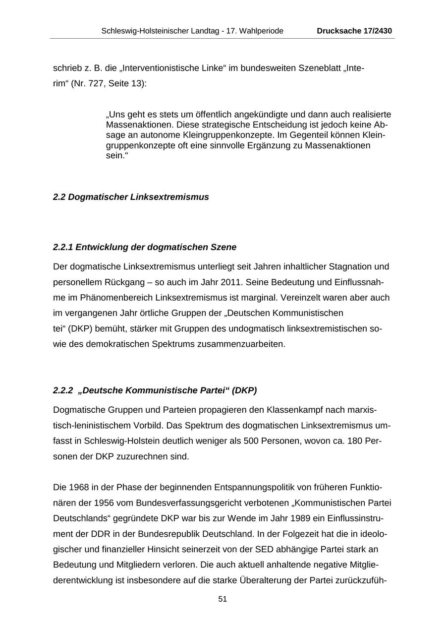 Schleswig-Holsteinischer Landtag - 17. Wahlperiode Drucksache 17/2430 schrieb z. B. die "Interventionistische Linke" im bundesweiten Szeneblatt "Interim" (Nr. 727, Seite 13): "Uns geht es stets um öffentlich angekündigte und dann auch realisierte Massenaktionen. Diese strategische Entscheidung ist jedoch keine Absage an autonome Kleingruppenkonzepte. Im Gegenteil können Kleingruppenkonzepte oft eine sinnvolle Ergänzung zu Massenaktionen sein." 2.2 Dogmatischer Linksextremismus 2.2.1 Entwicklung der dogmatischen Szene Der dogmatische Linksextremismus unterliegt seit Jahren inhaltlicher Stagnation und personellem Rückgang - so auch im Jahr 2011. Seine Bedeutung und Einflussnahme im Phänomenbereich Linksextremismus ist marginal. Vereinzelt waren aber auch im vergangenen Jahr örtliche Gruppen der "Deutschen Kommunistischen tei" (DKP) bemüht, stärker mit Gruppen des undogmatisch linksextremistischen sowie des demokratischen Spektrums zusammenzuarbeiten. 2.2.2 "Deutsche Kommunistische Partei" (DKP) Dogmatische Gruppen und Parteien propagieren den Klassenkampf nach marxistisch-leninistischem Vorbild. Das Spektrum des dogmatischen Linksextremismus umfasst in Schleswig-Holstein deutlich weniger als 500 Personen, wovon ca. 180 Personen der DKP zuzurechnen sind. Die 1968 in der Phase der beginnenden Entspannungspolitik von früheren Funktionären der 1956 vom Bundesverfassungsgericht verbotenen "Kommunistischen Partei Deutschlands" gegründete DKP war bis zur Wende im Jahr 1989 ein Einflussinstrument der DDR in der Bundesrepublik Deutschland. In der Folgezeit hat die in ideologischer und finanzieller Hinsicht seinerzeit von der SED abhängige Partei stark an Bedeutung und Mitgliedern verloren. Die auch aktuell anhaltende negative Mitgliederentwicklung ist insbesondere auf die starke Überalterung der Partei zurückzufüh51