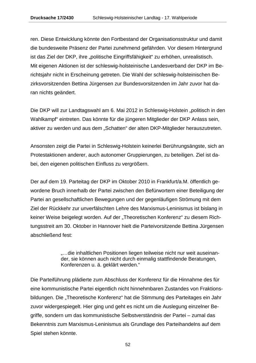Drucksache 17/2430 Schleswig-Holsteinischer Landtag - 17. Wahlperiode ren. Diese Entwicklung könnte den Fortbestand der Organisationsstruktur und damit die bundesweite Präsenz der Partei zunehmend gefährden. Vor diesem Hintergrund ist das Ziel der DKP, ihre "politische Eingriffsfähigkeit" zu erhöhen, unrealistisch. Mit eigenen Aktionen ist der schleswig-holsteinische Landesverband der DKP im Berichtsjahr nicht in Erscheinung getreten. Die Wahl der schleswig-holsteinischen Bezirksvorsitzenden Bettina Jürgensen zur Bundesvorsitzenden im Jahr zuvor hat daran nichts geändert. Die DKP will zur Landtagswahl am 6. Mai 2012 in Schleswig-Holstein "politisch in den Wahlkampf" eintreten. Das könnte für die jüngeren Mitglieder der DKP Anlass sein, aktiver zu werden und aus dem "Schatten" der alten DKP-Mitglieder herauszutreten. Ansonsten zeigt die Partei in Schleswig-Holstein keinerlei Berührungsängste, sich an Protestaktionen anderer, auch autonomer Gruppierungen, zu beteiligen. Ziel ist dabei, den eigenen politischen Einfluss zu vergrößern. Der auf dem 19. Parteitag der DKP im Oktober 2010 in Frankfurt/a.M. öffentlich gewordene Bruch innerhalb der Partei zwischen den Befürwortern einer Beteiligung der Partei an gesellschaftlichen Bewegungen und der gegenläufigen Strömung mit dem Ziel der Rückkehr zur unverfälschten Lehre des Marxismus-Leninismus ist bislang in keiner Weise beigelegt worden. Auf der "Theoretischen Konferenz" zu diesem Richtungsstreit am 30. Oktober in Hannover hielt die Parteivorsitzende Bettina Jürgensen abschließend fest: "...die inhaltlichen Positionen liegen teilweise nicht nur weit auseinander, sie können auch nicht durch einmalig stattfindende Beratungen, Konferenzen u. ä. geklärt werden." Die Parteiführung plädierte zum Abschluss der Konferenz für die Hinnahme des für eine kommunistische Partei eigentlich nicht hinnehmbaren Zustandes von Fraktionsbildungen. Die "Theoretische Konferenz" hat die Stimmung des Parteitages ein Jahr zuvor widergespiegelt. Hier ging und geht es nicht um die Auslegung einzelner Begriffe, sondern um das kommunistische Selbstverständnis der Partei - zumal das Bekenntnis zum Marxismus-Leninismus als Grundlage des Parteihandelns auf dem Spiel stehen könnte. 52