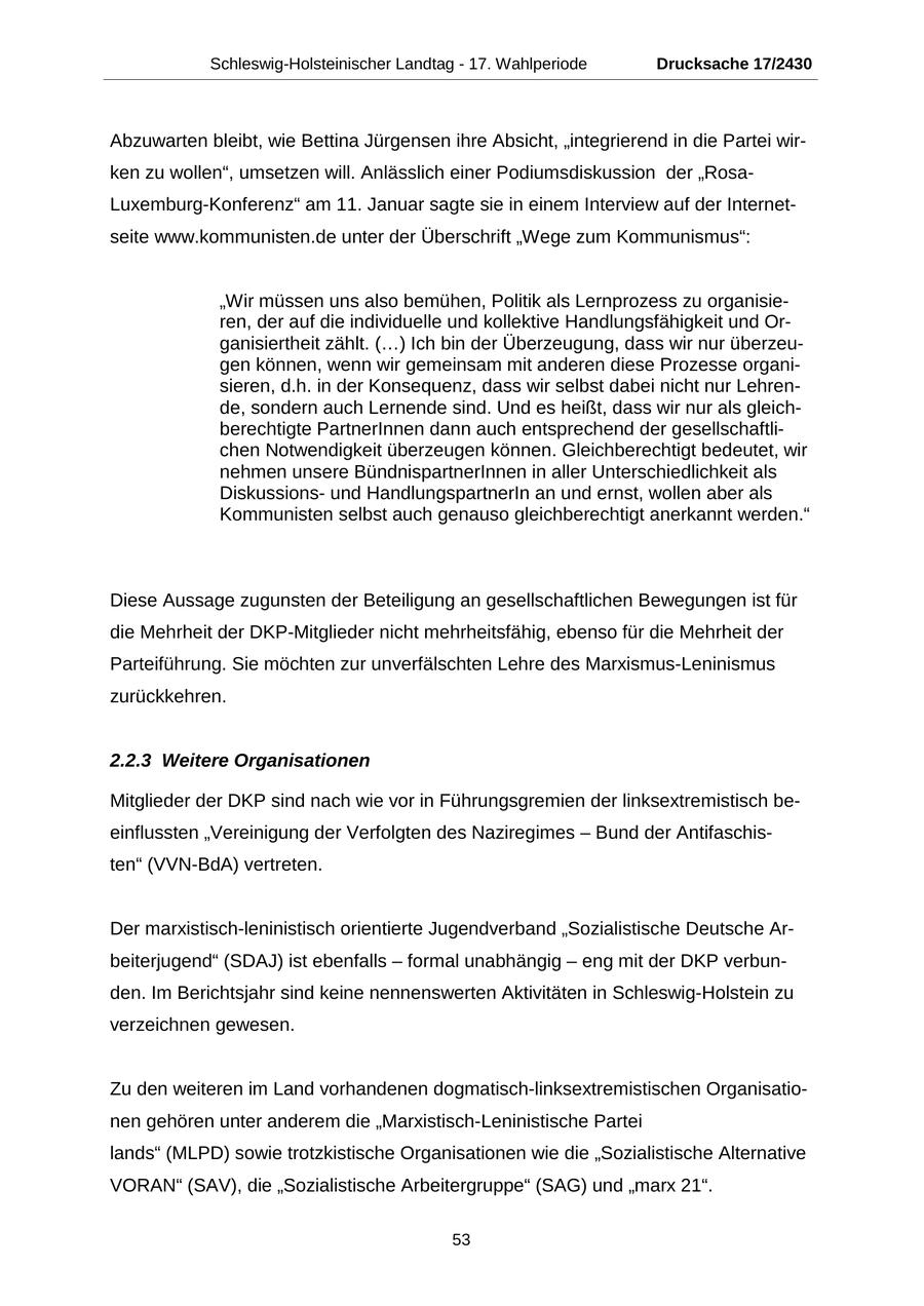 Schleswig-Holsteinischer Landtag - 17. Wahlperiode Drucksache 17/2430 Abzuwarten bleibt, wie Bettina Jürgensen ihre Absicht, "integrierend in die Partei wirken zu wollen", umsetzen will. Anlässlich einer Podiumsdiskussion der "RosaLuxemburg-Konferenz" am 11. Januar sagte sie in einem Interview auf der Internetseite www.kommunisten.de unter der Überschrift "Wege zum Kommunismus": "Wir müssen uns also bemühen, Politik als Lernprozess zu organisieren, der auf die individuelle und kollektive Handlungsfähigkeit und Organisiertheit zählt. (...) Ich bin der Überzeugung, dass wir nur überzeugen können, wenn wir gemeinsam mit anderen diese Prozesse organisieren, d.h. in der Konsequenz, dass wir selbst dabei nicht nur Lehrende, sondern auch Lernende sind. Und es heißt, dass wir nur als gleichberechtigte PartnerInnen dann auch entsprechend der gesellschaftlichen Notwendigkeit überzeugen können. Gleichberechtigt bedeutet, wir nehmen unsere BündnispartnerInnen in aller Unterschiedlichkeit als Diskussionsund HandlungspartnerIn an und ernst, wollen aber als Kommunisten selbst auch genauso gleichberechtigt anerkannt werden." Diese Aussage zugunsten der Beteiligung an gesellschaftlichen Bewegungen ist für die Mehrheit der DKP-Mitglieder nicht mehrheitsfähig, ebenso für die Mehrheit der Parteiführung. Sie möchten zur unverfälschten Lehre des Marxismus-Leninismus zurückkehren. 2.2.3 Weitere Organisationen Mitglieder der DKP sind nach wie vor in Führungsgremien der linksextremistisch beeinflussten "Vereinigung der Verfolgten des Naziregimes - Bund der Antifaschisten" (VVN-BdA) vertreten. Der marxistisch-leninistisch orientierte Jugendverband "Sozialistische Deutsche Arbeiterjugend" (SDAJ) ist ebenfalls - formal unabhängig - eng mit der DKP verbunden. Im Berichtsjahr sind keine nennenswerten Aktivitäten in Schleswig-Holstein zu verzeichnen gewesen. Zu den weiteren im Land vorhandenen dogmatisch-linksextremistischen Organisationen gehören unter anderem die "Marxistisch-Leninistische Partei lands" (MLPD) sowie trotzkistische Organisationen wie die "Sozialistische Alternative VORAN" (SAV), die "Sozialistische Arbeitergruppe" (SAG) und "marx 21". 53