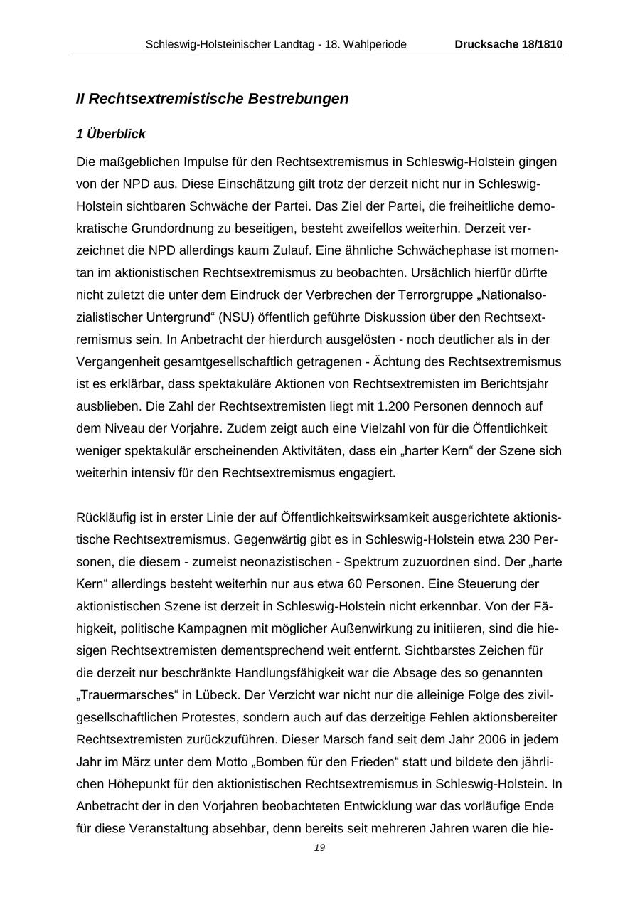 Schleswig-Holsteinischer Landtag - 18. Wahlperiode Drucksache 18/1810 II Rechtsextremistische Bestrebungen 1 Überblick Die maßgeblichen Impulse für den Rechtsextremismus in Schleswig-Holstein gingen von der NPD aus. Diese Einschätzung gilt trotz der derzeit nicht nur in SchleswigHolstein sichtbaren Schwäche der Partei. Das Ziel der Partei, die freiheitliche demokratische Grundordnung zu beseitigen, besteht zweifellos weiterhin. Derzeit verzeichnet die NPD allerdings kaum Zulauf. Eine ähnliche Schwächephase ist momentan im aktionistischen Rechtsextremismus zu beobachten. Ursächlich hierfür dürfte nicht zuletzt die unter dem Eindruck der Verbrechen der Terrorgruppe "Nationalsozialistischer Untergrund" (NSU) öffentlich geführte Diskussion über den Rechtsextremismus sein. In Anbetracht der hierdurch ausgelösten - noch deutlicher als in der Vergangenheit gesamtgesellschaftlich getragenen - Ächtung des Rechtsextremismus ist es erklärbar, dass spektakuläre Aktionen von Rechtsextremisten im Berichtsjahr ausblieben. Die Zahl der Rechtsextremisten liegt mit 1.200 Personen dennoch auf dem Niveau der Vorjahre. Zudem zeigt auch eine Vielzahl von für die Öffentlichkeit weniger spektakulär erscheinenden Aktivitäten, dass ein "harter Kern" der Szene sich weiterhin intensiv für den Rechtsextremismus engagiert. Rückläufig ist in erster Linie der auf Öffentlichkeitswirksamkeit ausgerichtete aktionistische Rechtsextremismus. Gegenwärtig gibt es in Schleswig-Holstein etwa 230 Personen, die diesem - zumeist neonazistischen - Spektrum zuzuordnen sind. Der "harte Kern" allerdings besteht weiterhin nur aus etwa 60 Personen. Eine Steuerung der aktionistischen Szene ist derzeit in Schleswig-Holstein nicht erkennbar. Von der Fähigkeit, politische Kampagnen mit möglicher Außenwirkung zu initiieren, sind die hiesigen Rechtsextremisten dementsprechend weit entfernt. Sichtbarstes Zeichen für die derzeit nur beschränkte Handlungsfähigkeit war die Absage des so genannten "Trauermarsches" in Lübeck. Der Verzicht war nicht nur die alleinige Folge des zivilgesellschaftlichen Protestes, sondern auch auf das derzeitige Fehlen aktionsbereiter Rechtsextremisten zurückzuführen. Dieser Marsch fand seit dem Jahr 2006 in jedem Jahr im März unter dem Motto "Bomben für den Frieden" statt und bildete den jährlichen Höhepunkt für den aktionistischen Rechtsextremismus in Schleswig-Holstein. In Anbetracht der in den Vorjahren beobachteten Entwicklung war das vorläufige Ende für diese Veranstaltung absehbar, denn bereits seit mehreren Jahren waren die hie19