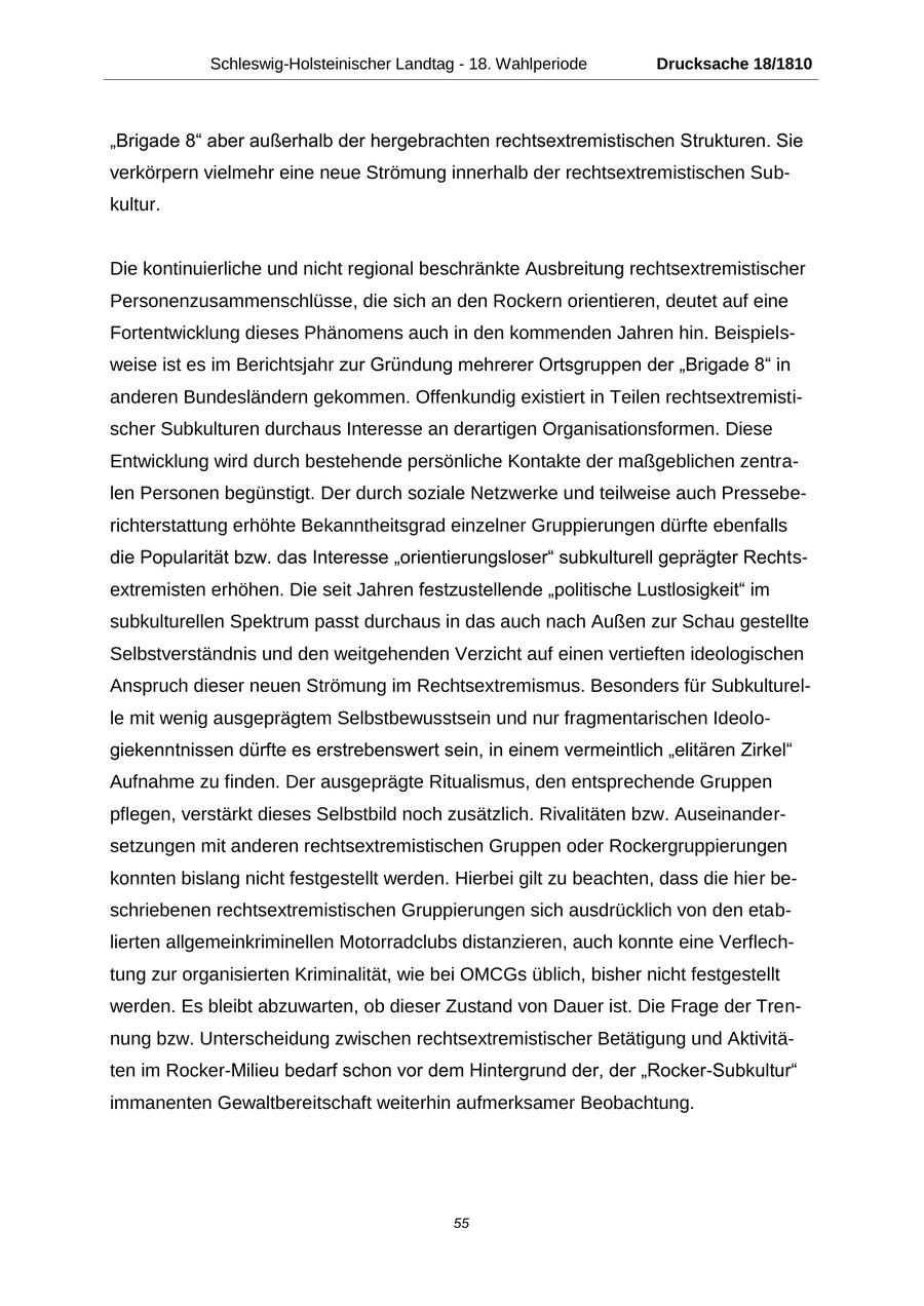 Schleswig-Holsteinischer Landtag - 18. Wahlperiode Drucksache 18/1810 "Brigade 8" aber außerhalb der hergebrachten rechtsextremistischen Strukturen. Sie verkörpern vielmehr eine neue Strömung innerhalb der rechtsextremistischen Subkultur. Die kontinuierliche und nicht regional beschränkte Ausbreitung rechtsextremistischer Personenzusammenschlüsse, die sich an den Rockern orientieren, deutet auf eine Fortentwicklung dieses Phänomens auch in den kommenden Jahren hin. Beispielsweise ist es im Berichtsjahr zur Gründung mehrerer Ortsgruppen der "Brigade 8" in anderen Bundesländern gekommen. Offenkundig existiert in Teilen rechtsextremistischer Subkulturen durchaus Interesse an derartigen Organisationsformen. Diese Entwicklung wird durch bestehende persönliche Kontakte der maßgeblichen zentralen Personen begünstigt. Der durch soziale Netzwerke und teilweise auch Presseberichterstattung erhöhte Bekanntheitsgrad einzelner Gruppierungen dürfte ebenfalls die Popularität bzw. das Interesse "orientierungsloser" subkulturell geprägter Rechtsextremisten erhöhen. Die seit Jahren festzustellende "politische Lustlosigkeit" im subkulturellen Spektrum passt durchaus in das auch nach Außen zur Schau gestellte Selbstverständnis und den weitgehenden Verzicht auf einen vertieften ideologischen Anspruch dieser neuen Strömung im Rechtsextremismus. Besonders für Subkulturelle mit wenig ausgeprägtem Selbstbewusstsein und nur fragmentarischen Ideologiekenntnissen dürfte es erstrebenswert sein, in einem vermeintlich "elitären Zirkel" Aufnahme zu finden. Der ausgeprägte Ritualismus, den entsprechende Gruppen pflegen, verstärkt dieses Selbstbild noch zusätzlich. Rivalitäten bzw. Auseinandersetzungen mit anderen rechtsextremistischen Gruppen oder Rockergruppierungen konnten bislang nicht festgestellt werden. Hierbei gilt zu beachten, dass die hier beschriebenen rechtsextremistischen Gruppierungen sich ausdrücklich von den etablierten allgemeinkriminellen Motorradclubs distanzieren, auch konnte eine Verflechtung zur organisierten Kriminalität, wie bei OMCGs üblich, bisher nicht festgestellt werden. Es bleibt abzuwarten, ob dieser Zustand von Dauer ist. Die Frage der Trennung bzw. Unterscheidung zwischen rechtsextremistischer Betätigung und Aktivitäten im Rocker-Milieu bedarf schon vor dem Hintergrund der, der "Rocker-Subkultur" immanenten Gewaltbereitschaft weiterhin aufmerksamer Beobachtung. 55