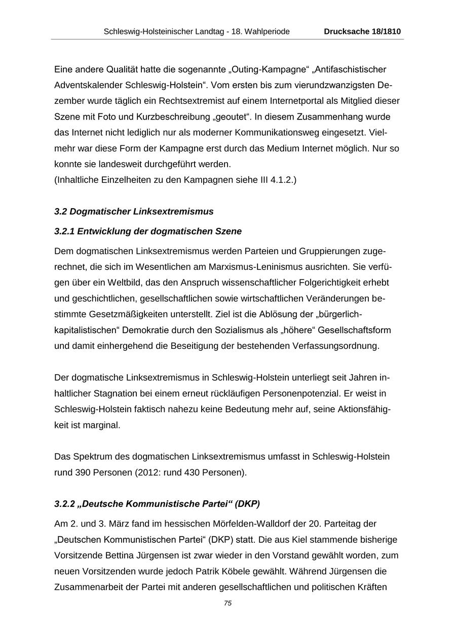 Schleswig-Holsteinischer Landtag - 18. Wahlperiode Drucksache 18/1810 Eine andere Qualität hatte die sogenannte "Outing-Kampagne" "Antifaschistischer Adventskalender Schleswig-Holstein". Vom ersten bis zum vierundzwanzigsten Dezember wurde täglich ein Rechtsextremist auf einem Internetportal als Mitglied dieser Szene mit Foto und Kurzbeschreibung "geoutet". In diesem Zusammenhang wurde das Internet nicht lediglich nur als moderner Kommunikationsweg eingesetzt. Vielmehr war diese Form der Kampagne erst durch das Medium Internet möglich. Nur so konnte sie landesweit durchgeführt werden. (Inhaltliche Einzelheiten zu den Kampagnen siehe III 4.1.2.) 3.2 Dogmatischer Linksextremismus 3.2.1 Entwicklung der dogmatischen Szene Dem dogmatischen Linksextremismus werden Parteien und Gruppierungen zugerechnet, die sich im Wesentlichen am Marxismus-Leninismus ausrichten. Sie verfügen über ein Weltbild, das den Anspruch wissenschaftlicher Folgerichtigkeit erhebt und geschichtlichen, gesellschaftlichen sowie wirtschaftlichen Veränderungen bestimmte Gesetzmäßigkeiten unterstellt. Ziel ist die Ablösung der "bürgerlichkapitalistischen" Demokratie durch den Sozialismus als "höhere" Gesellschaftsform und damit einhergehend die Beseitigung der bestehenden Verfassungsordnung. Der dogmatische Linksextremismus in Schleswig-Holstein unterliegt seit Jahren inhaltlicher Stagnation bei einem erneut rückläufigen Personenpotenzial. Er weist in Schleswig-Holstein faktisch nahezu keine Bedeutung mehr auf, seine Aktionsfähigkeit ist marginal. Das Spektrum des dogmatischen Linksextremismus umfasst in Schleswig-Holstein rund 390 Personen (2012: rund 430 Personen). 3.2.2 "Deutsche Kommunistische Partei" (DKP) Am 2. und 3. März fand im hessischen Mörfelden-Walldorf der 20. Parteitag der "Deutschen Kommunistischen Partei" (DKP) statt. Die aus Kiel stammende bisherige Vorsitzende Bettina Jürgensen ist zwar wieder in den Vorstand gewählt worden, zum neuen Vorsitzenden wurde jedoch Patrik Köbele gewählt. Während Jürgensen die Zusammenarbeit der Partei mit anderen gesellschaftlichen und politischen Kräften 75