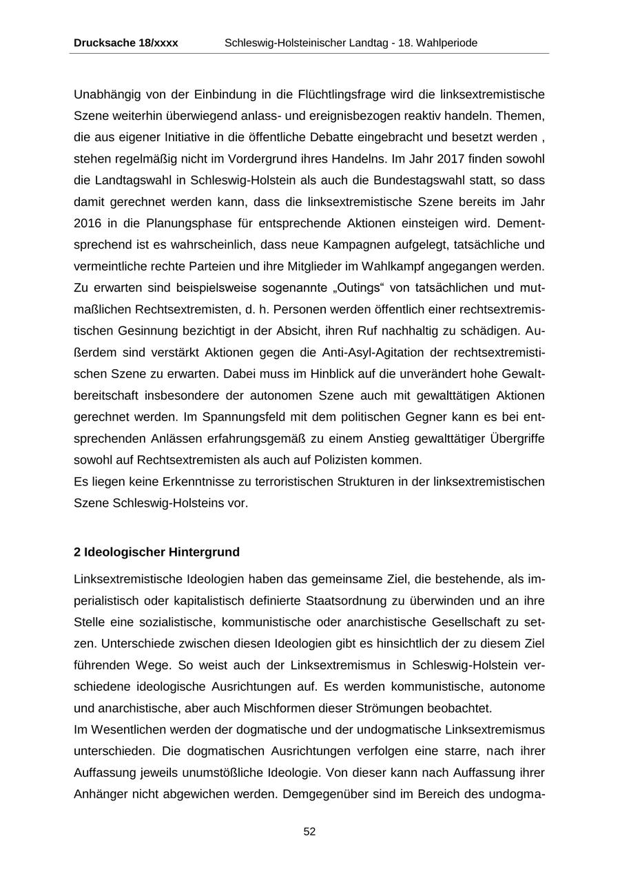 Drucksache 18/xxxx Schleswig-Holsteinischer Landtag - 18. Wahlperiode Unabhängig von der Einbindung in die Flüchtlingsfrage wird die linksextremistische Szene weiterhin überwiegend anlassund ereignisbezogen reaktiv handeln. Themen, die aus eigener Initiative in die öffentliche Debatte eingebracht und besetzt werden , stehen regelmäßig nicht im Vordergrund ihres Handelns. Im Jahr 2017 finden sowohl die Landtagswahl in Schleswig-Holstein als auch die Bundestagswahl statt, so dass damit gerechnet werden kann, dass die linksextremistische Szene bereits im Jahr 2016 in die Planungsphase für entsprechende Aktionen einsteigen wird. Dementsprechend ist es wahrscheinlich, dass neue Kampagnen aufgelegt, tatsächliche und vermeintliche rechte Parteien und ihre Mitglieder im Wahlkampf angegangen werden. Zu erwarten sind beispielsweise sogenannte "Outings" von tatsächlichen und mutmaßlichen Rechtsextremisten, d. h. Personen werden öffentlich einer rechtsextremistischen Gesinnung bezichtigt in der Absicht, ihren Ruf nachhaltig zu schädigen. Außerdem sind verstärkt Aktionen gegen die Anti-Asyl-Agitation der rechtsextremistischen Szene zu erwarten. Dabei muss im Hinblick auf die unverändert hohe Gewaltbereitschaft insbesondere der autonomen Szene auch mit gewalttätigen Aktionen gerechnet werden. Im Spannungsfeld mit dem politischen Gegner kann es bei entsprechenden Anlässen erfahrungsgemäß zu einem Anstieg gewalttätiger Übergriffe sowohl auf Rechtsextremisten als auch auf Polizisten kommen. Es liegen keine Erkenntnisse zu terroristischen Strukturen in der linksextremistischen Szene Schleswig-Holsteins vor. 2 Ideologischer Hintergrund Linksextremistische Ideologien haben das gemeinsame Ziel, die bestehende, als imperialistisch oder kapitalistisch definierte Staatsordnung zu überwinden und an ihre Stelle eine sozialistische, kommunistische oder anarchistische Gesellschaft zu setzen. Unterschiede zwischen diesen Ideologien gibt es hinsichtlich der zu diesem Ziel führenden Wege. So weist auch der Linksextremismus in Schleswig-Holstein verschiedene ideologische Ausrichtungen auf. Es werden kommunistische, autonome und anarchistische, aber auch Mischformen dieser Strömungen beobachtet. Im Wesentlichen werden der dogmatische und der undogmatische Linksextremismus unterschieden. Die dogmatischen Ausrichtungen verfolgen eine starre, nach ihrer Auffassung jeweils unumstößliche Ideologie. Von dieser kann nach Auffassung ihrer Anhänger nicht abgewichen werden. Demgegenüber sind im Bereich des undogma52