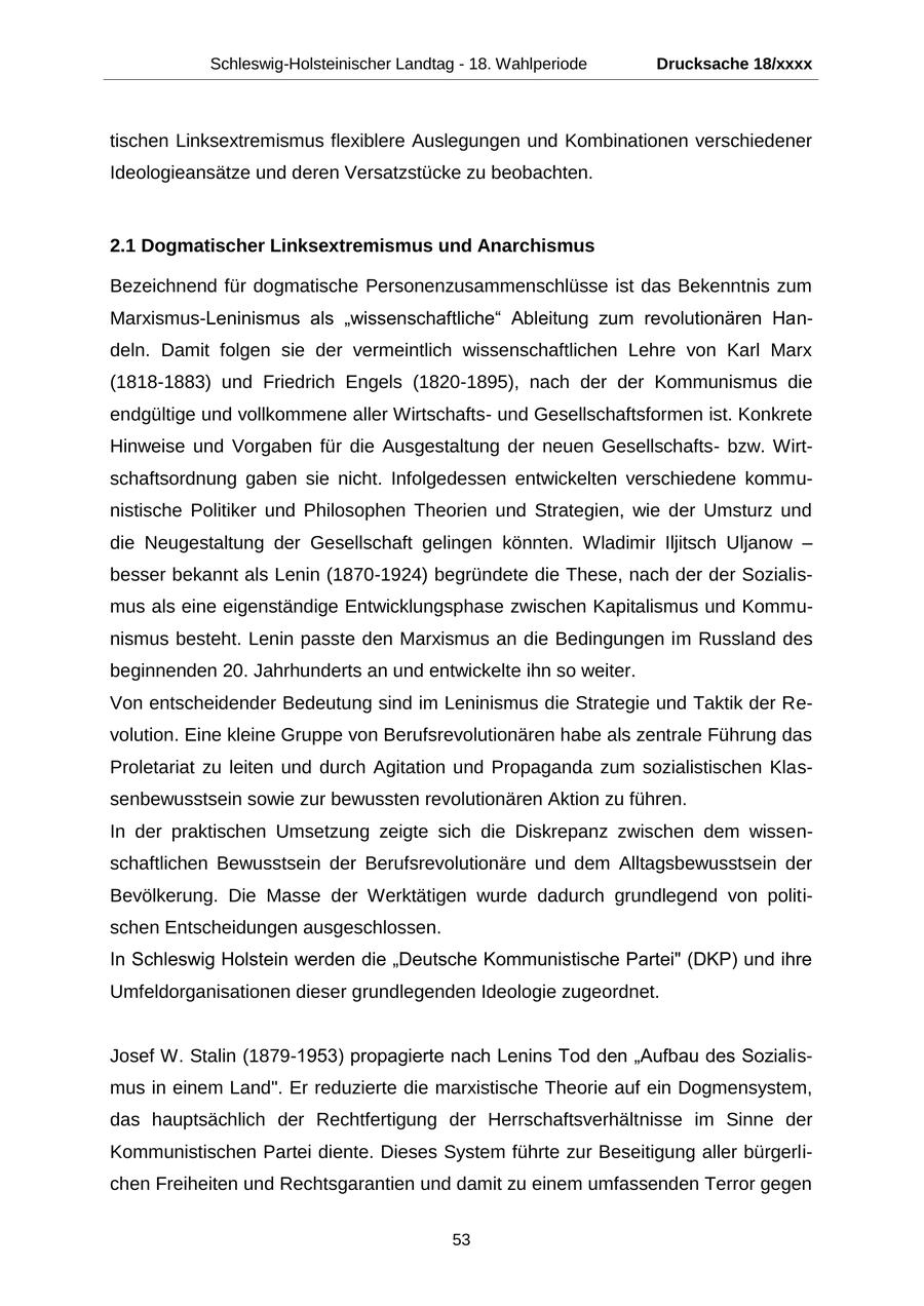 Schleswig-Holsteinischer Landtag - 18. Wahlperiode Drucksache 18/xxxx tischen Linksextremismus flexiblere Auslegungen und Kombinationen verschiedener Ideologieansätze und deren Versatzstücke zu beobachten. 2.1 Dogmatischer Linksextremismus und Anarchismus Bezeichnend für dogmatische Personenzusammenschlüsse ist das Bekenntnis zum Marxismus-Leninismus als "wissenschaftliche" Ableitung zum revolutionären Handeln. Damit folgen sie der vermeintlich wissenschaftlichen Lehre von Karl Marx (1818-1883) und Friedrich Engels (1820-1895), nach der der Kommunismus die endgültige und vollkommene aller Wirtschaftsund Gesellschaftsformen ist. Konkrete Hinweise und Vorgaben für die Ausgestaltung der neuen Gesellschaftsbzw. Wirtschaftsordnung gaben sie nicht. Infolgedessen entwickelten verschiedene kommunistische Politiker und Philosophen Theorien und Strategien, wie der Umsturz und die Neugestaltung der Gesellschaft gelingen könnten. Wladimir Iljitsch Uljanow - besser bekannt als Lenin (1870-1924) begründete die These, nach der der Sozialismus als eine eigenständige Entwicklungsphase zwischen Kapitalismus und Kommunismus besteht. Lenin passte den Marxismus an die Bedingungen im Russland des beginnenden 20. Jahrhunderts an und entwickelte ihn so weiter. Von entscheidender Bedeutung sind im Leninismus die Strategie und Taktik der Revolution. Eine kleine Gruppe von Berufsrevolutionären habe als zentrale Führung das Proletariat zu leiten und durch Agitation und Propaganda zum sozialistischen Klassenbewusstsein sowie zur bewussten revolutionären Aktion zu führen. In der praktischen Umsetzung zeigte sich die Diskrepanz zwischen dem wissenschaftlichen Bewusstsein der Berufsrevolutionäre und dem Alltagsbewusstsein der Bevölkerung. Die Masse der Werktätigen wurde dadurch grundlegend von politischen Entscheidungen ausgeschlossen. In Schleswig Holstein werden die "Deutsche Kommunistische Partei" (DKP) und ihre Umfeldorganisationen dieser grundlegenden Ideologie zugeordnet. Josef W. Stalin (1879-1953) propagierte nach Lenins Tod den "Aufbau des Sozialismus in einem Land". Er reduzierte die marxistische Theorie auf ein Dogmensystem, das hauptsächlich der Rechtfertigung der Herrschaftsverhältnisse im Sinne der Kommunistischen Partei diente. Dieses System führte zur Beseitigung aller bürgerlichen Freiheiten und Rechtsgarantien und damit zu einem umfassenden Terror gegen 53