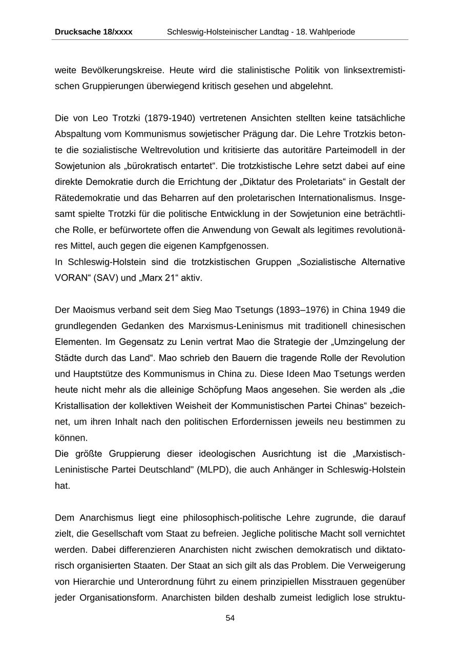 Drucksache 18/xxxx Schleswig-Holsteinischer Landtag - 18. Wahlperiode weite Bevölkerungskreise. Heute wird die stalinistische Politik von linksextremistischen Gruppierungen überwiegend kritisch gesehen und abgelehnt. Die von Leo Trotzki (1879-1940) vertretenen Ansichten stellten keine tatsächliche Abspaltung vom Kommunismus sowjetischer Prägung dar. Die Lehre Trotzkis betonte die sozialistische Weltrevolution und kritisierte das autoritäre Parteimodell in der Sowjetunion als "bürokratisch entartet". Die trotzkistische Lehre setzt dabei auf eine direkte Demokratie durch die Errichtung der "Diktatur des Proletariats" in Gestalt der Rätedemokratie und das Beharren auf den proletarischen Internationalismus. Insgesamt spielte Trotzki für die politische Entwicklung in der Sowjetunion eine beträchtliche Rolle, er befürwortete offen die Anwendung von Gewalt als legitimes revolutionäres Mittel, auch gegen die eigenen Kampfgenossen. In Schleswig-Holstein sind die trotzkistischen Gruppen "Sozialistische Alternative VORAN" (SAV) und "Marx 21" aktiv. Der Maoismus verband seit dem Sieg Mao Tsetungs (1893-1976) in China 1949 die grundlegenden Gedanken des Marxismus-Leninismus mit traditionell chinesischen Elementen. Im Gegensatz zu Lenin vertrat Mao die Strategie der "Umzingelung der Städte durch das Land". Mao schrieb den Bauern die tragende Rolle der Revolution und Hauptstütze des Kommunismus in China zu. Diese Ideen Mao Tsetungs werden heute nicht mehr als die alleinige Schöpfung Maos angesehen. Sie werden als "die Kristallisation der kollektiven Weisheit der Kommunistischen Partei Chinas" bezeichnet, um ihren Inhalt nach den politischen Erfordernissen jeweils neu bestimmen zu können. Die größte Gruppierung dieser ideologischen Ausrichtung ist die "MarxistischLeninistische Partei Deutschland" (MLPD), die auch Anhänger in Schleswig-Holstein hat. Dem Anarchismus liegt eine philosophisch-politische Lehre zugrunde, die darauf zielt, die Gesellschaft vom Staat zu befreien. Jegliche politische Macht soll vernichtet werden. Dabei differenzieren Anarchisten nicht zwischen demokratisch und diktatorisch organisierten Staaten. Der Staat an sich gilt als das Problem. Die Verweigerung von Hierarchie und Unterordnung führt zu einem prinzipiellen Misstrauen gegenüber jeder Organisationsform. Anarchisten bilden deshalb zumeist lediglich lose struktu54