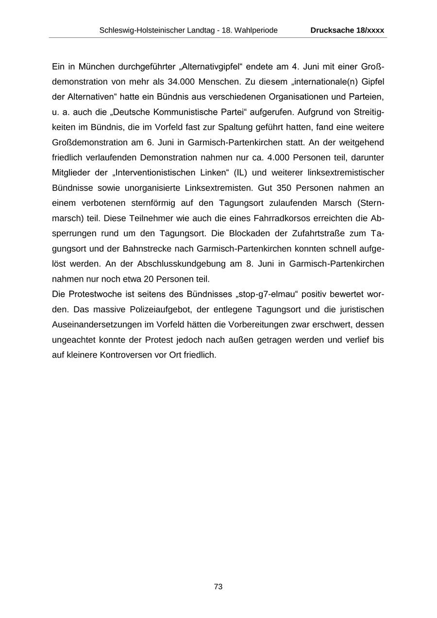 Schleswig-Holsteinischer Landtag - 18. Wahlperiode Drucksache 18/xxxx Ein in München durchgeführter "Alternativgipfel" endete am 4. Juni mit einer Großdemonstration von mehr als 34.000 Menschen. Zu diesem "internationale(n) Gipfel der Alternativen" hatte ein Bündnis aus verschiedenen Organisationen und Parteien, u. a. auch die "Deutsche Kommunistische Partei" aufgerufen. Aufgrund von Streitigkeiten im Bündnis, die im Vorfeld fast zur Spaltung geführt hatten, fand eine weitere Großdemonstration am 6. Juni in Garmisch-Partenkirchen statt. An der weitgehend friedlich verlaufenden Demonstration nahmen nur ca. 4.000 Personen teil, darunter Mitglieder der "Interventionistischen Linken" (IL) und weiterer linksextremistischer Bündnisse sowie unorganisierte Linksextremisten. Gut 350 Personen nahmen an einem verbotenen sternförmig auf den Tagungsort zulaufenden Marsch (Sternmarsch) teil. Diese Teilnehmer wie auch die eines Fahrradkorsos erreichten die Absperrungen rund um den Tagungsort. Die Blockaden der Zufahrtstraße zum Tagungsort und der Bahnstrecke nach Garmisch-Partenkirchen konnten schnell aufgelöst werden. An der Abschlusskundgebung am 8. Juni in Garmisch-Partenkirchen nahmen nur noch etwa 20 Personen teil. Die Protestwoche ist seitens des Bündnisses "stop-g7-elmau" positiv bewertet worden. Das massive Polizeiaufgebot, der entlegene Tagungsort und die juristischen Auseinandersetzungen im Vorfeld hätten die Vorbereitungen zwar erschwert, dessen ungeachtet konnte der Protest jedoch nach außen getragen werden und verlief bis auf kleinere Kontroversen vor Ort friedlich. 73
