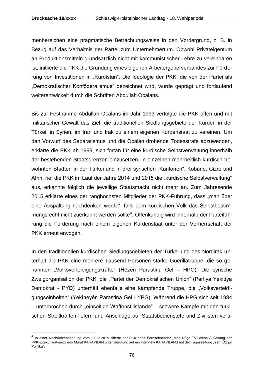Drucksache 18/xxxx Schleswig-Holsteinischer Landtag - 18. Wahlperiode menbereichen eine pragmatische Betrachtungsweise in den Vordergrund, z. B. in Bezug auf das Verhältnis der Partei zum Unternehmertum. Obwohl Privateigentum an Produktionsmitteln grundsätzlich nicht mit kommunistischer Lehre zu vereinbaren ist, initiierte die PKK die Gründung eines eigenen Arbeitergeberverbandes zur Förderung von Investitionen in "Kurdistan". Die Ideologie der PKK, die von der Partei als "Demokratischer Konföderalismus" bezeichnet wird, wurde geprägt und fortlaufend weiterentwickelt durch die Schriften Abdullah Öcalans. Bis zur Festnahme Abdullah Öcalans im Jahr 1999 verfolgte die PKK offen und mit militärischer Gewalt das Ziel, die traditionellen Siedlungsgebiete der Kurden in der Türkei, in Syrien, im Iran und Irak zu einem eigenen Kurdenstaat zu vereinen. Um den Vorwurf des Separatismus und die Öcalan drohende Todesstrafe abzuwenden, erklärte die PKK ab 1999, sich fortan für eine kurdische Selbstverwaltung innerhalb der bestehenden Staatsgrenzen einzusetzen. In einzelnen mehrheitlich kurdisch bewohnten Städten in der Türkei und in drei syrischen "Kantonen", Kobane, Cizre und Afrin, rief die PKK im Lauf der Jahre 2014 und 2015 die "kurdische Selbstverwaltung" aus, erkannte folglich die jeweilige Staatsmacht nicht mehr an. Zum Jahresende 2015 erklärte eines der ranghöchsten Mitglieder der PKK-Führung, dass "man über eine Abspaltung nachdenken werde", falls dem kurdischen Volk das Selbstbestimmungsrecht nicht zuerkannt werden sollte4. Offenkundig wird innerhalb der Parteiführung die Forderung nach einem eigenen Kurdenstaat unter der Vorherrschaft der PKK erneut erwogen. In den traditionellen kurdischen Siedlungsgebieten der Türkei und des Nordirak unterhält die PKK eine mehrere Tausend Personen starke Guerillatruppe, die so genannten "Volksverteidigungskräfte" (Hezen Parastina Gel - HPG). Die syrische Zweigorganisation der PKK, die "Partei der Demokratischen Union" (Partiya Yekitiya Demokrat - PYD) unterhält ebenfalls eine kämpfende Truppe, die "Volksverteidigungseinheiten" (Yekineyen Parastina Gel - YPG). Während die HPG sich seit 1984 - unterbrochen durch "einseitige Waffenstillstände" - schwere Kämpfe mit den türkischen Streitkräften liefern und Anschläge auf Staatsbedienstete und Zivilisten verü- 4 In einer Nachrichtensendung vom 21.12.2015 zitierte der PKK-nahe Fernsehsender "Med Nuce TV" diese Äußerung des PKK-Exekutivratsmitglieds Murat KARAYILAN unter Berufung auf ein Interview KARAYILANS mit der Tageszeitung "Yeni Özgür Politika". 76