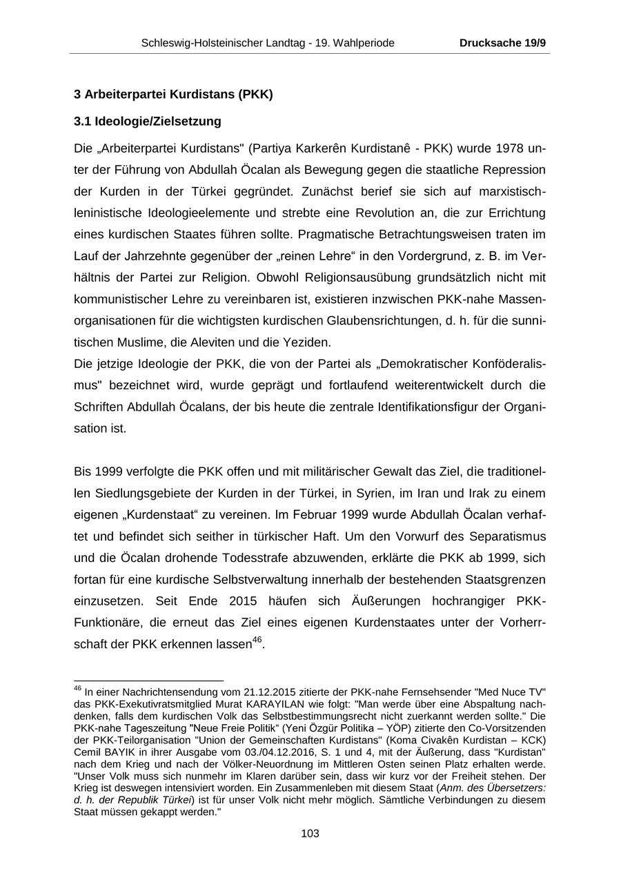 Schleswig-Holsteinischer Landtag - 19. Wahlperiode Drucksache 19/9 3 Arbeiterpartei Kurdistans (PKK) 3.1 Ideologie/Zielsetzung Die "Arbeiterpartei Kurdistans" (Partiya Karkeren Kurdistane - PKK) wurde 1978 unter der Führung von Abdullah Öcalan als Bewegung gegen die staatliche Repression der Kurden in der Türkei gegründet. Zunächst berief sie sich auf marxistischleninistische Ideologieelemente und strebte eine Revolution an, die zur Errichtung eines kurdischen Staates führen sollte. Pragmatische Betrachtungsweisen traten im Lauf der Jahrzehnte gegenüber der "reinen Lehre" in den Vordergrund, z. B. im Verhältnis der Partei zur Religion. Obwohl Religionsausübung grundsätzlich nicht mit kommunistischer Lehre zu vereinbaren ist, existieren inzwischen PKK-nahe Massenorganisationen für die wichtigsten kurdischen Glaubensrichtungen, d. h. für die sunnitischen Muslime, die Aleviten und die Yeziden. Die jetzige Ideologie der PKK, die von der Partei als "Demokratischer Konföderalismus" bezeichnet wird, wurde geprägt und fortlaufend weiterentwickelt durch die Schriften Abdullah Öcalans, der bis heute die zentrale Identifikationsfigur der Organisation ist. Bis 1999 verfolgte die PKK offen und mit militärischer Gewalt das Ziel, die traditionellen Siedlungsgebiete der Kurden in der Türkei, in Syrien, im Iran und Irak zu einem eigenen "Kurdenstaat" zu vereinen. Im Februar 1999 wurde Abdullah Öcalan verhaftet und befindet sich seither in türkischer Haft. Um den Vorwurf des Separatismus und die Öcalan drohende Todesstrafe abzuwenden, erklärte die PKK ab 1999, sich fortan für eine kurdische Selbstverwaltung innerhalb der bestehenden Staatsgrenzen einzusetzen. Seit Ende 2015 häufen sich Äußerungen hochrangiger PKKFunktionäre, die erneut das Ziel eines eigenen Kurdenstaates unter der Vorherrschaft der PKK erkennen lassen46. 46 In einer Nachrichtensendung vom 21.12.2015 zitierte der PKK-nahe Fernsehsender "Med Nuce TV" das PKK-Exekutivratsmitglied Murat KARAYILAN wie folgt: "Man werde über eine Abspaltung nachdenken, falls dem kurdischen Volk das Selbstbestimmungsrecht nicht zuerkannt werden sollte." Die PKK-nahe Tageszeitung "Neue Freie Politik" (Yeni Özgür Politika - YÖP) zitierte den Co-Vorsitzenden der PKK-Teilorganisation "Union der Gemeinschaften Kurdistans" (Koma Civaken Kurdistan - KCK) Cemil BAYIK in ihrer Ausgabe vom 03./04.12.2016, S. 1 und 4, mit der Äußerung, dass "Kurdistan" nach dem Krieg und nach der Völker-Neuordnung im Mittleren Osten seinen Platz erhalten werde. "Unser Volk muss sich nunmehr im Klaren darüber sein, dass wir kurz vor der Freiheit stehen. Der Krieg ist deswegen intensiviert worden. Ein Zusammenleben mit diesem Staat (Anm. des Übersetzers: d. h. der Republik Türkei) ist für unser Volk nicht mehr möglich. Sämtliche Verbindungen zu diesem Staat müssen gekappt werden." 103