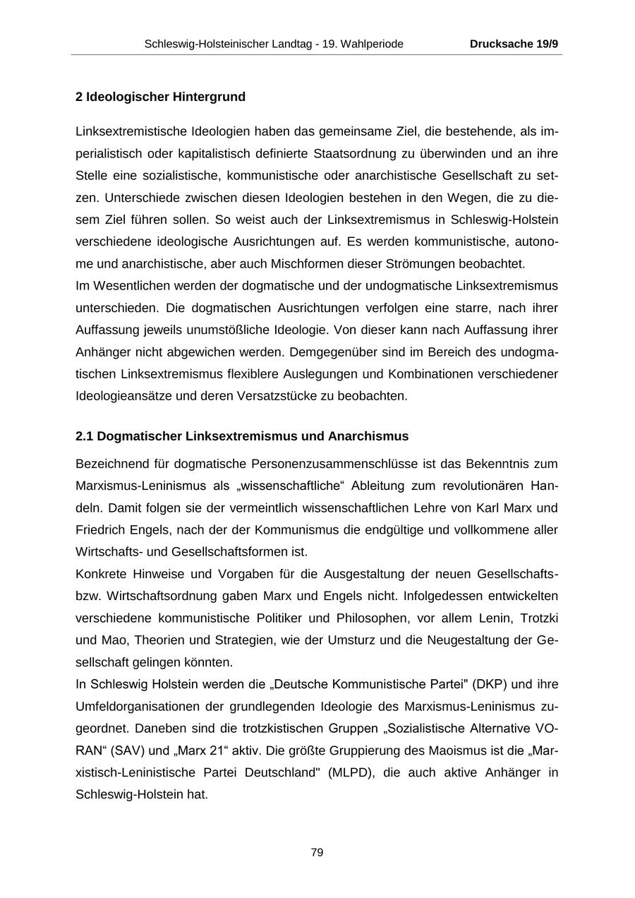 Schleswig-Holsteinischer Landtag - 19. Wahlperiode Drucksache 19/9 2 Ideologischer Hintergrund Linksextremistische Ideologien haben das gemeinsame Ziel, die bestehende, als imperialistisch oder kapitalistisch definierte Staatsordnung zu überwinden und an ihre Stelle eine sozialistische, kommunistische oder anarchistische Gesellschaft zu setzen. Unterschiede zwischen diesen Ideologien bestehen in den Wegen, die zu diesem Ziel führen sollen. So weist auch der Linksextremismus in Schleswig-Holstein verschiedene ideologische Ausrichtungen auf. Es werden kommunistische, autonome und anarchistische, aber auch Mischformen dieser Strömungen beobachtet. Im Wesentlichen werden der dogmatische und der undogmatische Linksextremismus unterschieden. Die dogmatischen Ausrichtungen verfolgen eine starre, nach ihrer Auffassung jeweils unumstößliche Ideologie. Von dieser kann nach Auffassung ihrer Anhänger nicht abgewichen werden. Demgegenüber sind im Bereich des undogmatischen Linksextremismus flexiblere Auslegungen und Kombinationen verschiedener Ideologieansätze und deren Versatzstücke zu beobachten. 2.1 Dogmatischer Linksextremismus und Anarchismus Bezeichnend für dogmatische Personenzusammenschlüsse ist das Bekenntnis zum Marxismus-Leninismus als "wissenschaftliche" Ableitung zum revolutionären Handeln. Damit folgen sie der vermeintlich wissenschaftlichen Lehre von Karl Marx und Friedrich Engels, nach der der Kommunismus die endgültige und vollkommene aller Wirtschaftsund Gesellschaftsformen ist. Konkrete Hinweise und Vorgaben für die Ausgestaltung der neuen Gesellschaftsbzw. Wirtschaftsordnung gaben Marx und Engels nicht. Infolgedessen entwickelten verschiedene kommunistische Politiker und Philosophen, vor allem Lenin, Trotzki und Mao, Theorien und Strategien, wie der Umsturz und die Neugestaltung der Gesellschaft gelingen könnten. In Schleswig Holstein werden die "Deutsche Kommunistische Partei" (DKP) und ihre Umfeldorganisationen der grundlegenden Ideologie des Marxismus-Leninismus zugeordnet. Daneben sind die trotzkistischen Gruppen "Sozialistische Alternative VORAN" (SAV) und "Marx 21" aktiv. Die größte Gruppierung des Maoismus ist die "Marxistisch-Leninistische Partei Deutschland" (MLPD), die auch aktive Anhänger in Schleswig-Holstein hat. 79