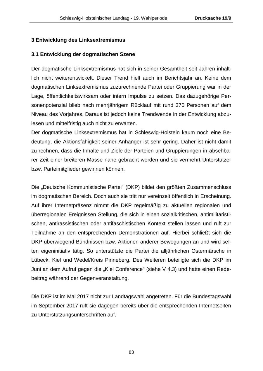 Schleswig-Holsteinischer Landtag - 19. Wahlperiode Drucksache 19/9 3 Entwicklung des Linksextremismus 3.1 Entwicklung der dogmatischen Szene Der dogmatische Linksextremismus hat sich in seiner Gesamtheit seit Jahren inhaltlich nicht weiterentwickelt. Dieser Trend hielt auch im Berichtsjahr an. Keine dem dogmatischen Linksextremismus zuzurechnende Partei oder Gruppierung war in der Lage, öffentlichkeitswirksam oder intern Impulse zu setzen. Das dazugehörige Personenpotenzial blieb nach mehrjährigem Rücklauf mit rund 370 Personen auf dem Niveau des Vorjahres. Daraus ist jedoch keine Trendwende in der Entwicklung abzulesen und mittelfristig auch nicht zu erwarten. Der dogmatische Linksextremismus hat in Schleswig-Holstein kaum noch eine Bedeutung, die Aktionsfähigkeit seiner Anhänger ist sehr gering. Daher ist nicht damit zu rechnen, dass die Inhalte und Ziele der Parteien und Gruppierungen in absehbarer Zeit einer breiteren Masse nahe gebracht werden und sie vermehrt Unterstützer bzw. Parteimitglieder gewinnen können. Die "Deutsche Kommunistische Partei" (DKP) bildet den größten Zusammenschluss im dogmatischen Bereich. Doch auch sie tritt nur vereinzelt öffentlich in Erscheinung. Auf ihrer Internetpräsenz nimmt die DKP regelmäßig zu aktuellen regionalen und überregionalen Ereignissen Stellung, die sich in einen sozialkritischen, antimilitaristischen, antirassistischen oder antifaschistischen Kontext stellen lassen und ruft zur Teilnahme an den entsprechenden Demonstrationen auf. Hierbei schließt sich die DKP überwiegend Bündnissen bzw. Aktionen anderer Bewegungen an und wird selten eigeninitiativ tätig. So unterstützte die Partei die alljährlichen Ostermärsche in Lübeck, Kiel und Wedel/Kreis Pinneberg. Des Weiteren beteiligte sich die DKP im Juni an dem Aufruf gegen die "Kiel Conference" (siehe V 4.3) und hatte einen Redebeitrag während der Gegenveranstaltung. Die DKP ist im Mai 2017 nicht zur Landtagswahl angetreten. Für die Bundestagswahl im September 2017 ruft sie dagegen bereits über die entsprechenden Internetseiten zu Unterstützungsunterschriften auf. 83