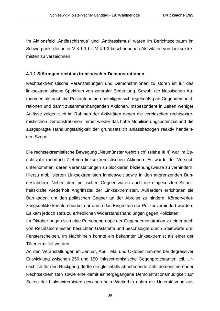 Schleswig-Holsteinischer Landtag - 19. Wahlperiode Drucksache 19/9 Im Aktionsfeld "Antifaschismus" und "Antirassismus" waren im Berichtszeitraum im Schwerpunkt die unter V 4.1.1 bis V 4.1.3 beschriebenen Aktivitäten von Linksextremisten zu verzeichnen. 4.1.1 Störungen rechtsextremistischer Demonstrationen Rechtsextremistische Veranstaltungen und Demonstrationen zu stören ist für das linksextremistische Spektrum von zentraler Bedeutung. Sowohl die klassischen Autonomen als auch die Postautonomen beteiligen sich regelmäßig an Gegendemonstrationen und damit zusammenhängenden Aktionen. Insbesondere in Zeiten weniger Anlässe zeigen sich im Rahmen der Aktivitäten gegen die vereinzelten rechtsextremistischen Demonstrationen immer wieder das hohe Mobilisierungspotenzial und die ausgeprägte Handlungsfähigkeit der grundsätzlich anlassbezogen reaktiv handelnden Szene. Die rechtsextremistische Bewegung "Neumünster wehrt sich" (siehe III 4) war im Berichtsjahr mehrfach Ziel von linksextremistischen Aktionen. Es wurde der Versuch unternommen, deren Veranstaltungen zu blockieren beziehungsweise zu verhindern. Hierzu mobilisierten Linksextremisten landesweit sowie in den angrenzenden Bundesländern. Neben dem politischen Gegner waren auch die eingesetzten Sicherheitskräfte wiederholt Angriffsziel der Linksextremisten. Außerdem errichteten sie Barrikaden, um den politischen Gegner an der Abreise zu hindern. Körperverletzungsdelikte konnten hierbei nur durch das Eingreifen der Polizei verhindert werden. Es kam jedoch stets zu erheblichen Widerstandshandlungen gegen Polizisten. Im Oktober begab sich eine Personengruppe der Gegendemonstration zu einer auch von Rechtsextremisten besuchten Gaststätte und beschädigte durch Steinwürfe drei Fensterscheiben. Im Nachhinein konnte ein bekannter Linksextremist als einer der Täter ermittelt werden. An den Veranstaltungen im Januar, April, Mai und Oktober nahmen bei degressiver Entwicklung zwischen 250 und 150 linksextremistische Gegenprotestanten teil. Ursächlich für den Rückgang dürfte die gleichfalls abnehmende Zahl demonstrierender Rechtsextremisten sowie eine damit einhergegangene Demonstrationsmüdigkeit auf Seiten der Linksextremisten gewesen sein. Weiterhin nahm die Unterstützung aus 89
