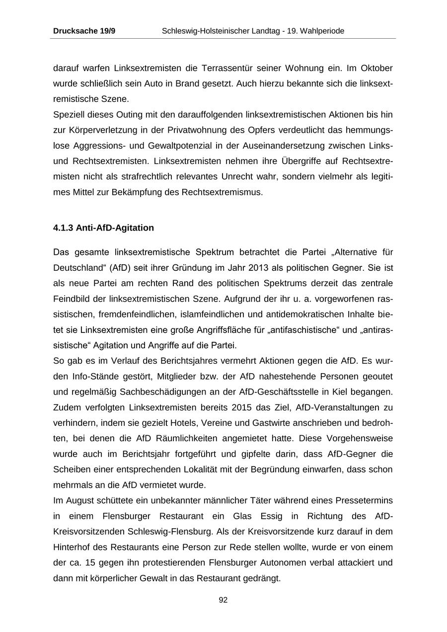 Drucksache 19/9 Schleswig-Holsteinischer Landtag - 19. Wahlperiode darauf warfen Linksextremisten die Terrassentür seiner Wohnung ein. Im Oktober wurde schließlich sein Auto in Brand gesetzt. Auch hierzu bekannte sich die linksextremistische Szene. Speziell dieses Outing mit den darauffolgenden linksextremistischen Aktionen bis hin zur Körperverletzung in der Privatwohnung des Opfers verdeutlicht das hemmungslose Aggressionsund Gewaltpotenzial in der Auseinandersetzung zwischen Linksund Rechtsextremisten. Linksextremisten nehmen ihre Übergriffe auf Rechtsextremisten nicht als strafrechtlich relevantes Unrecht wahr, sondern vielmehr als legitimes Mittel zur Bekämpfung des Rechtsextremismus. 4.1.3 Anti-AfD-Agitation Das gesamte linksextremistische Spektrum betrachtet die Partei "Alternative für Deutschland" (AfD) seit ihrer Gründung im Jahr 2013 als politischen Gegner. Sie ist als neue Partei am rechten Rand des politischen Spektrums derzeit das zentrale Feindbild der linksextremistischen Szene. Aufgrund der ihr u. a. vorgeworfenen rassistischen, fremdenfeindlichen, islamfeindlichen und antidemokratischen Inhalte bietet sie Linksextremisten eine große Angriffsfläche für "antifaschistische" und "antirassistische" Agitation und Angriffe auf die Partei. So gab es im Verlauf des Berichtsjahres vermehrt Aktionen gegen die AfD. Es wurden Info-Stände gestört, Mitglieder bzw. der AfD nahestehende Personen geoutet und regelmäßig Sachbeschädigungen an der AfD-Geschäftsstelle in Kiel begangen. Zudem verfolgten Linksextremisten bereits 2015 das Ziel, AfD-Veranstaltungen zu verhindern, indem sie gezielt Hotels, Vereine und Gastwirte anschrieben und bedrohten, bei denen die AfD Räumlichkeiten angemietet hatte. Diese Vorgehensweise wurde auch im Berichtsjahr fortgeführt und gipfelte darin, dass AfD-Gegner die Scheiben einer entsprechenden Lokalität mit der Begründung einwarfen, dass schon mehrmals an die AfD vermietet wurde. Im August schüttete ein unbekannter männlicher Täter während eines Pressetermins in einem Flensburger Restaurant ein Glas Essig in Richtung des AfDKreisvorsitzenden Schleswig-Flensburg. Als der Kreisvorsitzende kurz darauf in dem Hinterhof des Restaurants eine Person zur Rede stellen wollte, wurde er von einem der ca. 15 gegen ihn protestierenden Flensburger Autonomen verbal attackiert und dann mit körperlicher Gewalt in das Restaurant gedrängt. 92