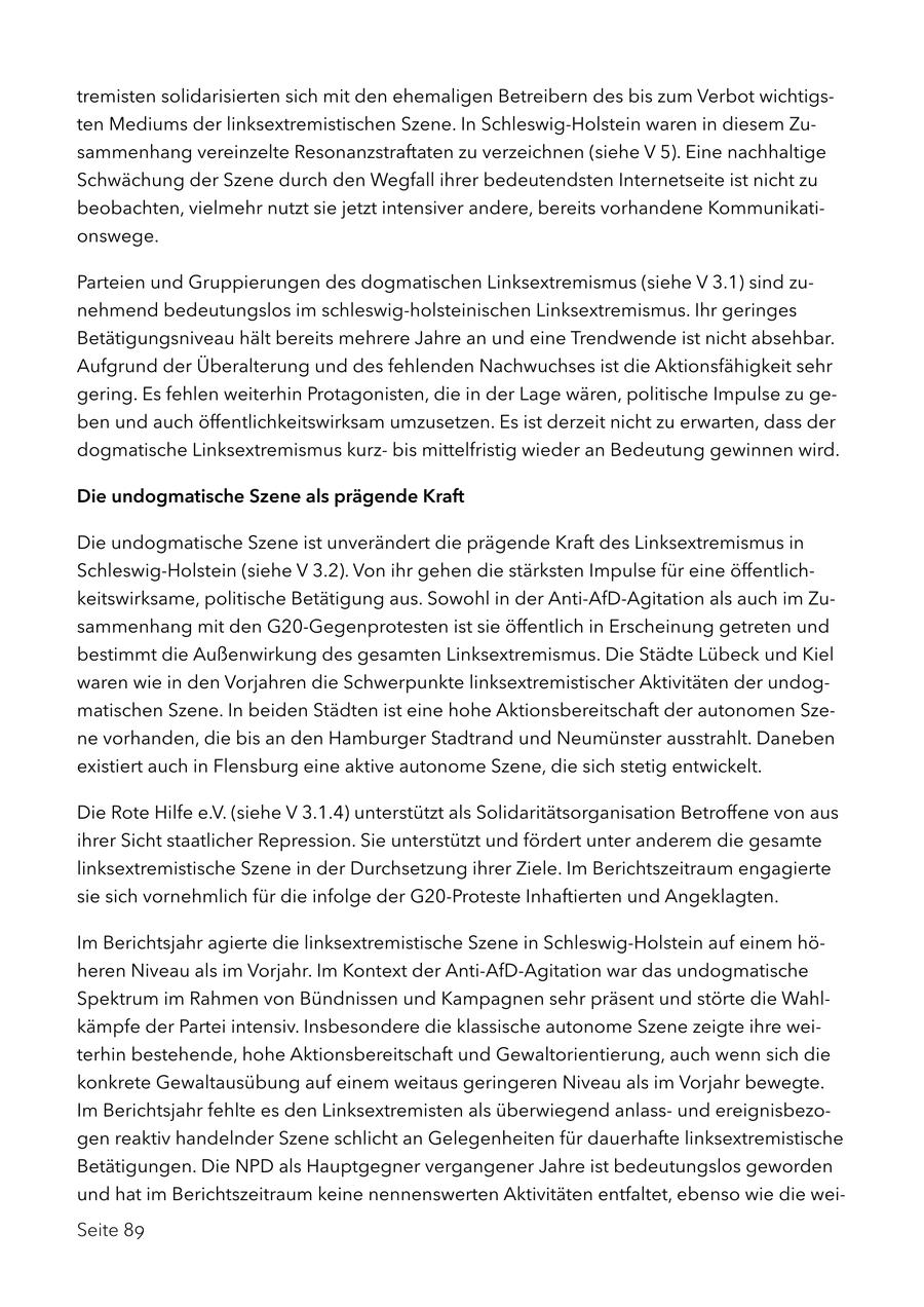 tremisten solidarisierten sich mit den ehemaligen Betreibern des bis zum Verbot wichtigsten Mediums der linksextremistischen Szene. In Schleswig-Holstein waren in diesem Zusammenhang vereinzelte Resonanzstraftaten zu verzeichnen (siehe V 5). Eine nachhaltige Schwächung der Szene durch den Wegfall ihrer bedeutendsten Internetseite ist nicht zu beobachten, vielmehr nutzt sie jetzt intensiver andere, bereits vorhandene Kommunikationswege. Parteien und Gruppierungen des dogmatischen Linksextremismus (siehe V 3.1) sind zunehmend bedeutungslos im schleswig-holsteinischen Linksextremismus. Ihr geringes Betätigungsniveau hält bereits mehrere Jahre an und eine Trendwende ist nicht absehbar. Aufgrund der Überalterung und des fehlenden Nachwuchses ist die Aktionsfähigkeit sehr gering. Es fehlen weiterhin Protagonisten, die in der Lage wären, politische Impulse zu geben und auch öffentlichkeitswirksam umzusetzen. Es ist derzeit nicht zu erwarten, dass der dogmatische Linksextremismus kurzbis mittelfristig wieder an Bedeutung gewinnen wird. Die undogmatische Szene als prägende Kraft Die undogmatische Szene ist unverändert die prägende Kraft des Linksextremismus in Schleswig-Holstein (siehe V 3.2). Von ihr gehen die stärksten Impulse für eine öffentlichkeitswirksame, politische Betätigung aus. Sowohl in der Anti-AfD-Agitation als auch im Zusammenhang mit den G20-Gegenprotesten ist sie öffentlich in Erscheinung getreten und bestimmt die Außenwirkung des gesamten Linksextremismus. Die Städte Lübeck und Kiel waren wie in den Vorjahren die Schwerpunkte linksextremistischer Aktivitäten der undogmatischen Szene. In beiden Städten ist eine hohe Aktionsbereitschaft der autonomen Szene vorhanden, die bis an den Hamburger Stadtrand und Neumünster ausstrahlt. Daneben existiert auch in Flensburg eine aktive autonome Szene, die sich stetig entwickelt. Die Rote Hilfe e.V. (siehe V 3.1.4) unterstützt als Solidaritätsorganisation Betroffene von aus ihrer Sicht staatlicher Repression. Sie unterstützt und fördert unter anderem die gesamte linksextremistische Szene in der Durchsetzung ihrer Ziele. Im Berichtszeitraum engagierte sie sich vornehmlich für die infolge der G20-Proteste Inhaftierten und Angeklagten. Im Berichtsjahr agierte die linksextremistische Szene in Schleswig-Holstein auf einem höheren Niveau als im Vorjahr. Im Kontext der Anti-AfD-Agitation war das undogmatische Spektrum im Rahmen von Bündnissen und Kampagnen sehr präsent und störte die Wahlkämpfe der Partei intensiv. Insbesondere die klassische autonome Szene zeigte ihre weiterhin bestehende, hohe Aktionsbereitschaft und Gewaltorientierung, auch wenn sich die konkrete Gewaltausübung auf einem weitaus geringeren Niveau als im Vorjahr bewegte. Im Berichtsjahr fehlte es den Linksextremisten als überwiegend anlassund ereignisbezogen reaktiv handelnder Szene schlicht an Gelegenheiten für dauerhafte linksextremistische Betätigungen. Die NPD als Hauptgegner vergangener Jahre ist bedeutungslos geworden und hat im Berichtszeitraum keine nennenswerten Aktivitäten entfaltet, ebenso wie die weiSeite 89