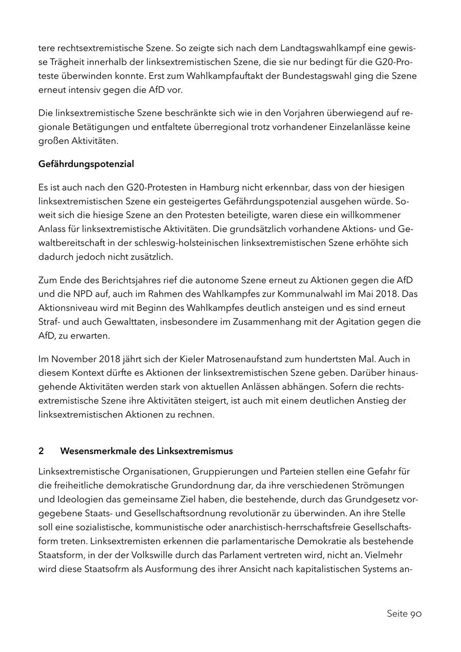 tere rechtsextremistische Szene. So zeigte sich nach dem Landtagswahlkampf eine gewisse Trägheit innerhalb der linksextremistischen Szene, die sie nur bedingt für die G20-Proteste überwinden konnte. Erst zum Wahlkampfauftakt der Bundestagswahl ging die Szene erneut intensiv gegen die AfD vor. Die linksextremistische Szene beschränkte sich wie in den Vorjahren überwiegend auf regionale Betätigungen und entfaltete überregional trotz vorhandener Einzelanlässe keine großen Aktivitäten. Gefährdungspotenzial Es ist auch nach den G20-Protesten in Hamburg nicht erkennbar, dass von der hiesigen linksextremistischen Szene ein gesteigertes Gefährdungspotenzial ausgehen würde. Soweit sich die hiesige Szene an den Protesten beteiligte, waren diese ein willkommener Anlass für linksextremistische Aktivitäten. Die grundsätzlich vorhandene Aktionsund Gewaltbereitschaft in der schleswig-holsteinischen linksextremistischen Szene erhöhte sich dadurch jedoch nicht zusätzlich. Zum Ende des Berichtsjahres rief die autonome Szene erneut zu Aktionen gegen die AfD und die NPD auf, auch im Rahmen des Wahlkampfes zur Kommunalwahl im Mai 2018. Das Aktionsniveau wird mit Beginn des Wahlkampfes deutlich ansteigen und es sind erneut Strafund auch Gewalttaten, insbesondere im Zusammenhang mit der Agitation gegen die AfD, zu erwarten. Im November 2018 jährt sich der Kieler Matrosenaufstand zum hundertsten Mal. Auch in diesem Kontext dürfte es Aktionen der linksextremistischen Szene geben. Darüber hinausgehende Aktivitäten werden stark von aktuellen Anlässen abhängen. Sofern die rechtsextremistische Szene ihre Aktivitäten steigert, ist auch mit einem deutlichen Anstieg der linksextremistischen Aktionen zu rechnen. 2 Wesensmerkmale des Linksextremismus Linksextremistische Organisationen, Gruppierungen und Parteien stellen eine Gefahr für die freiheitliche demokratische Grundordnung dar, da ihre verschiedenen Strömungen und Ideologien das gemeinsame Ziel haben, die bestehende, durch das Grundgesetz vorgegebene Staatsund Gesellschaftsordnung revolutionär zu überwinden. An ihre Stelle soll eine sozialistische, kommunistische oder anarchistisch-herrschaftsfreie Gesellschaftsform treten. Linksextremisten erkennen die parlamentarische Demokratie als bestehende Staatsform, in der der Volkswille durch das Parlament vertreten wird, nicht an. Vielmehr wird diese Staatsofrm als Ausformung des ihrer Ansicht nach kapitalistischen Systems anSeite 90