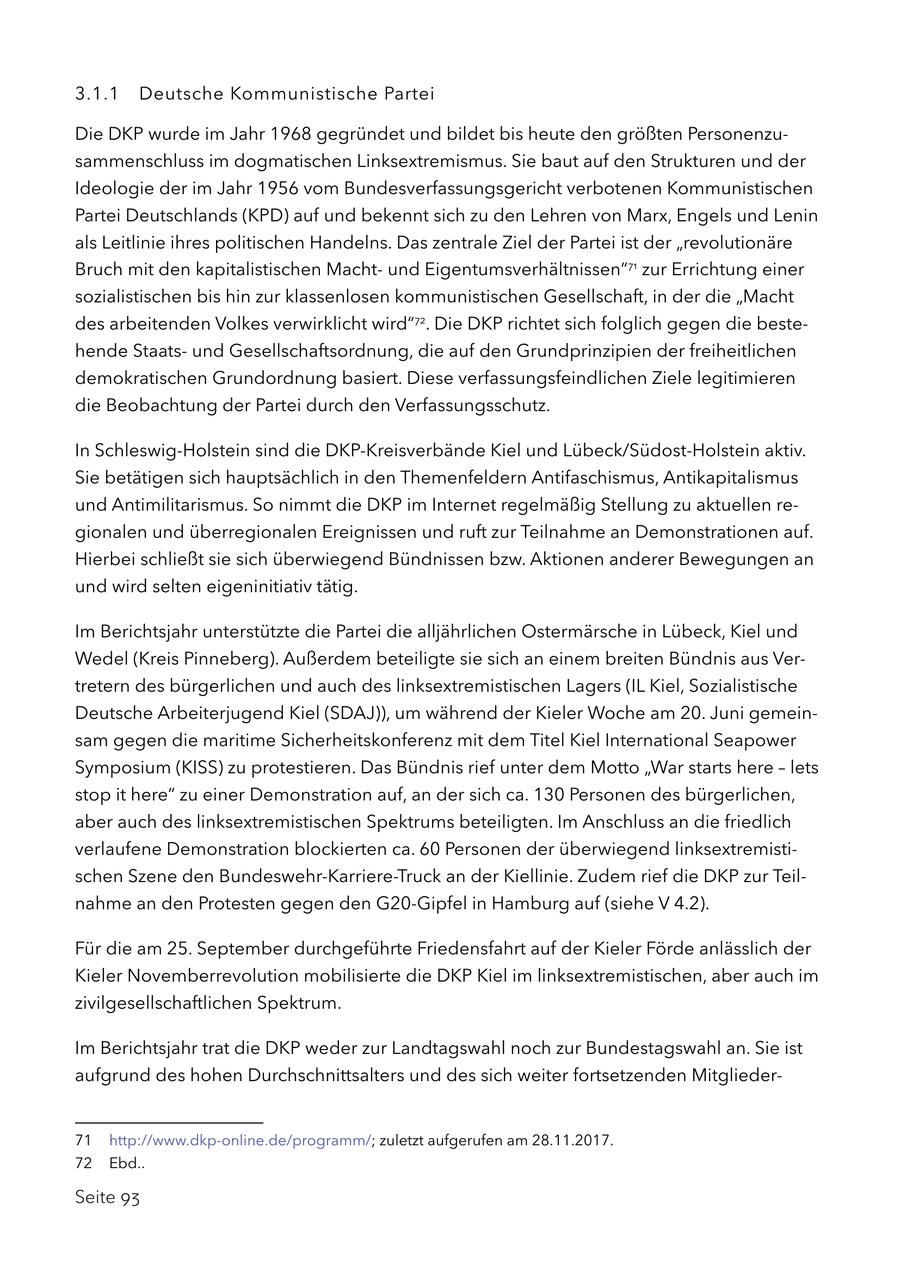 3.1.1 Deutsche Kommunistische Partei Die DKP wurde im Jahr 1968 gegründet und bildet bis heute den größten Personenzusammenschluss im dogmatischen Linksextremismus. Sie baut auf den Strukturen und der Ideologie der im Jahr 1956 vom Bundesverfassungsgericht verbotenen Kommunistischen Partei Deutschlands (KPD) auf und bekennt sich zu den Lehren von Marx, Engels und Lenin als Leitlinie ihres politischen Handelns. Das zentrale Ziel der Partei ist der "revolutionäre Bruch mit den kapitalistischen Machtund Eigentumsverhältnissen"71 zur Errichtung einer sozialistischen bis hin zur klassenlosen kommunistischen Gesellschaft, in der die "Macht des arbeitenden Volkes verwirklicht wird"72. Die DKP richtet sich folglich gegen die bestehende Staatsund Gesellschaftsordnung, die auf den Grundprinzipien der freiheitlichen demokratischen Grundordnung basiert. Diese verfassungsfeindlichen Ziele legitimieren die Beobachtung der Partei durch den Verfassungsschutz. In Schleswig-Holstein sind die DKP-Kreisverbände Kiel und Lübeck/Südost-Holstein aktiv. Sie betätigen sich hauptsächlich in den Themenfeldern Antifaschismus, Antikapitalismus und Antimilitarismus. So nimmt die DKP im Internet regelmäßig Stellung zu aktuellen regionalen und überregionalen Ereignissen und ruft zur Teilnahme an Demonstrationen auf. Hierbei schließt sie sich überwiegend Bündnissen bzw. Aktionen anderer Bewegungen an und wird selten eigeninitiativ tätig. Im Berichtsjahr unterstützte die Partei die alljährlichen Ostermärsche in Lübeck, Kiel und Wedel (Kreis Pinneberg). Außerdem beteiligte sie sich an einem breiten Bündnis aus Vertretern des bürgerlichen und auch des linksextremistischen Lagers (IL Kiel, Sozialistische Deutsche Arbeiterjugend Kiel (SDAJ)), um während der Kieler Woche am 20. Juni gemeinsam gegen die maritime Sicherheitskonferenz mit dem Titel Kiel International Seapower Symposium (KISS) zu protestieren. Das Bündnis rief unter dem Motto "War starts here - lets stop it here" zu einer Demonstration auf, an der sich ca. 130 Personen des bürgerlichen, aber auch des linksextremistischen Spektrums beteiligten. Im Anschluss an die friedlich verlaufene Demonstration blockierten ca. 60 Personen der überwiegend linksextremistischen Szene den Bundeswehr-Karriere-Truck an der Kiellinie. Zudem rief die DKP zur Teilnahme an den Protesten gegen den G20-Gipfel in Hamburg auf (siehe V 4.2). Für die am 25. September durchgeführte Friedensfahrt auf der Kieler Förde anlässlich der Kieler Novemberrevolution mobilisierte die DKP Kiel im linksextremistischen, aber auch im zivilgesellschaftlichen Spektrum. Im Berichtsjahr trat die DKP weder zur Landtagswahl noch zur Bundestagswahl an. Sie ist aufgrund des hohen Durchschnittsalters und des sich weiter fortsetzenden Mitglieder71 http://www.dkp-online.de/programm/; zuletzt aufgerufen am 28.11.2017. 72 Ebd.. Seite 93