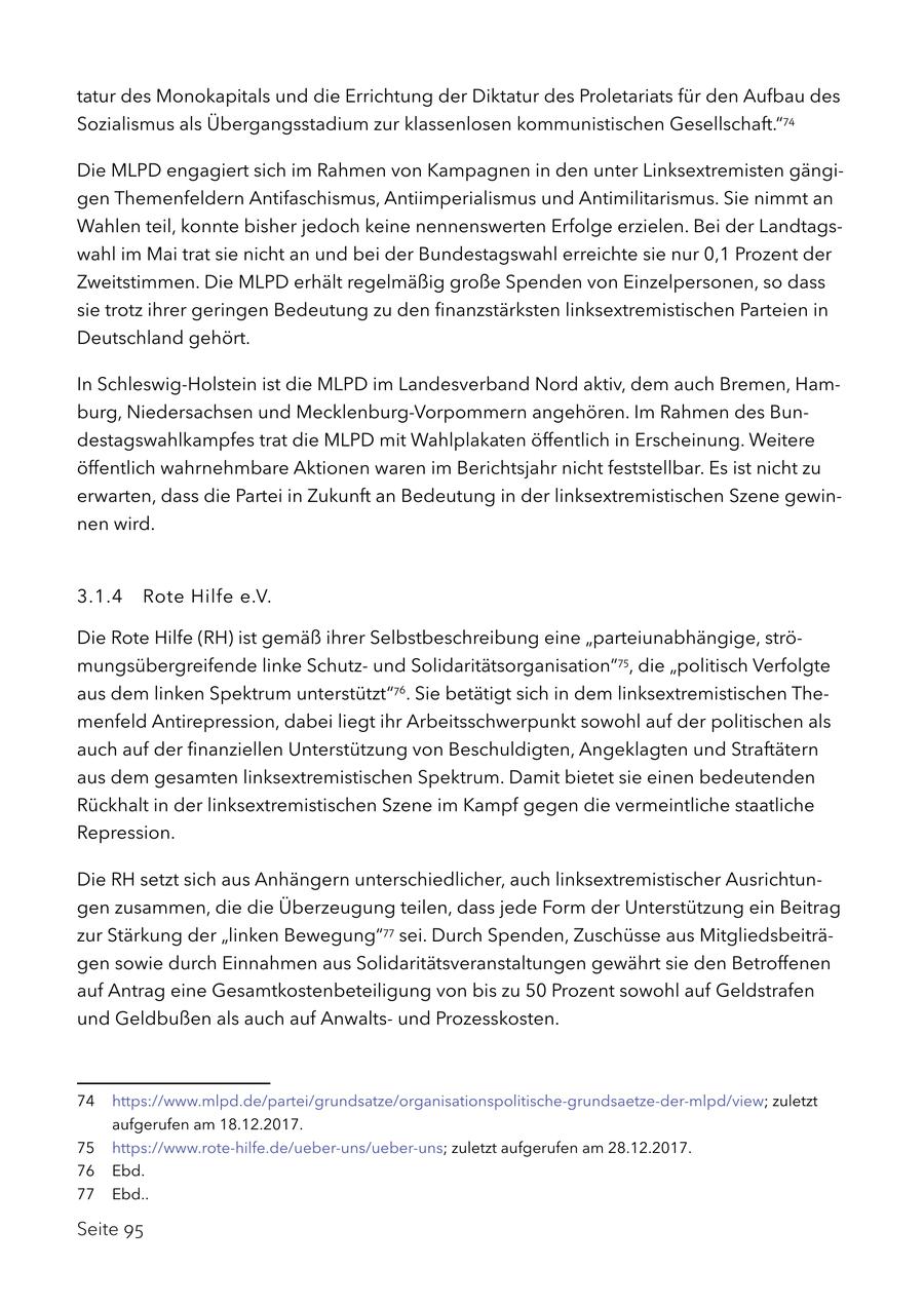 tatur des Monokapitals und die Errichtung der Diktatur des Proletariats für den Aufbau des Sozialismus als Übergangsstadium zur klassenlosen kommunistischen Gesellschaft."74 Die MLPD engagiert sich im Rahmen von Kampagnen in den unter Linksextremisten gängigen Themenfeldern Antifaschismus, Antiimperialismus und Antimilitarismus. Sie nimmt an Wahlen teil, konnte bisher jedoch keine nennenswerten Erfolge erzielen. Bei der Landtagswahl im Mai trat sie nicht an und bei der Bundestagswahl erreichte sie nur 0,1 Prozent der Zweitstimmen. Die MLPD erhält regelmäßig große Spenden von Einzelpersonen, so dass sie trotz ihrer geringen Bedeutung zu den finanzstärksten linksextremistischen Parteien in Deutschland gehört. In Schleswig-Holstein ist die MLPD im Landesverband Nord aktiv, dem auch Bremen, Hamburg, Niedersachsen und Mecklenburg-Vorpommern angehören. Im Rahmen des Bundestagswahlkampfes trat die MLPD mit Wahlplakaten öffentlich in Erscheinung. Weitere öffentlich wahrnehmbare Aktionen waren im Berichtsjahr nicht feststellbar. Es ist nicht zu erwarten, dass die Partei in Zukunft an Bedeutung in der linksextremistischen Szene gewinnen wird. 3.1.4 Rote Hilfe e.V. Die Rote Hilfe (RH) ist gemäß ihrer Selbstbeschreibung eine "parteiunabhängige, strömungsübergreifende linke Schutzund Solidaritätsorganisation"75, die "politisch Verfolgte aus dem linken Spektrum unterstützt"76. Sie betätigt sich in dem linksextremistischen Themenfeld Antirepression, dabei liegt ihr Arbeitsschwerpunkt sowohl auf der politischen als auch auf der finanziellen Unterstützung von Beschuldigten, Angeklagten und Straftätern aus dem gesamten linksextremistischen Spektrum. Damit bietet sie einen bedeutenden Rückhalt in der linksextremistischen Szene im Kampf gegen die vermeintliche staatliche Repression. Die RH setzt sich aus Anhängern unterschiedlicher, auch linksextremistischer Ausrichtungen zusammen, die die Überzeugung teilen, dass jede Form der Unterstützung ein Beitrag zur Stärkung der "linken Bewegung"77 sei. Durch Spenden, Zuschüsse aus Mitgliedsbeiträgen sowie durch Einnahmen aus Solidaritätsveranstaltungen gewährt sie den Betroffenen auf Antrag eine Gesamtkostenbeteiligung von bis zu 50 Prozent sowohl auf Geldstrafen und Geldbußen als auch auf Anwaltsund Prozesskosten. 74 https://www.mlpd.de/partei/grundsatze/organisationspolitische-grundsaetze-der-mlpd/view; zuletzt aufgerufen am 18.12.2017. 75 https://www.rote-hilfe.de/ueber-uns/ueber-uns; zuletzt aufgerufen am 28.12.2017. 76 Ebd. 77 Ebd.. Seite 95